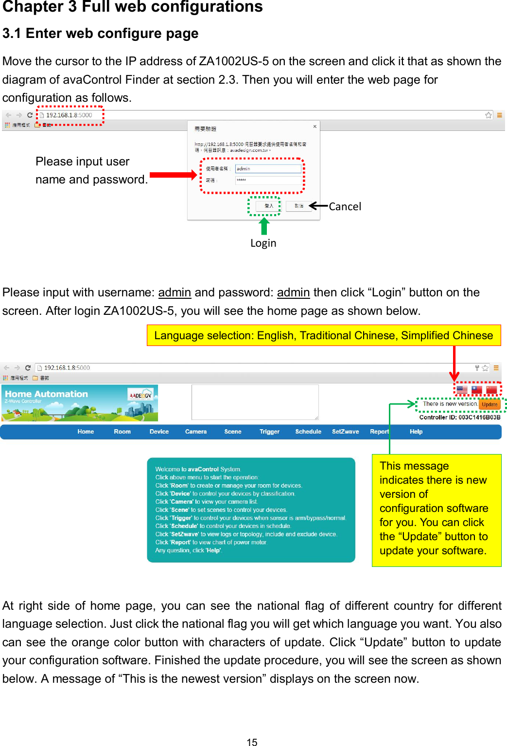 15  Chapter 3 Full web configurations 3.1 Enter web configure page Move the cursor to the IP address of ZA1002US-5 on the screen and click it that as shown the diagram of avaControl Finder at section 2.3. Then you will enter the web page for configuration as follows.               Please input with username: admin and password: admin then click &ldquo;Login&rdquo; button on the screen. After login ZA1002US-5, you will see the home page as shown below.                At  right  side  of  home  page,  you  can  see  the  national  flag  of  different  country  for  different language selection. Just click the national flag you will get which language you want. You also can see the orange color button with characters of update. Click &ldquo;Update&rdquo; button to update your configuration software. Finished the update procedure, you will see the screen as shown below. A message of &ldquo;This is the newest version&rdquo; displays on the screen now.  Please input user name and password. Login Cancel Language selection: English, Traditional Chinese, Simplified Chinese This message indicates there is new version of configuration software for you. You can click the &ldquo;Update&rdquo; button to update your software. 
