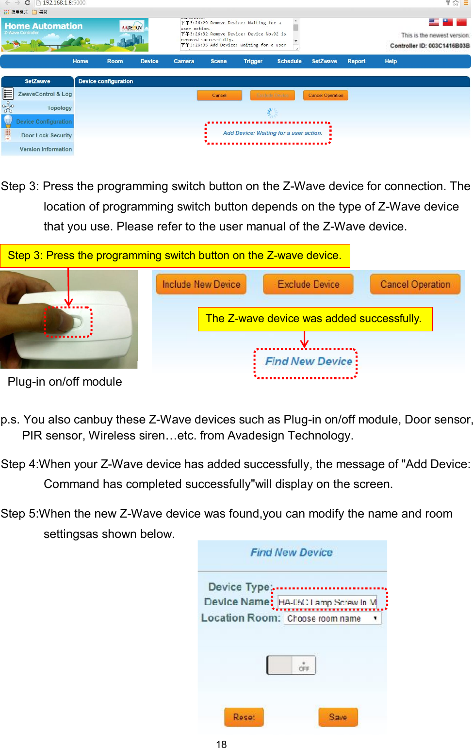 18           Step 3: Press the programming switch button on the Z-Wave device for connection. The location of programming switch button depends on the type of Z-Wave device that you use. Please refer to the user manual of the Z-Wave device.         p.s. You also canbuy these Z-Wave devices such as Plug-in on/off module, Door sensor, PIR sensor, Wireless siren&hellip;etc. from Avadesign Technology. Step 4:When your Z-Wave device has added successfully, the message of "Add Device: Command has completed successfully"will display on the screen.   Step 5:When the new Z-Wave device was found,you can modify the name and room settingsas shown below.          Step 3: Press the programming switch button on the Z-wave device. The Z-wave device was added successfully. Plug-in on/off module 