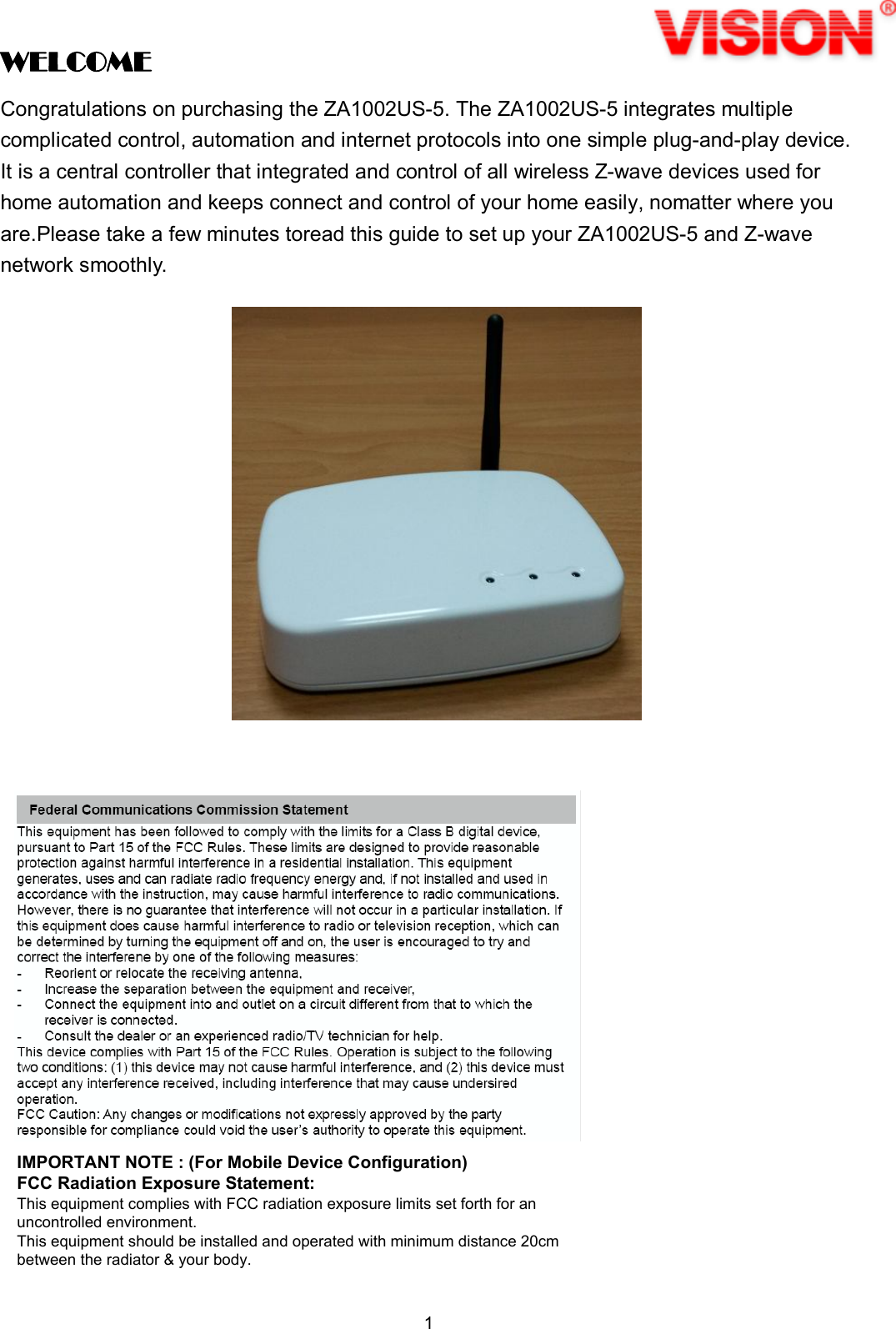 1  WELCOME Congratulations on purchasing the ZA1002US-5. The ZA1002US-5 integrates multiple complicated control, automation and internet protocols into one simple plug-and-play device. It is a central controller that integrated and control of all wireless Z-wave devices used for home automation and keeps connect and control of your home easily, nomatter where you are.Please take a few minutes toread this guide to set up your ZA1002US-5 and Z-wave network smoothly.                           IMPORTANT NOTE : (For Mobile Device Configuration)FCC Radiation Exposure Statement:This equipment complies with FCC radiation exposure limits set forth for anuncontrolled environment.This equipment should be installed and operated with minimum distance 20cmbetween the radiator &amp; your body.