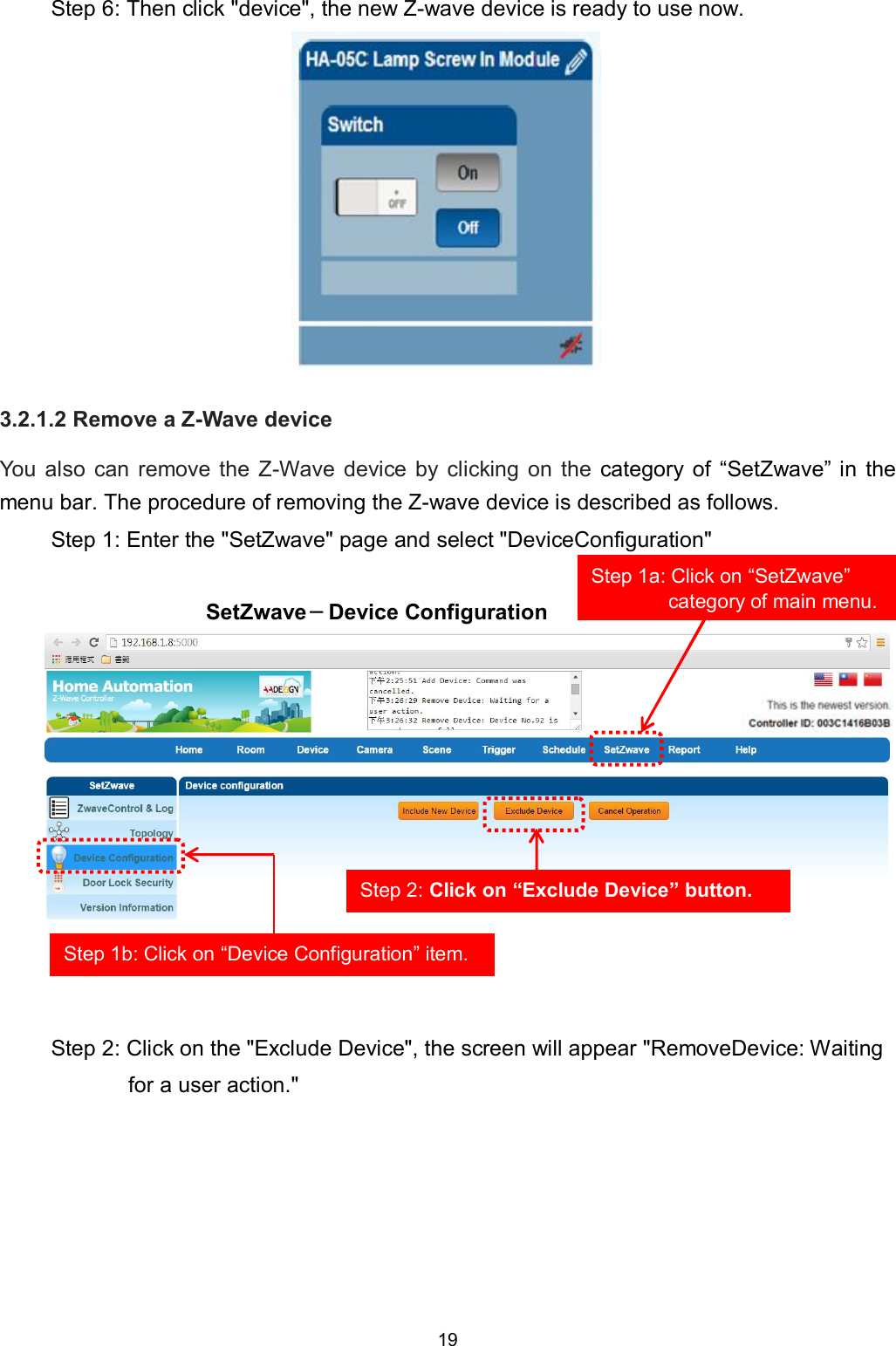 19  Step 6: Then click "device", the new Z-wave device is ready to use now.           3.2.1.2 Remove a Z-Wave device You  also  can  remove  the  Z-Wave  device  by  clicking  on  the  category  of  &ldquo;SetZwave&rdquo; in  the menu bar. The procedure of removing the Z-wave device is described as follows. Step 1: Enter the "SetZwave" page and select "DeviceConfiguration"  SetZwave－Device Configuration            Step 2: Click on the "Exclude Device", the screen will appear "RemoveDevice: Waiting for a user action."      Step 1b: Click on &ldquo;Device Configuration&rdquo; item. Step 2: Click on &ldquo;Exclude Device&rdquo; button. Step 1a: Click on &ldquo;SetZwave&rdquo; category of main menu. 