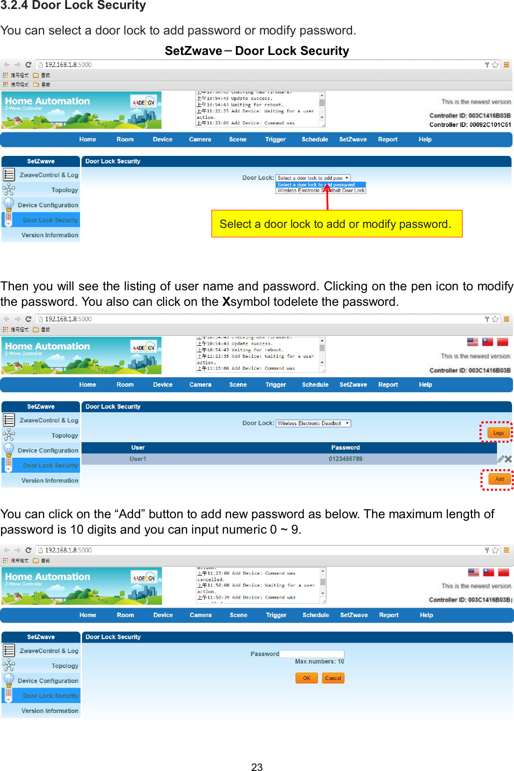 23  3.2.4 Door Lock Security You can select a door lock to add password or modify password. SetZwave－Door Lock Security  Then you will see the listing of user name and password. Clicking on the pen icon to modify the password. You also can click on the Xsymbol todelete the password.               You can click on the &ldquo;Add&rdquo; button to add new password as below. The maximum length of password is 10 digits and you can input numeric 0 ~ 9.  Select a door lock to add or modify password. 