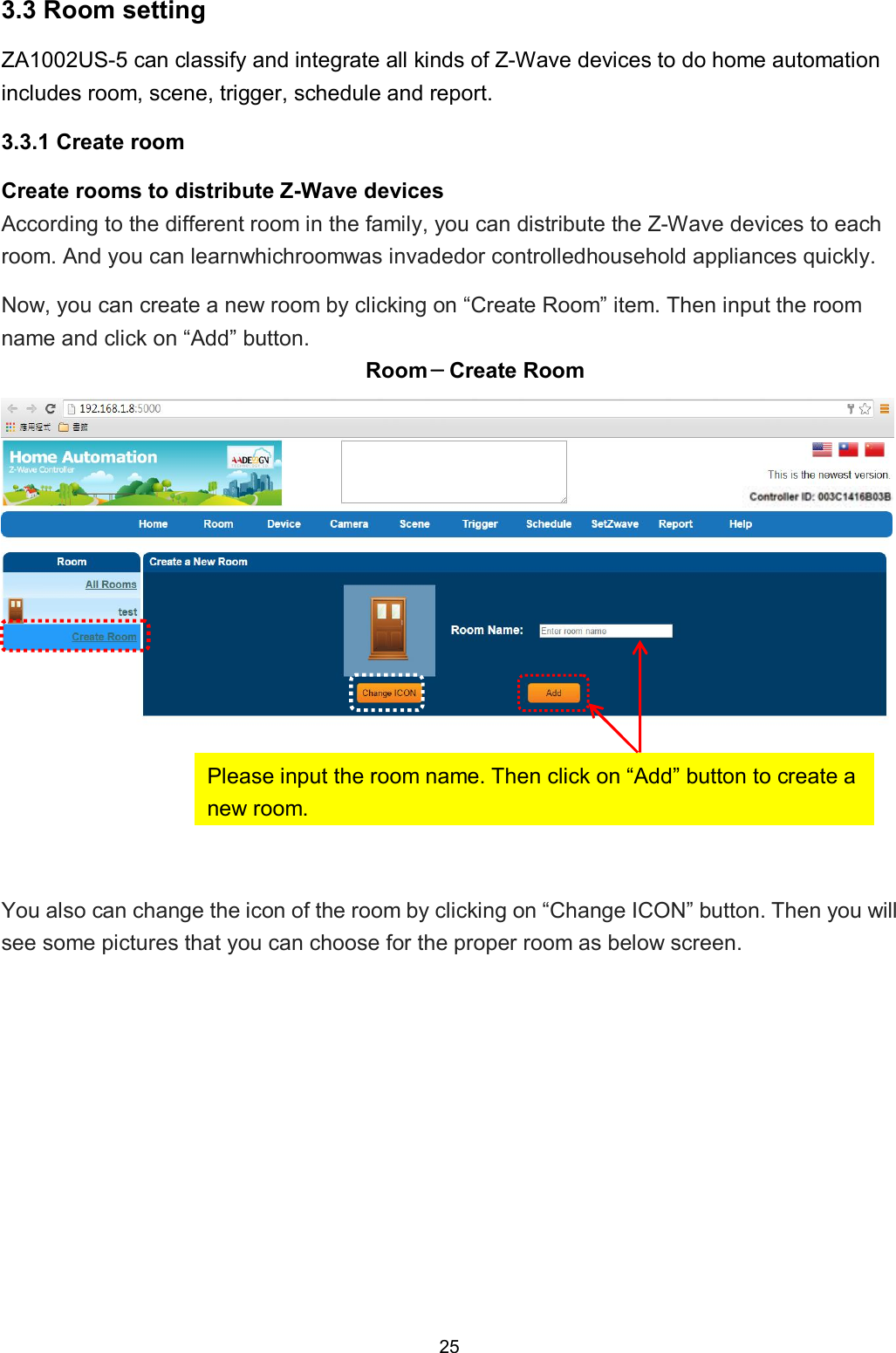 25  3.3 Room setting ZA1002US-5 can classify and integrate all kinds of Z-Wave devices to do home automation includes room, scene, trigger, schedule and report.   3.3.1 Create room Create rooms to distribute Z-Wave devices According to the different room in the family, you can distribute the Z-Wave devices to each room. And you can learnwhichroomwas invadedor controlledhousehold appliances quickly. Now, you can create a new room by clicking on &ldquo;Create Room&rdquo; item. Then input the room name and click on &ldquo;Add&rdquo; button. Room－Create Room    You also can change the icon of the room by clicking on &ldquo;Change ICON&rdquo; button. Then you will see some pictures that you can choose for the proper room as below screen. Please input the room name. Then click on &ldquo;Add&rdquo; button to create a new room. 