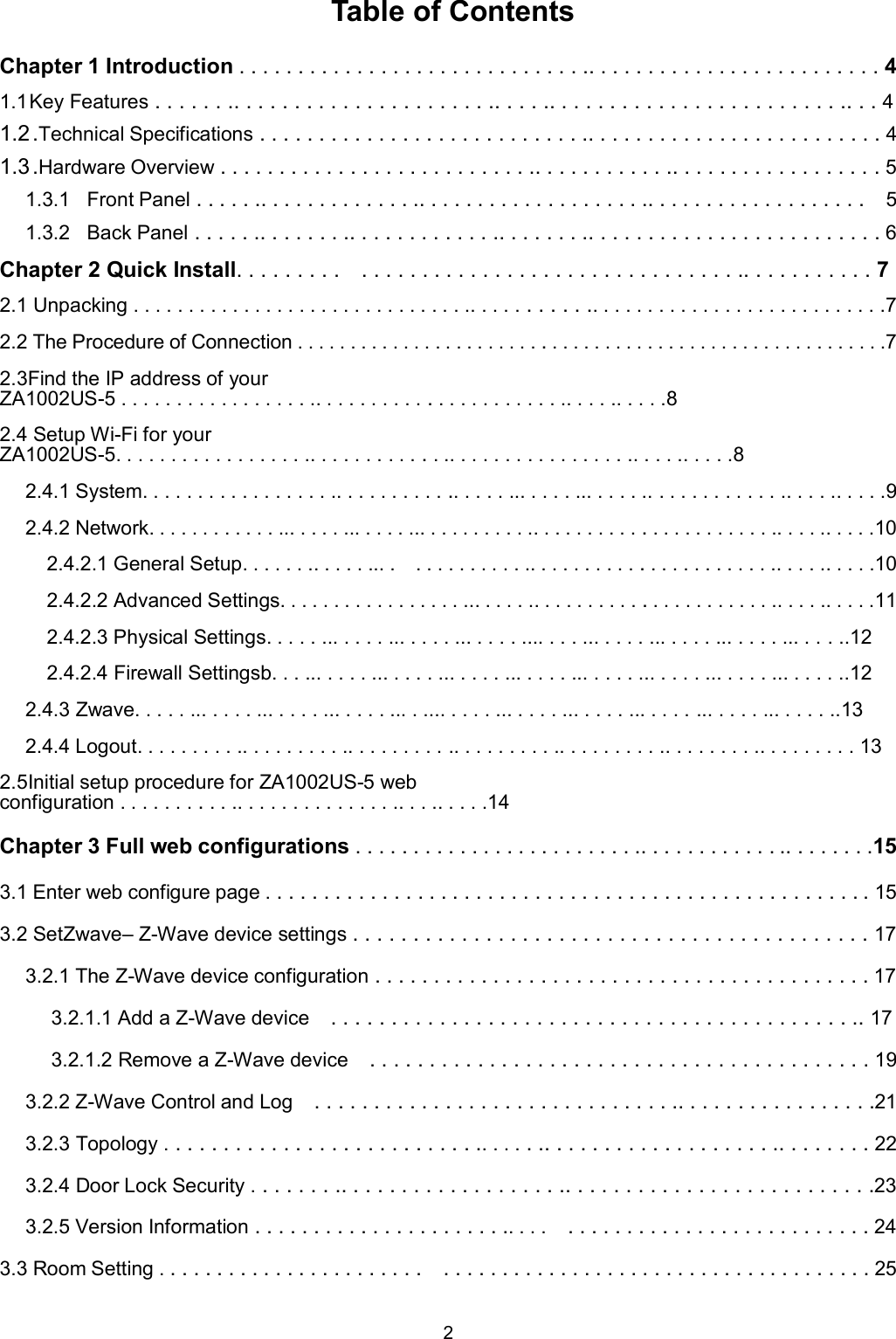 2   Table of Contents Chapter 1 Introduction . . . . . . . . . . . . . . . . . . . . . . . . . . . . . .. . . . . . . . . . . . . . . . . . . . . . . . . 4 1.1 Key Features . . . . . . .. . . . . . . . . . . . . . . . . . . . . .. . . . .. . . . . . . . . . . . . . . . . . . . . . . . .. . . 4 1.2 .Technical Specifications . . . . . . . . . . . . . . . . . . . . . . . . . . . .. . . . . . . . . . . . . . . . . . . . . . . . . 4 1.3 .Hardware Overview . . . . . . . . . . . . . . . . . . . . . . . . . . .. . . . . . . . . . . .. . . . . . . . . . . . . . . . . . 5 1.3.1  Front Panel . . . . . .. . . . . . . . . . . . . .. . . . . . . . . . . . . . . . . . . .. . . . . . . . . . . . . . . . . . .    5 1.3.2  Back Panel . . . . . .. . . . . . . .. . . . . . . . . . . . .. . . . . . . .. . . . . . . . . . . . . . . . . . . . . . . . . 6 Chapter 2 Quick Install. . . . . . . . .    . . . . . . . . . . . . . . . . . . . . . . . . . . . . . . . .. . . . . . . . . . . 7 2.1 Unpacking . . . . . . . . . . . . . . . . . . . . . . . . . . . . . . .. . . . . . . . . . .. . . . . . . . . . . . . . . . . . . . . . . . . . .7 2.2 The Procedure of Connection . . . . . . . . . . . . . . . . . . . . . . . . . . . . . . . . . . . . . . . . . . . . . . . . . . . . . . . .7 2.3Find the IP address of your ZA1002US-5 . . . . . . . . . . . . . . . . . .. . . . . . . . . . . . . . . . . . . . . . .. . . . .. . . . .8 2.4 Setup Wi-Fi for your ZA1002US-5. . . . . . . . . . . . . . . . . .. . . . . . . . . . . . .. . . . . . . . . . . . . . . . .. . . . .. . . . .8 2.4.1 System. . . . . . . . . . . . . . . . . .. . . . . . . . . . .. . . . . ... . . . . ... . . . . .. . . . . . . . . . . . .. . . . .. . . . .9 2.4.2 Network. . . . . . . . . . . . ... . . . . ... . . . . ... . . . . . . . . . .. . . . . . . . . . . . . . . . . . . . . . .. . . . .. . . . .10 2.4.2.1 General Setup. . . . . . .. . . . . ... .    . . . . . . . . . . .. . . . . . . . . . . . . . . . . . . . . . .. . . . .. . . . .10 2.4.2.2 Advanced Settings. . . . . . . . . . . . . . . . . ... . . . . .. . . . . . . . . . . . . . . . . . . . . . .. . . . .. . . . .11 2.4.2.3 Physical Settings. . . . . ... . . . . ... . . . . ... . . . . .... . . . ... . . . . ... . . . . ... . . . . ... . . . ..12 2.4.2.4 Firewall Settingsb. . . ... . . . . ... . . . . ... . . . . ... . . . . ... . . . . ... . . . . ... . . . . ... . . . . ..12 2.4.3 Zwave. . . . . ... . . . . ... . . . . ... . . . . ... . .... . . . . ... . . . . ... . . . . ... . . . . ... . . . . ... . . . . ..13 2.4.4 Logout. . . . . . . . . .. . . . . . . . . .. . . . . . . . . .. . . . . . . . . .. . . . . . . . . .. . . . . . . . .. . . . . . . . . 13 2.5Initial setup procedure for ZA1002US-5 web configuration . . . . . . . . . . .. . . . . . . . . . . . . . .. . . .. . . . .14 Chapter 3 Full web configurations . . . . . . . . . . . . . . . . . . . . . . . . .. . . . . . . . . . . . .. . . . . . . .15 3.1 Enter web configure page . . . . . . . . . . . . . . . . . . . . . . . . . . . . . . . . . . . . . . . . . . . . . . . . . . . . 15 3.2 SetZwave&ndash; Z-Wave device settings . . . . . . . . . . . . . . . . . . . . . . . . . . . . . . . . . . . . . . . . . . . 17 3.2.1 The Z-Wave device configuration . . . . . . . . . . . . . . . . . . . . . . . . . . . . . . . . . . . . . . . . . . 17 3.2.1.1 Add a Z-Wave device    . . . . . . . . . . . . . . . . . . . . . . . . . . . . . . . . . . . . . . . . . . . .. 17 3.2.1.2 Remove a Z-Wave device    . . . . . . . . . . . . . . . . . . . . . . . . . . . . . . . . . . . . . . . . . . 19 3.2.2 Z-Wave Control and Log    . . . . . . . . . . . . . . . . . . . . . . . . . . . . . . .. . . . . . . . . . . . . . . . .21 3.2.3 Topology . . . . . . . . . . . . . . . . . . . . . . . . . . .. . . . . .. . . . . . . . . . . . . . . . . . . .. . . . . . . . 22 3.2.4 Door Lock Security . . . . . . . .. . . . . . . . . . . . . . . . . . .. . . . . . . . . . . . . . . . . . . . . . . . . .23 3.2.5 Version Information . . . . . . . . . . . . . . . . . . . . . .. . . .    . . . . . . . . . . . . . . . . . . . . . . . . . . 24 3.3 Room Setting . . . . . . . . . . . . . . . . . . . . . . .    . . . . . . . . . . . . . . . . . . . . . . . . . . . . . . . . . . . . . 25 
