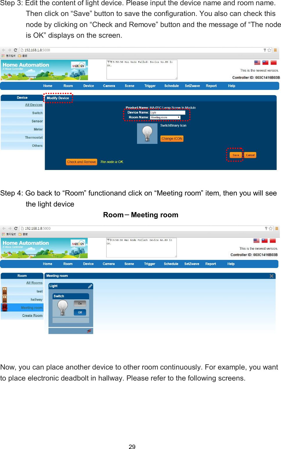 29  Step 3: Edit the content of light device. Please input the device name and room name. Then click on &ldquo;Save&rdquo; button to save the configuration. You also can check this node by clicking on &ldquo;Check and Remove&rdquo; button and the message of &ldquo;The node is OK&rdquo; displays on the screen.    Step 4: Go back to &ldquo;Room&rdquo; functionand click on &ldquo;Meeting room&rdquo; item, then you will see the light device   Room－Meeting room  Now, you can place another device to other room continuously. For example, you want to place electronic deadbolt in hallway. Please refer to the following screens.      