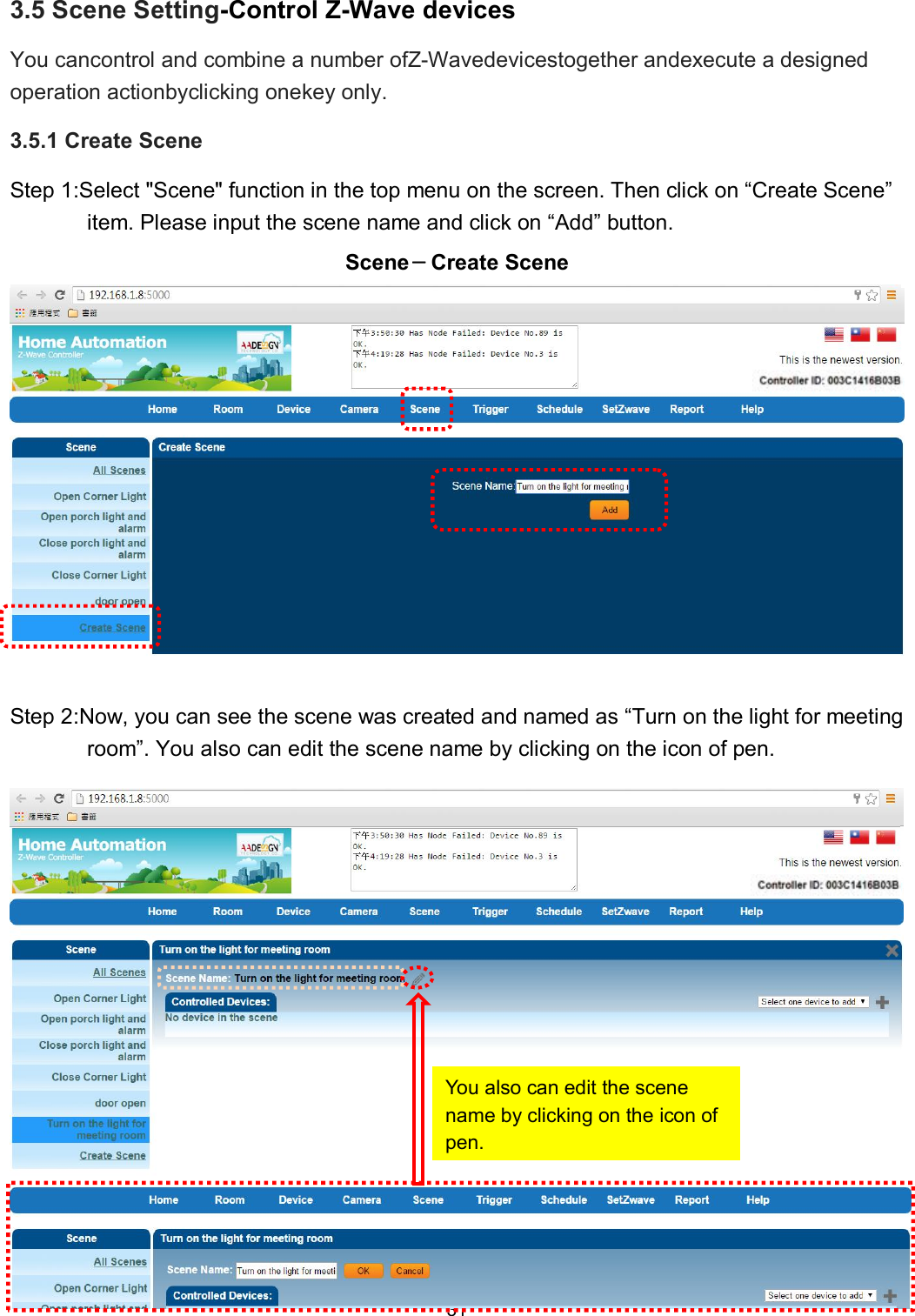 31   3.5 Scene Setting-Control Z-Wave devices You cancontrol and combine a number ofZ-Wavedevicestogether andexecute a designed operation actionbyclicking onekey only. 3.5.1 Create Scene Step 1:Select "Scene" function in the top menu on the screen. Then click on &ldquo;Create Scene&rdquo; item. Please input the scene name and click on &ldquo;Add&rdquo; button. Scene－Create Scene  Step 2:Now, you can see the scene was created and named as &ldquo;Turn on the light for meeting room&rdquo;. You also can edit the scene name by clicking on the icon of pen.   You also can edit the scene name by clicking on the icon of pen. 