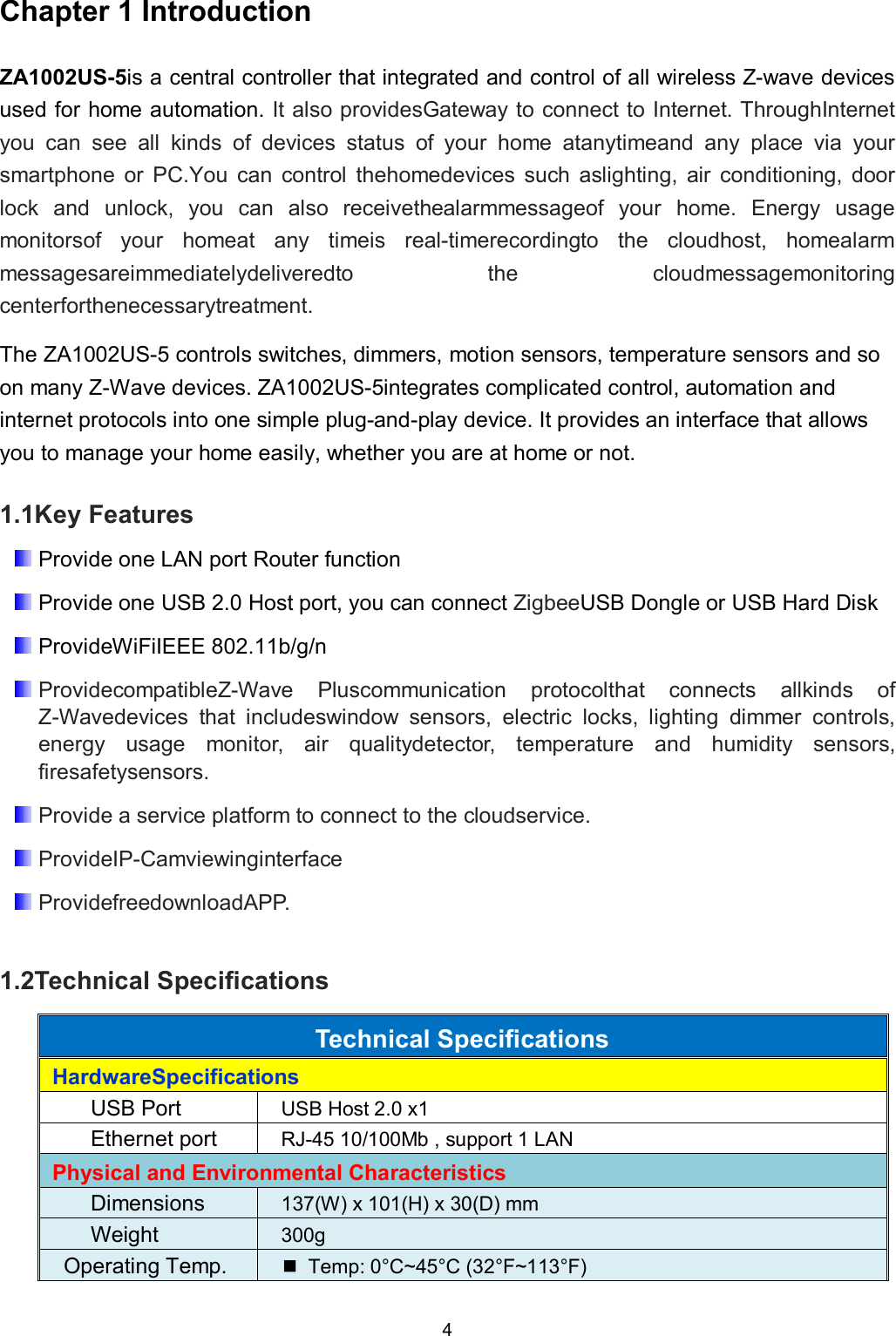 4  Chapter 1 Introduction ZA1002US-5is a central controller that integrated and control of all wireless Z-wave devices used for home automation. It also providesGateway to connect to Internet. ThroughInternet you  can  see  all  kinds  of  devices  status  of  your  home  atanytimeand  any  place  via  your smartphone  or  PC.You  can  control  thehomedevices  such  aslighting,  air  conditioning,  door lock  and  unlock,  you  can  also  receivethealarmmessageof  your  home.  Energy  usage monitorsof  your  homeat  any  timeis  real-timerecordingto  the  cloudhost,  homealarm messagesareimmediatelydeliveredto  the  cloudmessagemonitoring centerforthenecessarytreatment. The ZA1002US-5 controls switches, dimmers, motion sensors, temperature sensors and so on many Z-Wave devices. ZA1002US-5integrates complicated control, automation and internet protocols into one simple plug-and-play device. It provides an interface that allows you to manage your home easily, whether you are at home or not.  1.1Key Features  Provide one LAN port Router function  Provide one USB 2.0 Host port, you can connect ZigbeeUSB Dongle or USB Hard Disk  ProvideWiFiIEEE 802.11b/g/n  ProvidecompatibleZ-Wave  Pluscommunication  protocolthat  connects  allkinds  of Z-Wavedevices  that  includeswindow  sensors,  electric  locks,  lighting  dimmer  controls, energy  usage  monitor,  air  qualitydetector,  temperature  and  humidity  sensors, firesafetysensors.  Provide a service platform to connect to the cloudservice.  ProvideIP-Camviewinginterface  ProvidefreedownloadAPP.  1.2Technical Specifications Technical Specifications HardwareSpecifications USB Port  USB Host 2.0 x1 Ethernet port  RJ-45 10/100Mb , support 1 LAN Physical and Environmental Characteristics Dimensions  137(W) x 101(H) x 30(D) mm Weight  300g Operating Temp.    Temp: 0&deg;C~45&deg;C (32&deg;F~113&deg;F) 