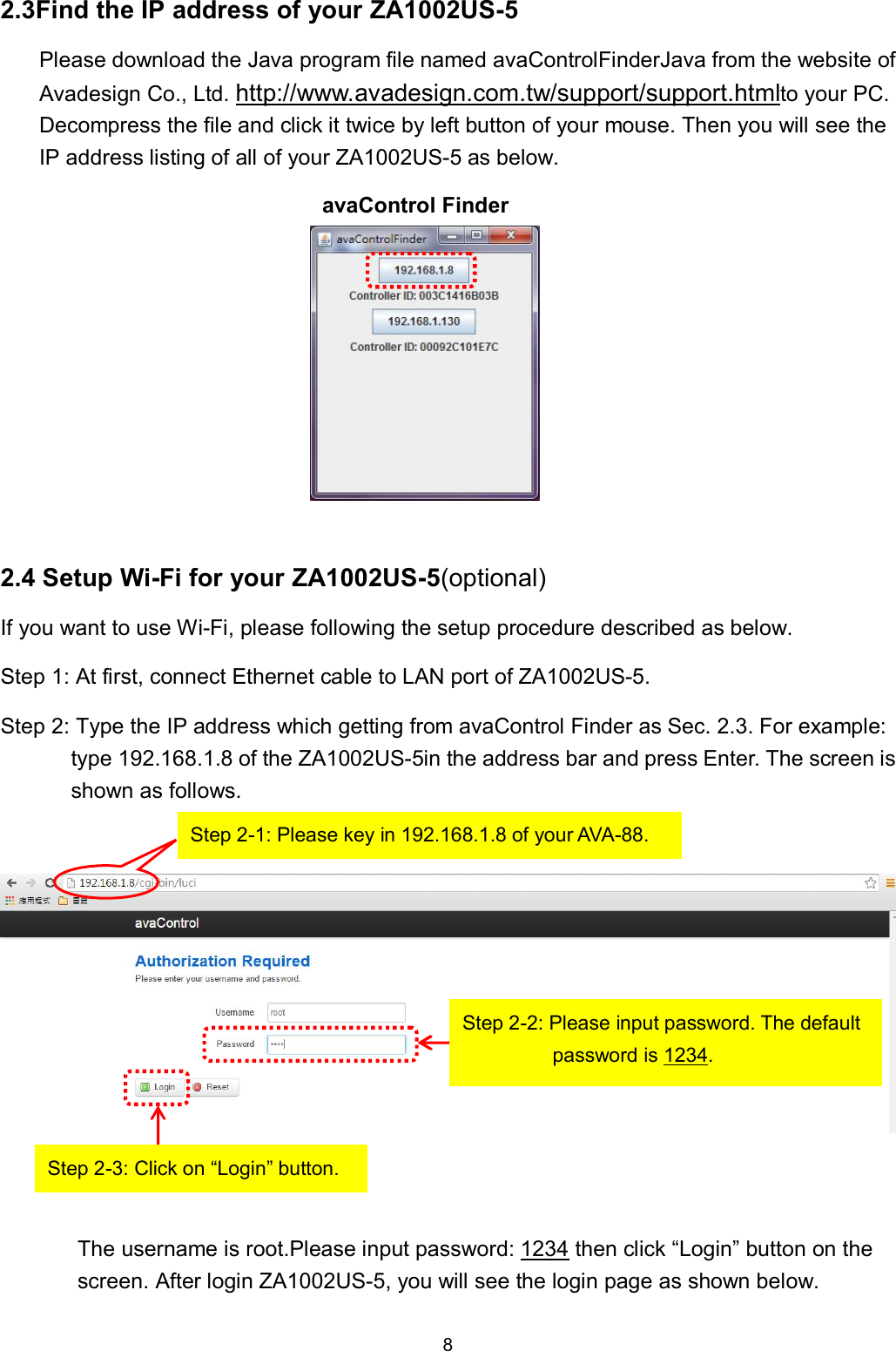 8  2.3Find the IP address of your ZA1002US-5 Please download the Java program file named avaControlFinderJava from the website of Avadesign Co., Ltd. http://www.avadesign.com.tw/support/support.htmlto your PC. Decompress the file and click it twice by left button of your mouse. Then you will see the IP address listing of all of your ZA1002US-5 as below. avaControl Finder           2.4 Setup Wi-Fi for your ZA1002US-5(optional) If you want to use Wi-Fi, please following the setup procedure described as below. Step 1: At first, connect Ethernet cable to LAN port of ZA1002US-5. Step 2: Type the IP address which getting from avaControl Finder as Sec. 2.3. For example: type 192.168.1.8 of the ZA1002US-5in the address bar and press Enter. The screen is shown as follows.      The username is root.Please input password: 1234 then click &ldquo;Login&rdquo; button on the screen. After login ZA1002US-5, you will see the login page as shown below. Step 2-1: Please key in 192.168.1.8 of your AVA-88.  Step 2-2: Please input password. The default password is 1234.   Step 2-3: Click on &ldquo;Login&rdquo; button. 