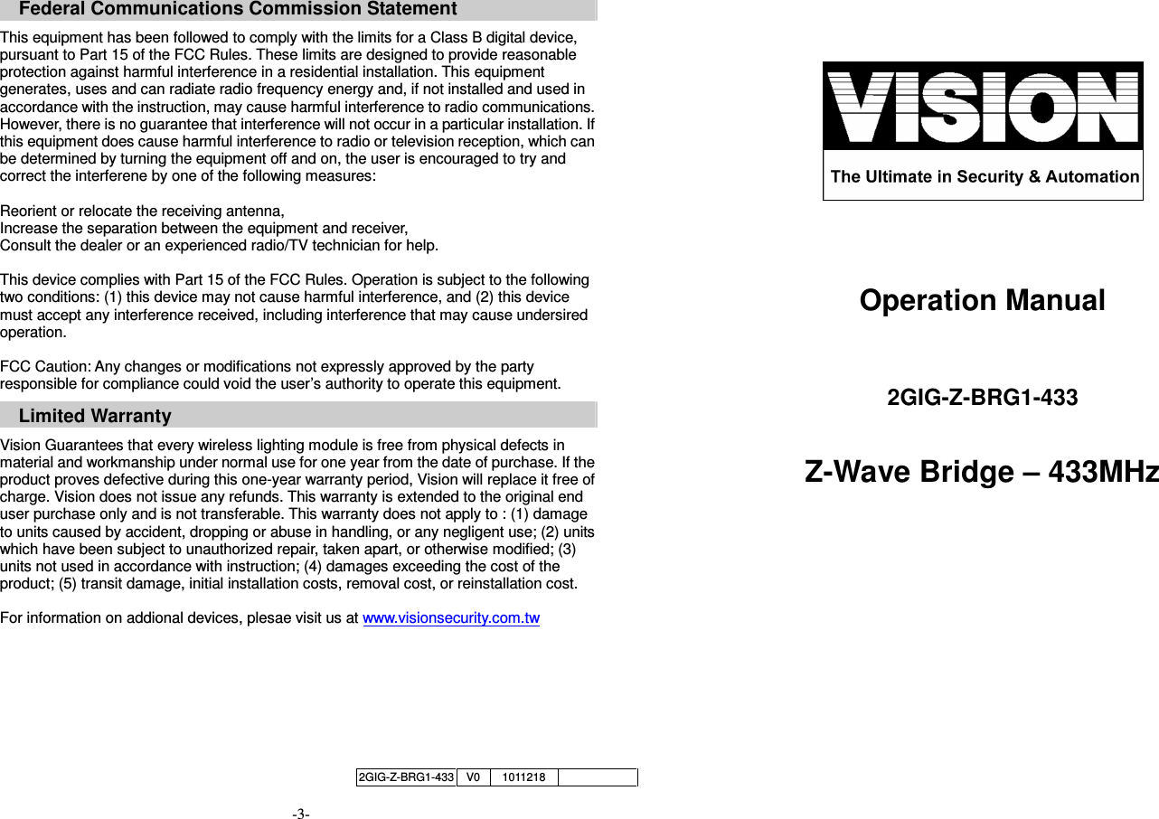      Federal Communications Commission Statement  This equipment has been followed to comply with the limits for a Class B digital device, pursuant to Part 15 of the FCC Rules. These limits are designed to provide reasonable protection against harmful interference in a residential installation. This equipment generates, uses and can radiate radio frequency energy and, if not installed and used in accordance with the instruction, may cause harmful interference to radio communications. However, there is no guarantee that interference will not occur in a particular installation. If this equipment does cause harmful interference to radio or television reception, which can be determined by turning the equipment off and on, the user is encouraged to try and correct the interferene by one of the following measures:  Reorient or relocate the receiving antenna, Increase the separation between the equipment and receiver, Consult the dealer or an experienced radio/TV technician for help.  This device complies with Part 15 of the FCC Rules. Operation is subject to the following two conditions: (1) this device may not cause harmful interference, and (2) this device must accept any interference received, including interference that may cause undersired operation.  FCC Caution: Any changes or modifications not expressly approved by the party responsible for compliance could void the user&rsquo;s authority to operate this equipment.  Limited Warranty  Vision Guarantees that every wireless lighting module is free from physical defects in material and workmanship under normal use for one year from the date of purchase. If the product proves defective during this one-year warranty period, Vision will replace it free of charge. Vision does not issue any refunds. This warranty is extended to the original end user purchase only and is not transferable. This warranty does not apply to : (1) damage to units caused by accident, dropping or abuse in handling, or any negligent use; (2) units which have been subject to unauthorized repair, taken apart, or otherwise modified; (3) units not used in accordance with instruction; (4) damages exceeding the cost of the product; (5) transit damage, initial installation costs, removal cost, or reinstallation cost.  For information on addional devices, plesae visit us at www.visionsecurity.com.tw        -3-      Operation Manual   2GIG-Z-BRG1-433  Z-Wave Bridge &ndash; 433MHz     2GIG-Z-BRG1-433 V0 1011218     
