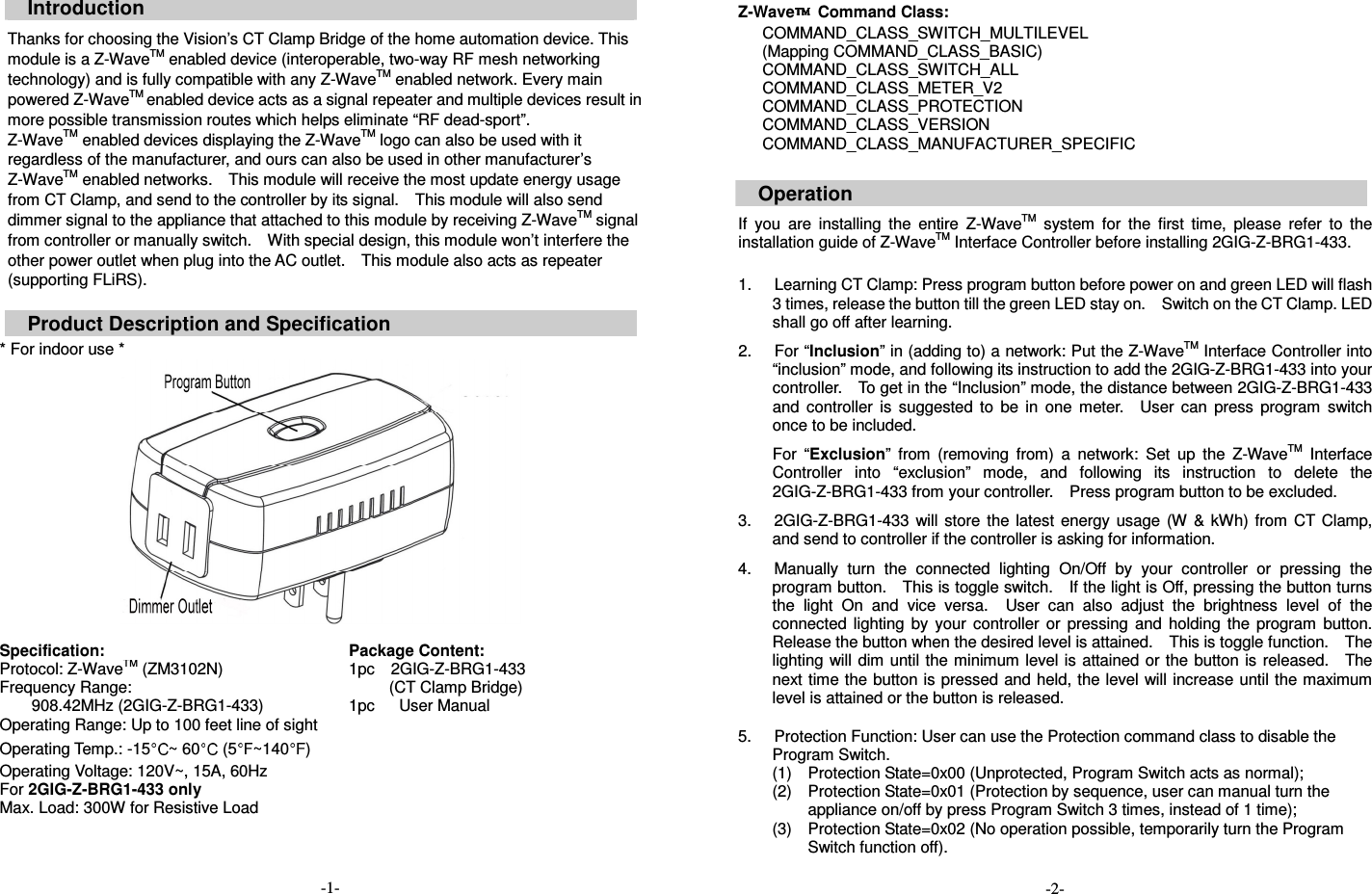  Introduction  Thanks for choosing the Vision&rsquo;s CT Clamp Bridge of the home automation device. This module is a Z-WaveTM enabled device (interoperable, two-way RF mesh networking technology) and is fully compatible with any Z-WaveTM enabled network. Every main powered Z-WaveTM enabled device acts as a signal repeater and multiple devices result in more possible transmission routes which helps eliminate &ldquo;RF dead-sport&rdquo;. Z-WaveTM enabled devices displaying the Z-WaveTM logo can also be used with it regardless of the manufacturer, and ours can also be used in other manufacturer&rsquo;s Z-WaveTM enabled networks.    This module will receive the most update energy usage from CT Clamp, and send to the controller by its signal.    This module will also send dimmer signal to the appliance that attached to this module by receiving Z-WaveTM signal from controller or manually switch.    With special design, this module won&rsquo;t interfere the other power outlet when plug into the AC outlet.    This module also acts as repeater (supporting FLiRS).  Product Description and Specification  * For indoor use *   Specification: Package Content: Protocol: Z-WaveTM (ZM3102N) Frequency Range:   908.42MHz (2GIG-Z-BRG1-433) Operating Range: Up to 100 feet line of sight Operating Temp.: -15 ~ 60  (5 ~140 ) Operating Voltage: 120V~, 15A, 60Hz For 2GIG-Z-BRG1-433 only Max. Load: 300W for Resistive Load                                            -1- 1pc    2GIG-Z-BRG1-433 (CT Clamp Bridge) 1pc      User Manual  Z-Wave   Command Class:       COMMAND_CLASS_SWITCH_MULTILEVEL   (Mapping COMMAND_CLASS_BASIC)       COMMAND_CLASS_SWITCH_ALL       COMMAND_CLASS_METER_V2       COMMAND_CLASS_PROTECTION       COMMAND_CLASS_VERSION       COMMAND_CLASS_MANUFACTURER_SPECIFIC   Operation  If  you  are  installing  the  entire  Z-WaveTM  system  for  the  first  time,  please  refer  to  the installation guide of Z-WaveTM Interface Controller before installing 2GIG-Z-BRG1-433.  1.  Learning CT Clamp: Press program button before power on and green LED will flash 3 times, release the button till the green LED stay on.    Switch on the CT Clamp. LED shall go off after learning. 2.  For &ldquo;Inclusion&rdquo; in (adding to) a network: Put the Z-WaveTM Interface Controller into &ldquo;inclusion&rdquo; mode, and following its instruction to add the 2GIG-Z-BRG1-433 into your controller.    To get in the &ldquo;Inclusion&rdquo; mode, the distance between 2GIG-Z-BRG1-433 and  controller  is  suggested  to  be  in  one  meter.    User  can  press  program  switch once to be included. For  &ldquo;Exclusion&rdquo;  from  (removing  from)  a  network:  Set  up  the  Z-WaveTM  Interface Controller  into  &ldquo;exclusion&rdquo;  mode,  and  following  its  instruction  to  delete  the 2GIG-Z-BRG1-433 from your controller.    Press program button to be excluded. 3.  2GIG-Z-BRG1-433  will store  the  latest  energy usage  (W  &amp; kWh)  from  CT  Clamp, and send to controller if the controller is asking for information. 4.  Manually  turn  the  connected  lighting  On/Off  by  your  controller  or  pressing  the program button.    This is toggle switch.    If the light is Off, pressing the button turns the  light  On  and  vice  versa.    User  can  also  adjust  the  brightness  level  of  the connected  lighting  by  your  controller  or  pressing  and  holding  the  program  button.   Release the button when the desired level is attained.    This is toggle function.    The lighting will dim until the minimum level is  attained or the button is  released.    The next time the button is pressed and held, the level will increase until the maximum level is attained or the button is released.  5.  Protection Function: User can use the Protection command class to disable the     Program Switch. (1)  Protection State=0x00 (Unprotected, Program Switch acts as normal); (2)  Protection State=0x01 (Protection by sequence, user can manual turn the appliance on/off by press Program Switch 3 times, instead of 1 time); (3)  Protection State=0x02 (No operation possible, temporarily turn the Program Switch function off).    -2- 