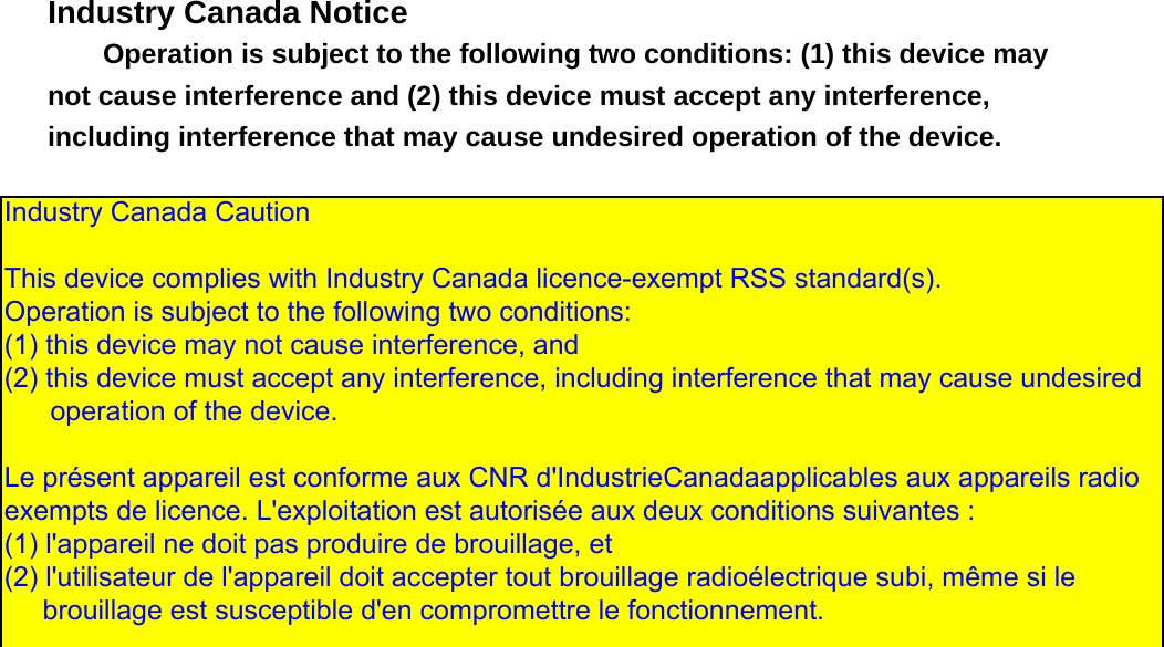   Industry Canada Notice Operation is subject to the following two conditions: (1) this device may not cause interference and (2) this device must accept any interference, including interference that may cause undesired operation of the device.                    Industry Canada Caution  This device complies with Industry Canada licence-exempt RSS standard(s).  Operation is subject to the following two conditions:  (1) this device may not cause interference, and  (2) this device must accept any interference, including interference that may cause undesired       operation of the device.   Le pr&eacute;sent appareil est conforme aux CNR d'IndustrieCanadaapplicables aux appareils radio exempts de licence. L'exploitation est autoris&eacute;e aux deux conditions suivantes :  (1) l'appareil ne doit pas produire de brouillage, et  (2) l'utilisateur de l'appareil doit accepter tout brouillage radio&eacute;lectrique subi, m&ecirc;me si le      brouillage est susceptible d'en compromettre le fonctionnement.  