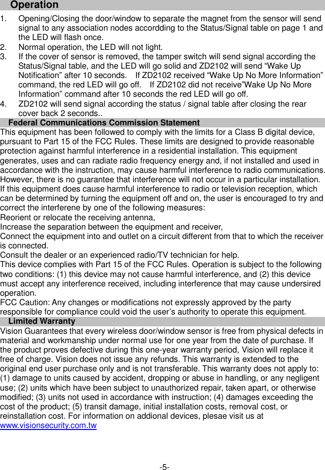                                   Operation    1.  Opening/Closing the door/window to separate the magnet from the sensor will send signal to any association nodes accordding to the Status/Signal table on page 1 and the LED will flash once. 2.  Normal operation, the LED will not light.   3.  If the cover of sensor is removed, the tamper switch will send signal according the Status/Signal table, and the LED will go solid and ZD2102 will send &ldquo;Wake Up Notification&rdquo; after 10 seconds.    If ZD2102 received &ldquo;Wake Up No More Information&rdquo; command, the red LED will go off.    If ZD2102 did not receive&rdquo;Wake Up No More Information&rdquo; command after 10 seconds the red LED will go off. 4.  ZD2102 will send signal according the status / signal table after closing the rear cover back 2 seconds.. Federal Communications Commission Statement This equipment has been followed to comply with the limits for a Class B digital device, pursuant to Part 15 of the FCC Rules. These limits are designed to provide reasonable protection against harmful interference in a residential installation. This equipment generates, uses and can radiate radio frequency energy and, if not installed and used in accordance with the instruction, may cause harmful interference to radio communications. However, there is no guarantee that interference will not occur in a particular installation. If this equipment does cause harmful interference to radio or television reception, which can be determined by turning the equipment off and on, the user is encouraged to try and correct the interferene by one of the following measures: Reorient or relocate the receiving antenna, Increase the separation between the equipment and receiver, Connect the equipment into and outlet on a circuit different from that to which the receiver is connected. Consult the dealer or an experienced radio/TV technician for help. This device complies with Part 15 of the FCC Rules. Operation is subject to the following two conditions: (1) this device may not cause harmful interference, and (2) this device must accept any interference received, including interference that may cause undersired operation. FCC Caution: Any changes or modifications not expressly approved by the party responsible for compliance could void the user&rsquo;s authority to operate this equipment. Limited Warranty Vision Guarantees that every wireless door/window sensor is free from physical defects in material and workmanship under normal use for one year from the date of purchase. If the product proves defective during this one-year warranty period, Vision will replace it free of charge. Vision does not issue any refunds. This warranty is extended to the original end user purchase only and is not transferable. This warranty does not apply to: (1) damage to units caused by accident, dropping or abuse in handling, or any negligent use; (2) units which have been subject to unauthorized repair, taken apart, or otherwise modified; (3) units not used in accordance with instruction; (4) damages exceeding the cost of the product; (5) transit damage, initial installation costs, removal cost, or reinstallation cost. For information on addional devices, plesae visit us at www.visionsecurity.com.tw       -5- 