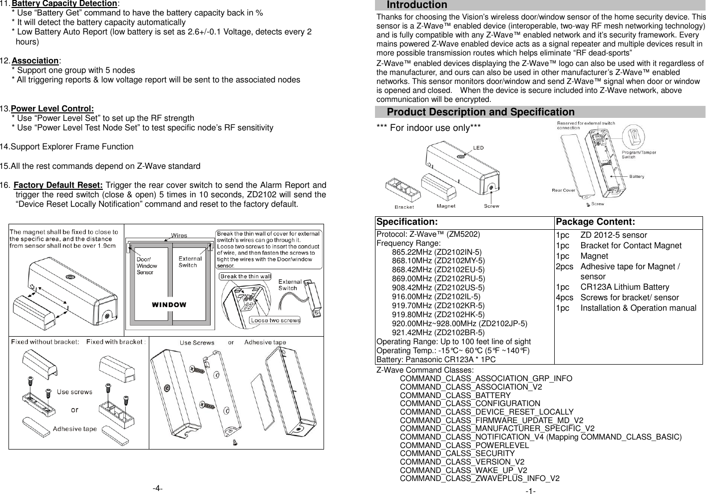 11. Battery Capacity Detection: * Use &ldquo;Battery Get&rdquo; command to have the battery capacity back in % * It will detect the battery capacity automatically * Low Battery Auto Report (low battery is set as 2.6+/-0.1 Voltage, detects every 2 hours)  12. Association: * Support one group with 5 nodes * All triggering reports &amp; low voltage report will be sent to the associated nodes   13.Power Level Control: * Use &ldquo;Power Level Set&rdquo; to set up the RF strength * Use &ldquo;Power Level Test Node Set&rdquo; to test specific node&rsquo;s RF sensitivity    14.Support Explorer Frame Function  15.All the rest commands depend on Z-Wave standard    16. Factory Default Reset: Trigger the rear cover switch to send the Alarm Report and trigger the reed switch (close &amp; open) 5 times in 10 seconds, ZD2102 will send the &ldquo;Device Reset Locally Notification&rdquo; command and reset to the factory default.                                    Introduction Thanks for choosing the Vision&rsquo;s wireless door/window sensor of the home security device. This sensor is a Z-Wave&trade; enabled device (interoperable, two-way RF mesh networking technology) and is fully compatible with any Z-Wave&trade; enabled network and it&rsquo;s security framework. Every mains powered Z-Wave enabled device acts as a signal repeater and multiple devices result in more possible transmission routes which helps eliminate &ldquo;RF dead-sports&rdquo; Z-Wave&trade; enabled devices displaying the Z-Wave&trade; logo can also be used with it regardless of the manufacturer, and ours can also be used in other manufacturer&rsquo;s Z-Wave&trade; enabled networks. This sensor monitors door/window and send Z-Wave&trade; signal when door or window is opened and closed.    When the device is secure included into Z-Wave network, above communication will be encrypted. Product Description and Specification *** For indoor use only***    Specification:   Package Content:   Protocol: Z-Wave&trade; (ZM5202) Frequency Range:   865.22MHz (ZD2102IN-5) 868.10MHz (ZD2102MY-5) 868.42MHz (ZD2102EU-5) 869.00MHz (ZD2102RU-5) 908.42MHz (ZD2102US-5) 916.00MHz (ZD2102IL-5) 919.70MHz (ZD2102KR-5) 919.80MHz (ZD2102HK-5) 920.00MHz~928.00MHz (ZD2102JP-5) 921.42MHz (ZD2102BR-5) Operating Range: Up to 100 feet line of sight Operating Temp.: -15&deg;C~ 60&deg;C (5&deg;F ~140&deg;F) Battery: Panasonic CR123A * 1PC 1pc 1pc 1pc 2pcs  1pc 4pcs 1pc ZD 2012-5 sensor Bracket for Contact Magnet Magnet Adhesive tape for Magnet / sensor CR123A Lithium Battery Screws for bracket/ sensor Installation &amp; Operation manual Z-Wave Command Classes: COMMAND_CLASS_ASSOCIATION_GRP_INFO COMMAND_CLASS_ASSOCIATION_V2                 COMMAND_CLASS_BATTERY     COMMAND_CLASS_CONFIGURATION COMMAND_CLASS_DEVICE_RESET_LOCALLY COMMAND_CLASS_FIRMWARE_UPDATE_MD_V2 COMMAND_CLASS_MANUFACTURER_SPECIFIC_V2     COMMAND_CLASS_NOTIFICATION_V4 (Mapping COMMAND_CLASS_BASIC) COMMAND_CLASS_POWERLEVEL COMMAND_CALSS_SECURITY COMMAND_CLASS_VERSION_V2 COMMAND_CLASS_WAKE_UP_V2   COMMAND_CLASS_ZWAVEPLUS_INFO_V2   -1- -4- 