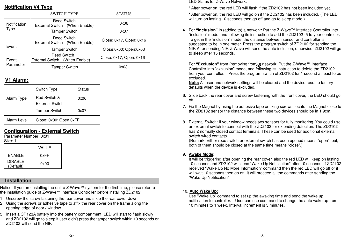    Notification V4 Type  SWITCH TYPE STATUS Notification Type Reed Switch External Switch    (When Enable) 0x06 Tamper Switch 0x07   Event Reed Switch External Switch    (When Enable) Close: 0x17, Open: 0x16 Tamper Switch Close:0x00; Open:0x03    Event Parameter Reed Switch External Switch    (When Enable) Close: 0x17, Open: 0x16 Tamper Switch                     0x03  V1 Alarm:  Switch Type Status Alarm Type Red Switch &amp; External Switch 0x06 Tamper Switch 0x07 Alarm Level Close: 0x00; Open 0xFF    Configuration - External Switch     Parameter Number: 0x01   Size: 1  VALUE ENABLE 0xFF DISABLE (Default) 0x00  Installation  Notice: If you are installing the entire Z-Wave&trade; system for the first time, please refer to the installation guide of Z-Wave&trade; Interface Controller before installing ZD2102.   1.  Unscrew the screw fastening the rear cover and slide the rear cover down. 2.  Using the screws or adhesive tape to affix the rear cover on the frame along the opening edge of door / window.   3.  Insert a CR123A battery into the battery compartment, LED will start to flash slowly and ZD2102 will go to sleep if user didn&rsquo;t press the tamper switch within 10 seconds or ZD2102 will send the NIF.  LED Status for Z-Wave Network: * After power on, the red LED will flash if the ZD2102 has not been included yet. * After power on, the red LED will go on if the ZD2102 has been included. (The LED will turn on lasting 10 seconds then go off and go to sleep mode.)  4.  For &ldquo;Inclusion&rdquo; in (adding to) a network: Put the Z-Wave&trade; Interface Controller into &ldquo;inclusion&rdquo; mode, and following its instruction to add the ZD2102 -5 to your controller. To get in the &ldquo;inclusion&rdquo; mode, the distance between sensor and controller is suggested to be in one meter. Press the program switch of ZD2102 for sending the NIF. After sending NIF, Z-Wave will send the auto inclusion; otherwise, ZD2102 will go to sleep after 15 seconds.   For &ldquo;Exclusion&rdquo; from (removing from) a network: Put the Z-Wave&trade; Interface Controller into &ldquo;exclusion&rdquo; mode, and following its instruction to delete the ZD2102 from your controller.    Press the program switch of ZD2102 for 1 second at least to be excluded. Note: All user and network settings will be cleared and the device reset to factory defaults when the device is excluded.   6.  Slide back the rear cover and screw fastening with the front cover, the LED should go off.  7.  Fix the Magnet by using the adhesive tape or fixing screws, locate the Magnet close to the ZD2102 sensor the distance between these two devices should be in 1.9cm.   8.  External Switch: If your window needs two sensors for fully monitoring. You could use an external switch to connect with the ZD2102 for extending detection. The ZD2102 has 2 normally closed contact terminals. These can be used for additional external switch wired contacts.   (Remark: Either reed switch or external switch has been opened means &ldquo;open&rdquo;, but, both of them should be closed at the same time means &ldquo;close&rdquo;.)  9. Awake Mode: It will be triggering after opening the rear cover, also the red LED will keep on lasting 10 seconds and ZD2102 will send &ldquo;Wake Up Notification&rdquo; after 10 seconds. If ZD2102 received &ldquo;Wake Up No More Information&rdquo; command then the red LED will go off or it will wait 10 seconds then go off. It will proceed all the commands after sending the &ldquo;Wake Up Notification&rdquo;   10. Auto Wake Up: Use &ldquo;Wake Up&rdquo; command to set up the awaking time and send the wake up notification to controller.  User can use command to change the auto wake up from 10 minutes to 1 week, Interval increment is 3 minutes.      -3- -2- -2- 
