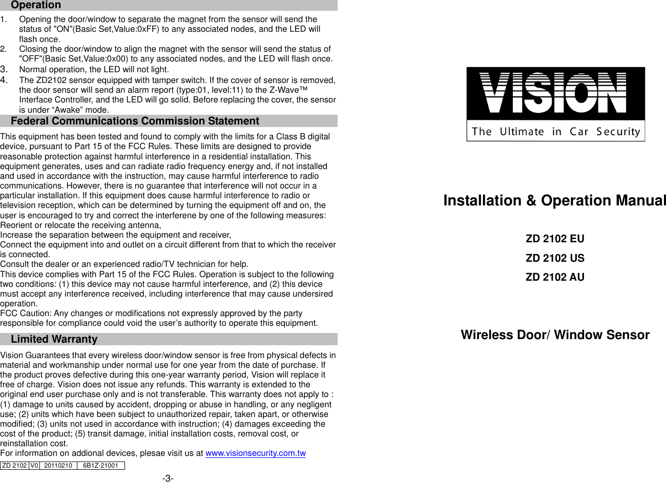 Operation                                                                         1.  Opening the door/window to separate the magnet from the sensor will send the status of "ON"(Basic Set,Value:0xFF) to any associated nodes, and the LED will flash once. 2.  Closing the door/window to align the magnet with the sensor will send the status of "OFF"(Basic Set,Value:0x00) to any associated nodes, and the LED will flash once. 3.  Normal operation, the LED will not light.   4.  The ZD2102 sensor equipped with tamper switch. If the cover of sensor is removed, the door sensor will send an alarm report (type:01, level:11) to the Z-Wave&trade; Interface Controller, and the LED will go solid. Before replacing the cover, the sensor is under &ldquo;Awake&rdquo; mode.   Federal Communications Commission Statement  This equipment has been tested and found to comply with the limits for a Class B digital device, pursuant to Part 15 of the FCC Rules. These limits are designed to provide reasonable protection against harmful interference in a residential installation. This equipment generates, uses and can radiate radio frequency energy and, if not installed and used in accordance with the instruction, may cause harmful interference to radio communications. However, there is no guarantee that interference will not occur in a particular installation. If this equipment does cause harmful interference to radio or television reception, which can be determined by turning the equipment off and on, the user is encouraged to try and correct the interferene by one of the following measures: Reorient or relocate the receiving antenna, Increase the separation between the equipment and receiver, Connect the equipment into and outlet on a circuit different from that to which the receiver is connected. Consult the dealer or an experienced radio/TV technician for help. This device complies with Part 15 of the FCC Rules. Operation is subject to the following two conditions: (1) this device may not cause harmful interference, and (2) this device must accept any interference received, including interference that may cause undersired operation. FCC Caution: Any changes or modifications not expressly approved by the party responsible for compliance could void the user&rsquo;s authority to operate this equipment.  Limited Warranty  Vision Guarantees that every wireless door/window sensor is free from physical defects in material and workmanship under normal use for one year from the date of purchase. If the product proves defective during this one-year warranty period, Vision will replace it free of charge. Vision does not issue any refunds. This warranty is extended to the original end user purchase only and is not transferable. This warranty does not apply to : (1) damage to units caused by accident, dropping or abuse in handling, or any negligent use; (2) units which have been subject to unauthorized repair, taken apart, or otherwise modified; (3) units not used in accordance with instruction; (4) damages exceeding the cost of the product; (5) transit damage, initial installation costs, removal cost, or reinstallation cost. For information on addional devices, plesae visit us at www.visionsecurity.com.tw ZD 2102  V0  20110210  6B1Z-21001    -3-       Installation &amp; Operation Manual  ZD 2102 EU ZD 2102 US ZD 2102 AU   Wireless Door/ Window Sensor      