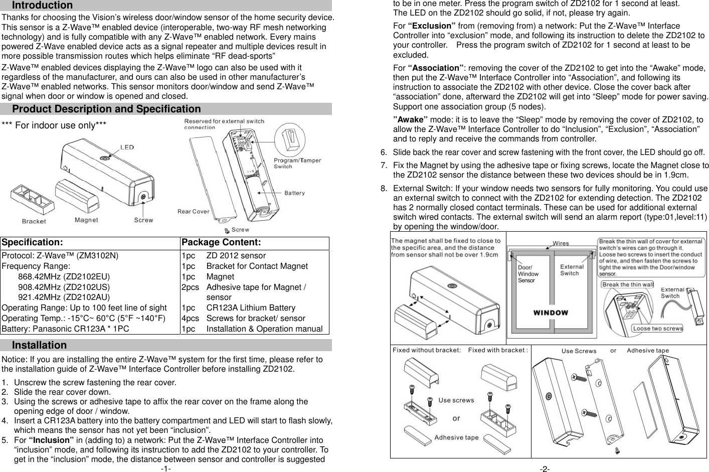  Introduction Thanks for choosing the Vision&rsquo;s wireless door/window sensor of the home security device. This sensor is a Z-Wave&trade; enabled device (interoperable, two-way RF mesh networking technology) and is fully compatible with any Z-Wave&trade; enabled network. Every mains powered Z-Wave enabled device acts as a signal repeater and multiple devices result in more possible transmission routes which helps eliminate &ldquo;RF dead-sports&rdquo; Z-Wave&trade; enabled devices displaying the Z-Wave&trade; logo can also be used with it regardless of the manufacturer, and ours can also be used in other manufacturer&rsquo;s Z-Wave&trade; enabled networks. This sensor monitors door/window and send Z-Wave&trade; signal when door or window is opened and closed.   Product Description and Specification *** For indoor use only***     Specification:   Package Content: Protocol: Z-Wave&trade; (ZM3102N) Frequency Range:   868.42MHz (ZD2102EU) 908.42MHz (ZD2102US) 921.42MHz (ZD2102AU) Operating Range: Up to 100 feet line of sight Operating Temp.: -15&deg;C~ 60&deg;C (5&deg;F ~140&deg;F) Battery: Panasonic CR123A * 1PC 1pc 1pc 1pc 2pcs  1pc 4pcs 1pc ZD 2012 sensor Bracket for Contact Magnet Magnet Adhesive tape for Magnet / sensor CR123A Lithium Battery Screws for bracket/ sensor Installation &amp; Operation manual Installation  Notice: If you are installing the entire Z-Wave&trade; system for the first time, please refer to the installation guide of Z-Wave&trade; Interface Controller before installing ZD2102.   1.  Unscrew the screw fastening the rear cover. 2.  Slide the rear cover down. 3.  Using the screws or adhesive tape to affix the rear cover on the frame along the opening edge of door / window.   4.  Insert a CR123A battery into the battery compartment and LED will start to flash slowly, which means the sensor has not yet been &ldquo;inclusion&rdquo;. 5. For &ldquo;Inclusion&rdquo; in (adding to) a network: Put the Z-Wave&trade; Interface Controller into &ldquo;inclusion&rdquo; mode, and following its instruction to add the ZD2102 to your controller. To get in the &ldquo;inclusion&rdquo; mode, the distance between sensor and controller is suggested -1-  to be in one meter. Press the program switch of ZD2102 for 1 second at least. The LED on the ZD2102 should go solid, if not, please try again.  For &ldquo;Exclusion&rdquo; from (removing from) a network: Put the Z-Wave&trade; Interface Controller into &ldquo;exclusion&rdquo; mode, and following its instruction to delete the ZD2102 to your controller.    Press the program switch of ZD2102 for 1 second at least to be excluded.  For &ldquo;Association&rdquo;: removing the cover of the ZD2102 to get into the &ldquo;Awake&rdquo; mode, then put the Z-Wave&trade; Interface Controller into &ldquo;Association&rdquo;, and following its instruction to associate the ZD2102 with other device. Close the cover back after &ldquo;association&rdquo; done, afterward the ZD2102 will get into &ldquo;Sleep&rdquo; mode for power saving. Support one association group (5 nodes).      &rdquo;Awake&rdquo; mode: it is to leave the &ldquo;Sleep&rdquo; mode by removing the cover of ZD2102, to allow the Z-Wave&trade; Interface Controller to do &ldquo;Inclusion&rdquo;, &ldquo;Exclusion&rdquo;, &ldquo;Association&rdquo; and to reply and receive the commands from controller.  6.  Slide back the rear cover and screw fastening with the front cover, the LED should go off.  7.  Fix the Magnet by using the adhesive tape or fixing screws, locate the Magnet close to the ZD2102 sensor the distance between these two devices should be in 1.9cm.  8.  External Switch: If your window needs two sensors for fully monitoring. You could use an external switch to connect with the ZD2102 for extending detection. The ZD2102 has 2 normally closed contact terminals. These can be used for additional external switch wired contacts. The external switch will send an alarm report (type:01,level:11) by opening the window/door.    -2- 