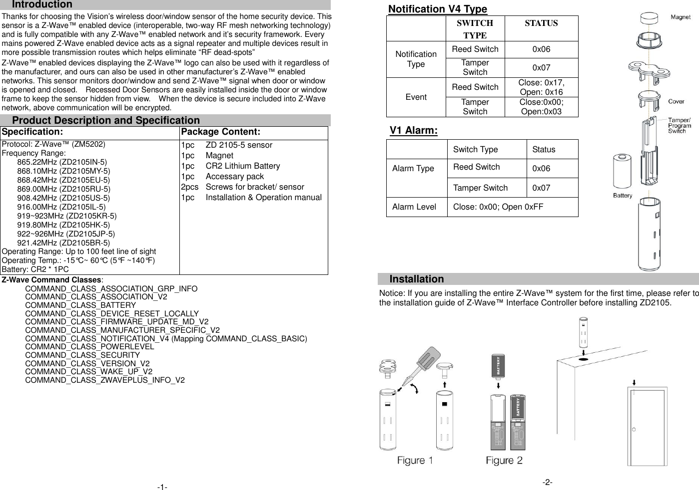 Introduction Thanks for choosing the Vision&rsquo;s wireless door/window sensor of the home security device. This sensor is a Z-Wave&trade; enabled device (interoperable, two-way RF mesh networking technology) and is fully compatible with any Z-Wave&trade; enabled network and it&rsquo;s security framework. Every mains powered Z-Wave enabled device acts as a signal repeater and multiple devices result in more possible transmission routes which helps eliminate &ldquo;RF dead-spots&rdquo; Z-Wave&trade; enabled devices displaying the Z-Wave&trade; logo can also be used with it regardless of the manufacturer, and ours can also be used in other manufacturer&rsquo;s Z-Wave&trade; enabled networks. This sensor monitors door/window and send Z-Wave&trade; signal when door or window is opened and closed.    Recessed Door Sensors are easily installed inside the door or window frame to keep the sensor hidden from view.    When the device is secure included into Z-Wave network, above communication will be encrypted. Product Description and Specification Specification:   Package Content:   Protocol: Z-Wave&trade; (ZM5202) Frequency Range:   865.22MHz (ZD2105IN-5) 868.10MHz (ZD2105MY-5) 868.42MHz (ZD2105EU-5) 869.00MHz (ZD2105RU-5) 908.42MHz (ZD2105US-5) 916.00MHz (ZD2105IL-5) 919~923MHz (ZD2105KR-5) 919.80MHz (ZD2105HK-5) 922~926MHz (ZD2105JP-5) 921.42MHz (ZD2105BR-5) Operating Range: Up to 100 feet line of sight Operating Temp.: -15&deg;C~ 60&deg;C (5&deg;F ~140&deg;F) Battery: CR2 * 1PC 1pc 1pc 1pc 1pc 2pcs 1pc ZD 2105-5 sensor Magnet CR2 Lithium Battery Accessary pack Screws for bracket/ sensor Installation &amp; Operation manual Z-Wave Command Classes: COMMAND_CLASS_ASSOCIATION_GRP_INFO COMMAND_CLASS_ASSOCIATION_V2 COMMAND_CLASS_BATTERY COMMAND_CLASS_DEVICE_RESET_LOCALLY COMMAND_CLASS_FIRMWARE_UPDATE_MD_V2 COMMAND_CLASS_MANUFACTURER_SPECIFIC_V2     COMMAND_CLASS_NOTIFICATION_V4 (Mapping COMMAND_CLASS_BASIC) COMMAND_CLASS_POWERLEVEL COMMAND_CLASS_SECURITY COMMAND_CLASS_VERSION_V2 COMMAND_CLASS_WAKE_UP_V2   COMMAND_CLASS_ZWAVEPLUS_INFO_V2                        Notification V4 Type  SWITCH TYPE STATUS Notification Type Reed Switch 0x06 Tamper Switch 0x07 Event Reed Switch Close: 0x17, Open: 0x16 Tamper Switch Close:0x00; Open:0x03  V1 Alarm:  Switch Type Status Alarm Type Reed Switch 0x06 Tamper Switch 0x07 Alarm Level Close: 0x00; Open 0xFF    Installation  Notice: If you are installing the entire Z-Wave&trade; system for the first time, please refer to the installation guide of Z-Wave&trade; Interface Controller before installing ZD2105.                                       -1- -2- 