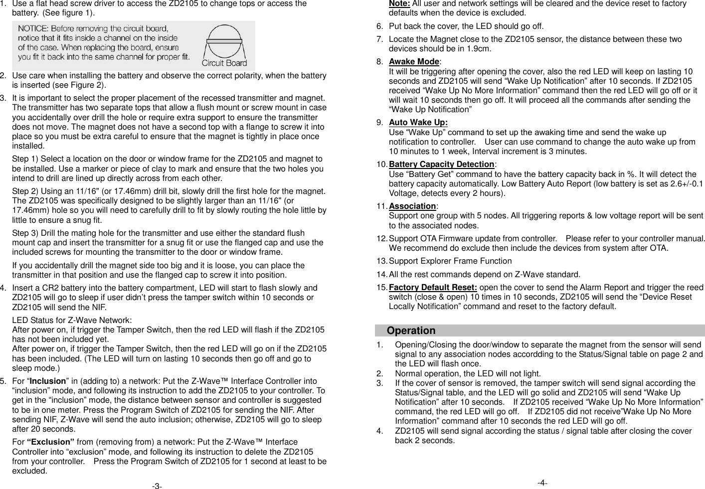 1.  Use a flat head screw driver to access the ZD2105 to change tops or access the battery. (See figure 1).  2.  Use care when installing the battery and observe the correct polarity, when the battery is inserted (see Figure 2).    3.  It is important to select the proper placement of the recessed transmitter and magnet. The transmitter has two separate tops that allow a flush mount or screw mount in case you accidentally over drill the hole or require extra support to ensure the transmitter does not move. The magnet does not have a second top with a flange to screw it into place so you must be extra careful to ensure that the magnet is tightly in place once installed.  Step 1) Select a location on the door or window frame for the ZD2105 and magnet to be installed. Use a marker or piece of clay to mark and ensure that the two holes you intend to drill are lined up directly across from each other.  Step 2) Using an 11/16" (or 17.46mm) drill bit, slowly drill the first hole for the magnet. The ZD2105 was specifically designed to be slightly larger than an 11/16" (or 17.46mm) hole so you will need to carefully drill to fit by slowly routing the hole little by little to ensure a snug fit.  Step 3) Drill the mating hole for the transmitter and use either the standard flush mount cap and insert the transmitter for a snug fit or use the flanged cap and use the included screws for mounting the transmitter to the door or window frame.  If you accidentally drill the magnet side too big and it is loose, you can place the transmitter in that position and use the flanged cap to screw it into position.  4.  Insert a CR2 battery into the battery compartment, LED will start to flash slowly and ZD2105 will go to sleep if user didn&rsquo;t press the tamper switch within 10 seconds or ZD2105 will send the NIF.  LED Status for Z-Wave Network: After power on, if trigger the Tamper Switch, then the red LED will flash if the ZD2105 has not been included yet. After power on, if trigger the Tamper Switch, then the red LED will go on if the ZD2105 has been included. (The LED will turn on lasting 10 seconds then go off and go to sleep mode.)  5.  For &ldquo;Inclusion&rdquo; in (adding to) a network: Put the Z-Wave&trade; Interface Controller into &ldquo;inclusion&rdquo; mode, and following its instruction to add the ZD2105 to your controller. To get in the &ldquo;inclusion&rdquo; mode, the distance between sensor and controller is suggested to be in one meter. Press the Program Switch of ZD2105 for sending the NIF. After sending NIF, Z-Wave will send the auto inclusion; otherwise, ZD2105 will go to sleep after 20 seconds.  For &ldquo;Exclusion&rdquo; from (removing from) a network: Put the Z-Wave&trade; Interface Controller into &ldquo;exclusion&rdquo; mode, and following its instruction to delete the ZD2105 from your controller.    Press the Program Switch of ZD2105 for 1 second at least to be excluded. Note: All user and network settings will be cleared and the device reset to factory defaults when the device is excluded.  6.  Put back the cover, the LED should go off.  7.  Locate the Magnet close to the ZD2105 sensor, the distance between these two devices should be in 1.9cm.  8. Awake Mode:   It will be triggering after opening the cover, also the red LED will keep on lasting 10 seconds and ZD2105 will send &ldquo;Wake Up Notification&rdquo; after 10 seconds. If ZD2105 received &ldquo;Wake Up No More Information&rdquo; command then the red LED will go off or it will wait 10 seconds then go off. It will proceed all the commands after sending the &ldquo;Wake Up Notification&rdquo;  9. Auto Wake Up: Use &ldquo;Wake Up&rdquo; command to set up the awaking time and send the wake up notification to controller.  User can use command to change the auto wake up from 10 minutes to 1 week, Interval increment is 3 minutes.  10. Battery Capacity Detection: Use &ldquo;Battery Get&rdquo; command to have the battery capacity back in %. It will detect the battery capacity automatically. Low Battery Auto Report (low battery is set as 2.6+/-0.1 Voltage, detects every 2 hours).  11. Association: Support one group with 5 nodes. All triggering reports &amp; low voltage report will be sent to the associated nodes.  12. Support OTA Firmware update from controller.    Please refer to your controller manual.   We recommend do exclude then include the devices from system after OTA.  13. Support Explorer Frame Function  14. All the rest commands depend on Z-Wave standard.  15. Factory Default Reset: open the cover to send the Alarm Report and trigger the reed switch (close &amp; open) 10 times in 10 seconds, ZD2105 will send the &ldquo;Device Reset Locally Notification&rdquo; command and reset to the factory default.     Operation    1.  Opening/Closing the door/window to separate the magnet from the sensor will send signal to any association nodes accordding to the Status/Signal table on page 2 and the LED will flash once. 2.  Normal operation, the LED will not light.   3.  If the cover of sensor is removed, the tamper switch will send signal according the Status/Signal table, and the LED will go solid and ZD2105 will send &ldquo;Wake Up Notification&rdquo; after 10 seconds.    If ZD2105 received &ldquo;Wake Up No More Information&rdquo; command, the red LED will go off.    If ZD2105 did not receive&rdquo;Wake Up No More Information&rdquo; command after 10 seconds the red LED will go off. 4.  ZD2105 will send signal according the status / signal table after closing the cover back 2 seconds.    -4- -3- 