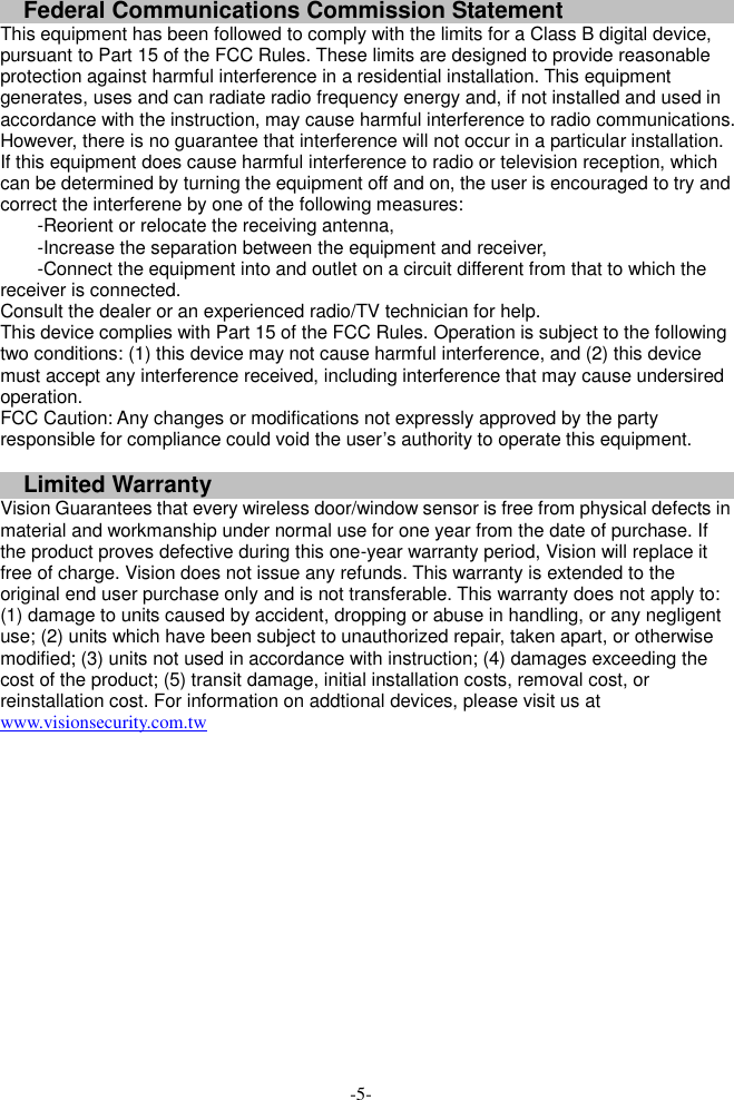 Federal Communications Commission Statement This equipment has been followed to comply with the limits for a Class B digital device, pursuant to Part 15 of the FCC Rules. These limits are designed to provide reasonable protection against harmful interference in a residential installation. This equipment generates, uses and can radiate radio frequency energy and, if not installed and used in accordance with the instruction, may cause harmful interference to radio communications. However, there is no guarantee that interference will not occur in a particular installation. If this equipment does cause harmful interference to radio or television reception, which can be determined by turning the equipment off and on, the user is encouraged to try and correct the interferene by one of the following measures: -Reorient or relocate the receiving antenna, -Increase the separation between the equipment and receiver, -Connect the equipment into and outlet on a circuit different from that to which the receiver is connected. Consult the dealer or an experienced radio/TV technician for help. This device complies with Part 15 of the FCC Rules. Operation is subject to the following two conditions: (1) this device may not cause harmful interference, and (2) this device must accept any interference received, including interference that may cause undersired operation. FCC Caution: Any changes or modifications not expressly approved by the party responsible for compliance could void the user&rsquo;s authority to operate this equipment.  Limited Warranty Vision Guarantees that every wireless door/window sensor is free from physical defects in material and workmanship under normal use for one year from the date of purchase. If the product proves defective during this one-year warranty period, Vision will replace it free of charge. Vision does not issue any refunds. This warranty is extended to the original end user purchase only and is not transferable. This warranty does not apply to: (1) damage to units caused by accident, dropping or abuse in handling, or any negligent use; (2) units which have been subject to unauthorized repair, taken apart, or otherwise modified; (3) units not used in accordance with instruction; (4) damages exceeding the cost of the product; (5) transit damage, initial installation costs, removal cost, or reinstallation cost. For information on addtional devices, please visit us at www.visionsecurity.com.tw   -5- 
