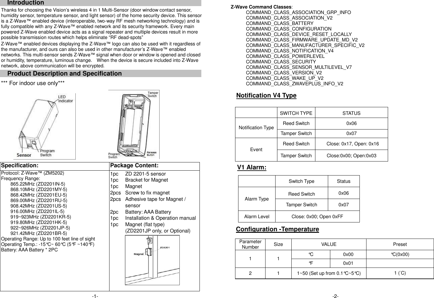 Introduction Thanks for choosing the Vision&rsquo;s wireless 4 in 1 Multi-Sensor (door window contact sensor, humidity sensor, temperature sensor, and light sensor) of the home security device. This sensor is a Z-Wave&trade; enabled device (interoperable, two-way RF mesh networking technology) and is fully compatible with any Z-Wave&trade; enabled network and its security framework. Every main powered Z-Wave enabled device acts as a signal repeater and multiple devices result in more possible transmission routes which helps eliminate &ldquo;RF dead-spots&rdquo; Z-Wave&trade; enabled devices displaying the Z-Wave&trade; logo can also be used with it regardless of the manufacturer, and ours can also be used in other manufacturer&rsquo;s Z-Wave&trade; enabled networks. This multi-sensor sends Z-Wave&trade; signal when door or window is opened and closed or humidity, temperature, luminous change.    When the device is secure included into Z-Wave network, above communication will be encrypted. Product Description and Specification *** For indoor use only***     Specification:   Package Content:   Protocol: Z-Wave&trade; (ZM5202) Frequency Range:   865.22MHz (ZD2201IN-5) 868.10MHz (ZD2201MY-5) 868.42MHz (ZD2201EU-5) 869.00MHz (ZD2201RU-5) 908.42MHz (ZD2201US-5) 916.00MHz (ZD2201IL-5) 919~923MHz (ZD2201KR-5) 919.80MHz (ZD2201HK-5) 922~926MHz (ZD2201JP-5) 921.42MHz (ZD2201BR-5) Operating Range: Up to 100 feet line of sight Operating Temp.: -15&deg;C~ 60&deg;C (5&deg;F ~140&deg;F) Battery: AAA Battery * 2PC 1pc 1pc 1pc 2pcs 2pcs  2pc 1pc 1pc ZD 2201-5 sensor Bracket for Magnet Magnet Screw to fix magnet Adhesive tape for Magnet / sensor Battery: AAA Battery   Installation &amp; Operation manual Magnet (flat type) (ZD2201JP only, or Optional)            Z-Wave Command Classes: COMMAND_CLASS_ASSOCIATION_GRP_INFO COMMAND_CLASS_ASSOCIATION_V2 COMMAND_CLASS_BATTERY COMMAND_CLASS_CONFIGURATION COMMAND_CLASS_DEVICE_RESET_LOCALLY COMMAND_CLASS_FIRMWARE_UPDATE_MD_V2 COMMAND_CLASS_MANUFACTURER_SPECIFIC_V2 COMMAND_CLASS_NOTIFICATION_V4     COMMAND_CLASS_POWERLEVEL COMMAND_CLASS_SECURITY COMMAND_CLASS_SENSOR_MULTILEVEL_V7 COMMAND_CLASS_VERSION_V2 COMMAND_CLASS_WAKE_UP_V2 COMMAND_CLASS_ZWAVEPLUS_INFO_V2    Notification V4 Type   SWITCH TYPE STATUS Notification Type Reed Switch 0x06 Tamper Switch 0x07 Event Reed Switch Close: 0x17, Open: 0x16 Tamper Switch Close:0x00; Open:0x03 V1 Alarm:               Configuration -Temperature    Parameter Number Size VALUE Preset 1 1 &deg;C 0x00 &deg;C(0x00) &deg;F 0x01  2 1 1~50 (Set up from 0.1&deg;C~5&deg;C) 1 (&deg;C)    Switch Type Status Alarm Type Reed Switch 0x06 Tamper Switch 0x07 Alarm Level Close: 0x00; Open 0xFF -1- -1- -1-  -2-  