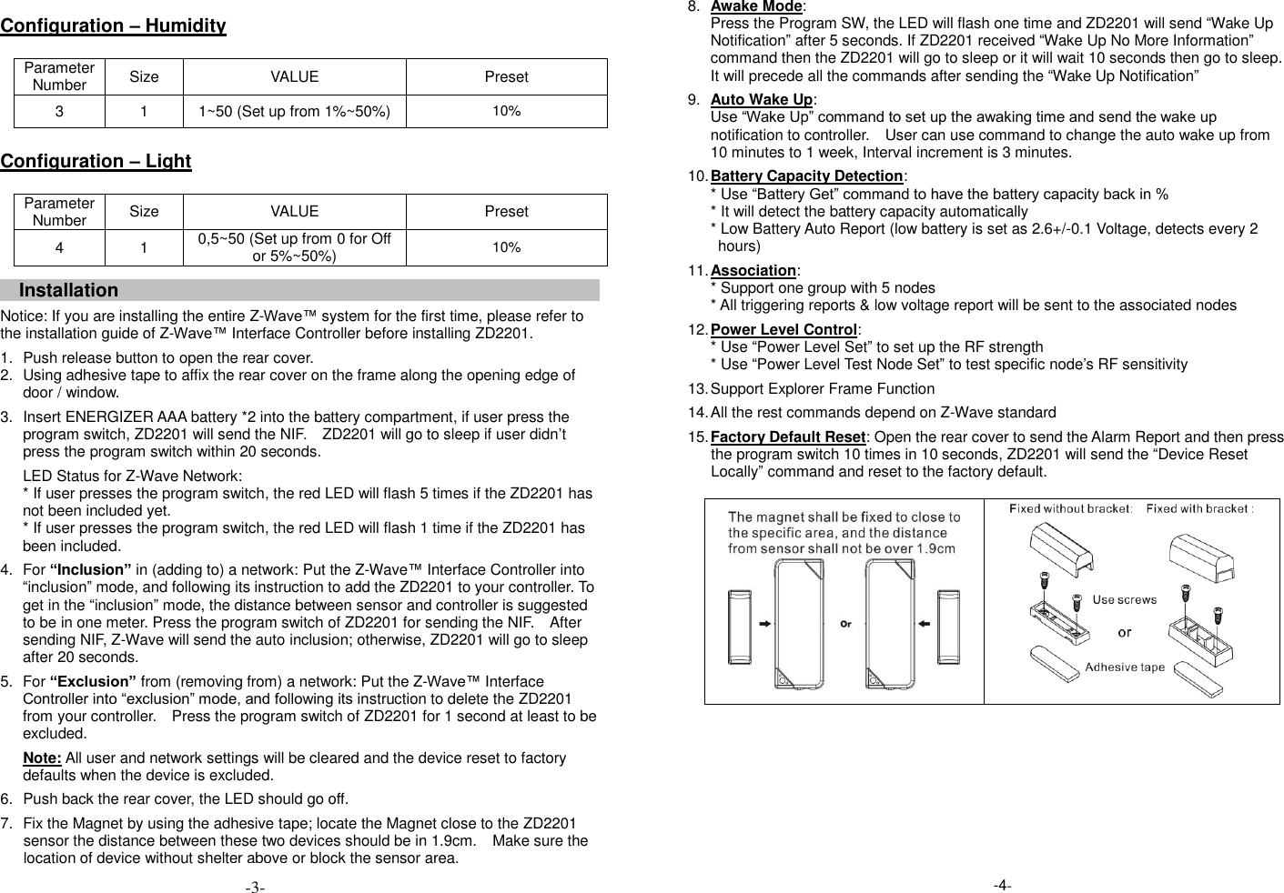  Configuration &ndash; Humidity  Parameter Number Size VALUE Preset 3 1 1~50 (Set up from 1%~50%) 10%  Configuration &ndash; Light  Parameter Number Size VALUE Preset 4 1 0,5~50 (Set up from 0 for Off or 5%~50%) 10%   Installation    Notice: If you are installing the entire Z-Wave&trade; system for the first time, please refer to the installation guide of Z-Wave&trade; Interface Controller before installing ZD2201.   1.  Push release button to open the rear cover. 2.  Using adhesive tape to affix the rear cover on the frame along the opening edge of door / window.   3.  Insert ENERGIZER AAA battery *2 into the battery compartment, if user press the program switch, ZD2201 will send the NIF.    ZD2201 will go to sleep if user didn&rsquo;t press the program switch within 20 seconds. LED Status for Z-Wave Network: * If user presses the program switch, the red LED will flash 5 times if the ZD2201 has not been included yet. * If user presses the program switch, the red LED will flash 1 time if the ZD2201 has been included.   4.  For &ldquo;Inclusion&rdquo; in (adding to) a network: Put the Z-Wave&trade; Interface Controller into &ldquo;inclusion&rdquo; mode, and following its instruction to add the ZD2201 to your controller. To get in the &ldquo;inclusion&rdquo; mode, the distance between sensor and controller is suggested to be in one meter. Press the program switch of ZD2201 for sending the NIF.    After sending NIF, Z-Wave will send the auto inclusion; otherwise, ZD2201 will go to sleep after 20 seconds. 5.  For &ldquo;Exclusion&rdquo; from (removing from) a network: Put the Z-Wave&trade; Interface Controller into &ldquo;exclusion&rdquo; mode, and following its instruction to delete the ZD2201 from your controller.    Press the program switch of ZD2201 for 1 second at least to be excluded. Note: All user and network settings will be cleared and the device reset to factory defaults when the device is excluded.    6. Push back the rear cover, the LED should go off.  7.  Fix the Magnet by using the adhesive tape; locate the Magnet close to the ZD2201 sensor the distance between these two devices should be in 1.9cm.  Make sure the location of device without shelter above or block the sensor area.  8. Awake Mode: Press the Program SW, the LED will flash one time and ZD2201 will send &ldquo;Wake Up Notification&rdquo; after 5 seconds. If ZD2201 received &ldquo;Wake Up No More Information&rdquo; command then the ZD2201 will go to sleep or it will wait 10 seconds then go to sleep. It will precede all the commands after sending the &ldquo;Wake Up Notification&rdquo; 9. Auto Wake Up: Use &ldquo;Wake Up&rdquo; command to set up the awaking time and send the wake up notification to controller.  User can use command to change the auto wake up from 10 minutes to 1 week, Interval increment is 3 minutes. 10. Battery Capacity Detection: * Use &ldquo;Battery Get&rdquo; command to have the battery capacity back in % * It will detect the battery capacity automatically * Low Battery Auto Report (low battery is set as 2.6+/-0.1 Voltage, detects every 2 hours) 11. Association: * Support one group with 5 nodes * All triggering reports &amp; low voltage report will be sent to the associated nodes 12. Power Level Control: * Use &ldquo;Power Level Set&rdquo; to set up the RF strength * Use &ldquo;Power Level Test Node Set&rdquo; to test specific node&rsquo;s RF sensitivity   13. Support Explorer Frame Function 14. All the rest commands depend on Z-Wave standard   15. Factory Default Reset: Open the rear cover to send the Alarm Report and then press the program switch 10 times in 10 seconds, ZD2201 will send the &ldquo;Device Reset Locally&rdquo; command and reset to the factory default.                           -4- -3- 