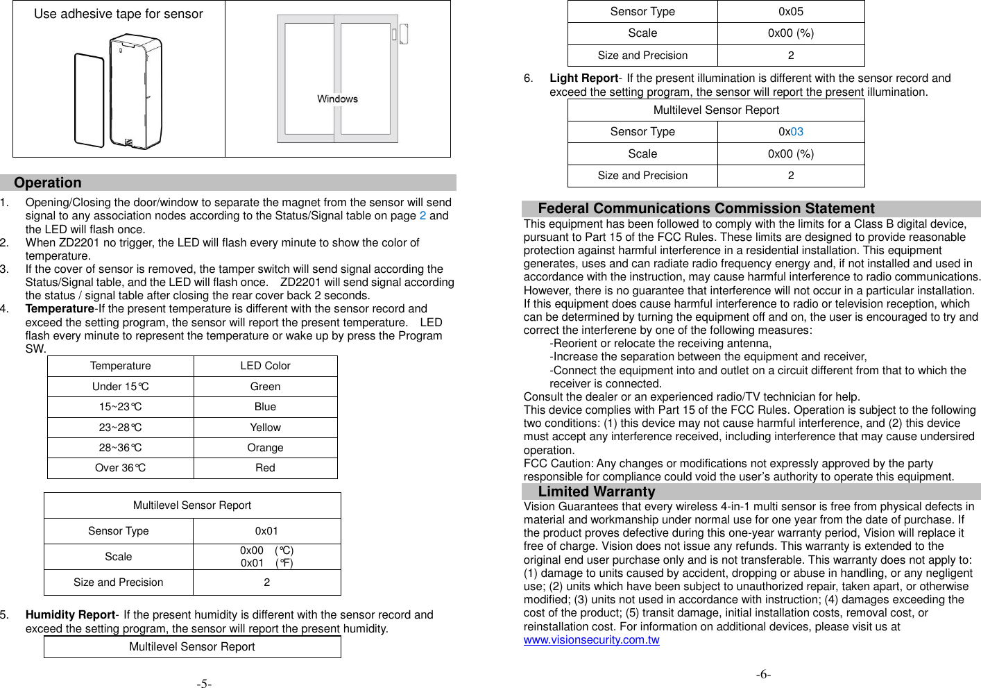 Use adhesive tape for sensor    Operation  1.  Opening/Closing the door/window to separate the magnet from the sensor will send signal to any association nodes according to the Status/Signal table on page 2 and the LED will flash once. 2.  When ZD2201 no trigger, the LED will flash every minute to show the color of temperature. 3.  If the cover of sensor is removed, the tamper switch will send signal according the Status/Signal table, and the LED will flash once.  ZD2201 will send signal according the status / signal table after closing the rear cover back 2 seconds. 4. Temperature-If the present temperature is different with the sensor record and exceed the setting program, the sensor will report the present temperature.  LED flash every minute to represent the temperature or wake up by press the Program SW.   Temperature LED Color Under 15&deg;C Green 15~23&deg;C Blue 23~28&deg;C Yellow 28~36&deg;C Orange Over 36&deg;C Red  Multilevel Sensor Report Sensor Type 0x01 Scale 0x00    (&deg;C) 0x01    (&deg;F) Size and Precision 2  5. Humidity Report- If the present humidity is different with the sensor record and exceed the setting program, the sensor will report the present humidity. Multilevel Sensor Report Sensor Type 0x05 Scale 0x00 (%) Size and Precision 2 6. Light Report- If the present illumination is different with the sensor record and exceed the setting program, the sensor will report the present illumination. Multilevel Sensor Report Sensor Type 0x03 Scale 0x00 (%) Size and Precision 2  Federal Communications Commission Statement This equipment has been followed to comply with the limits for a Class B digital device, pursuant to Part 15 of the FCC Rules. These limits are designed to provide reasonable protection against harmful interference in a residential installation. This equipment generates, uses and can radiate radio frequency energy and, if not installed and used in accordance with the instruction, may cause harmful interference to radio communications. However, there is no guarantee that interference will not occur in a particular installation. If this equipment does cause harmful interference to radio or television reception, which can be determined by turning the equipment off and on, the user is encouraged to try and correct the interferene by one of the following measures: -Reorient or relocate the receiving antenna, -Increase the separation between the equipment and receiver, -Connect the equipment into and outlet on a circuit different from that to which the receiver is connected. Consult the dealer or an experienced radio/TV technician for help. This device complies with Part 15 of the FCC Rules. Operation is subject to the following two conditions: (1) this device may not cause harmful interference, and (2) this device must accept any interference received, including interference that may cause undersired operation. FCC Caution: Any changes or modifications not expressly approved by the party responsible for compliance could void the user&rsquo;s authority to operate this equipment. Limited Warranty Vision Guarantees that every wireless 4-in-1 multi sensor is free from physical defects in material and workmanship under normal use for one year from the date of purchase. If the product proves defective during this one-year warranty period, Vision will replace it free of charge. Vision does not issue any refunds. This warranty is extended to the original end user purchase only and is not transferable. This warranty does not apply to: (1) damage to units caused by accident, dropping or abuse in handling, or any negligent use; (2) units which have been subject to unauthorized repair, taken apart, or otherwise modified; (3) units not used in accordance with instruction; (4) damages exceeding the cost of the product; (5) transit damage, initial installation costs, removal cost, or reinstallation cost. For information on additional devices, please visit us at www.visionsecurity.com.tw  -5- -6- -6- 
