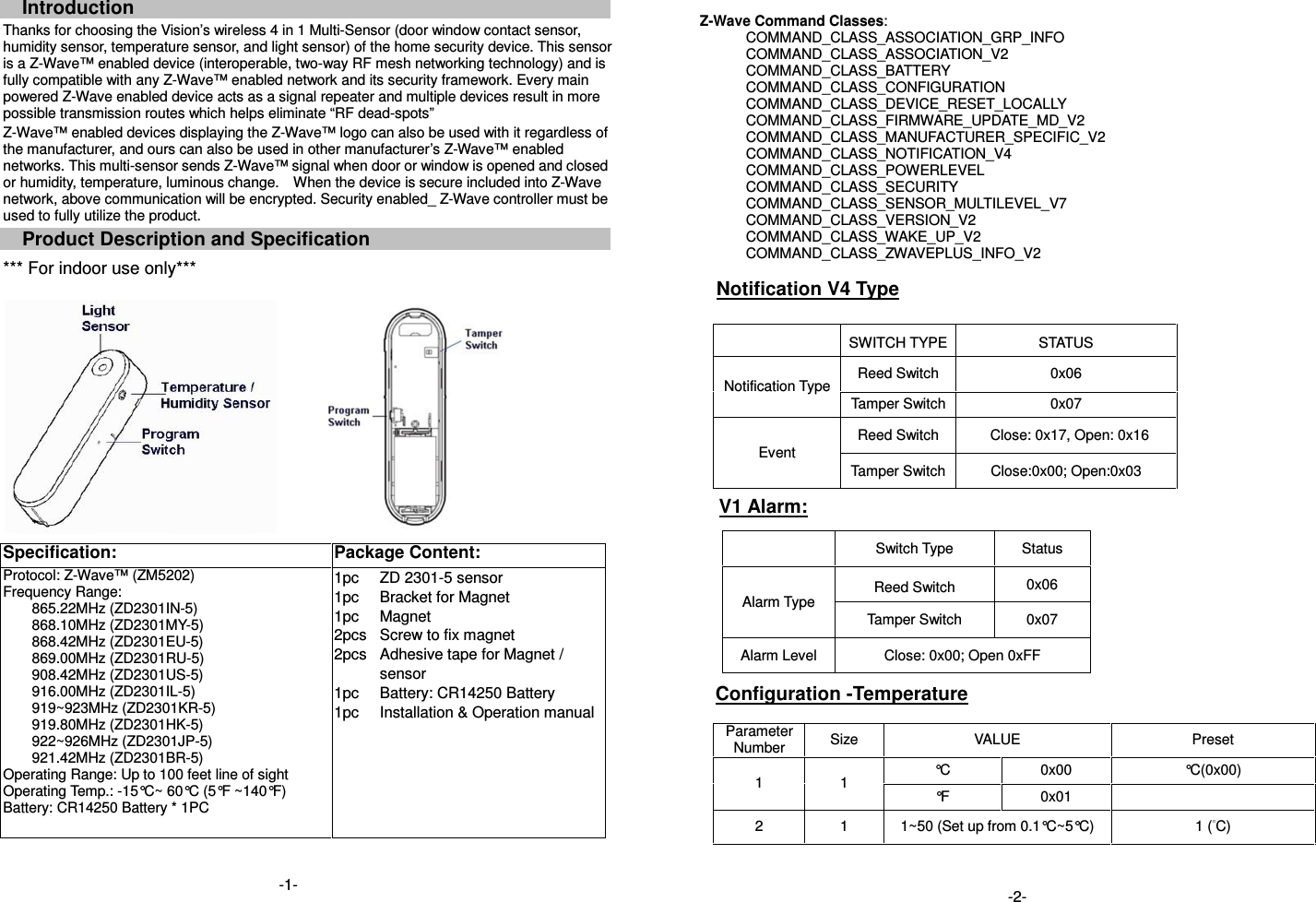 Introduction Thanks for choosing the Vision&rsquo;s wireless 4 in 1 Multi-Sensor (door window contact sensor, humidity sensor, temperature sensor, and light sensor) of the home security device. This sensor is a Z-Wave&trade; enabled device (interoperable, two-way RF mesh networking technology) and is fully compatible with any Z-Wave&trade; enabled network and its security framework. Every main powered Z-Wave enabled device acts as a signal repeater and multiple devices result in more possible transmission routes which helps eliminate &ldquo;RF dead-spots&rdquo; Z-Wave&trade; enabled devices displaying the Z-Wave&trade; logo can also be used with it regardless of the manufacturer, and ours can also be used in other manufacturer&rsquo;s Z-Wave&trade; enabled networks. This multi-sensor sends Z-Wave&trade; signal when door or window is opened and closed or humidity, temperature, luminous change.    When the device is secure included into Z-Wave network, above communication will be encrypted. Security enabled_ Z-Wave controller must be used to fully utilize the product. Product Description and Specification *** For indoor use only***    Specification:  Package Content:  Protocol: Z-Wave&trade; (ZM5202) Frequency Range:   865.22MHz (ZD2301IN-5) 868.10MHz (ZD2301MY-5) 868.42MHz (ZD2301EU-5) 869.00MHz (ZD2301RU-5) 908.42MHz (ZD2301US-5) 916.00MHz (ZD2301IL-5) 919~923MHz (ZD2301KR-5) 919.80MHz (ZD2301HK-5) 922~926MHz (ZD2301JP-5) 921.42MHz (ZD2301BR-5) Operating Range: Up to 100 feet line of sight Operating Temp.: -15&deg;C~ 60&deg;C (5&deg;F ~140&deg;F) Battery: CR14250 Battery * 1PC 1pc 1pc 1pc 2pcs 2pcs  1pc 1pc  ZD 2301-5 sensor Bracket for Magnet Magnet Screw to fix magnet Adhesive tape for Magnet / sensor Battery: CR14250 Battery   Installation &amp; Operation manual           Z-Wave Command Classes: COMMAND_CLASS_ASSOCIATION_GRP_INFO COMMAND_CLASS_ASSOCIATION_V2 COMMAND_CLASS_BATTERY COMMAND_CLASS_CONFIGURATION COMMAND_CLASS_DEVICE_RESET_LOCALLY COMMAND_CLASS_FIRMWARE_UPDATE_MD_V2 COMMAND_CLASS_MANUFACTURER_SPECIFIC_V2 COMMAND_CLASS_NOTIFICATION_V4     COMMAND_CLASS_POWERLEVEL COMMAND_CLASS_SECURITY COMMAND_CLASS_SENSOR_MULTILEVEL_V7 COMMAND_CLASS_VERSION_V2 COMMAND_CLASS_WAKE_UP_V2 COMMAND_CLASS_ZWAVEPLUS_INFO_V2     Notification V4 Type    SWITCH TYPE STATUS Notification Type Reed Switch  0x06 Tamper Switch 0x07 Event Reed Switch  Close: 0x17, Open: 0x16 Tamper Switch Close:0x00; Open:0x03 V1 Alarm:                Configuration -Temperature    Parameter Number  Size  VALUE  Preset 1  1  &deg;C  0x00  &deg;C(0x00) &deg;F  0x01   2  1  1~50 (Set up from 0.1&deg;C~5&deg;C)  1 ( C)     Switch Type  Status Alarm Type Reed Switch  0x06 Tamper Switch  0x07 Alarm Level  Close: 0x00; Open 0xFF -1-  -2- 