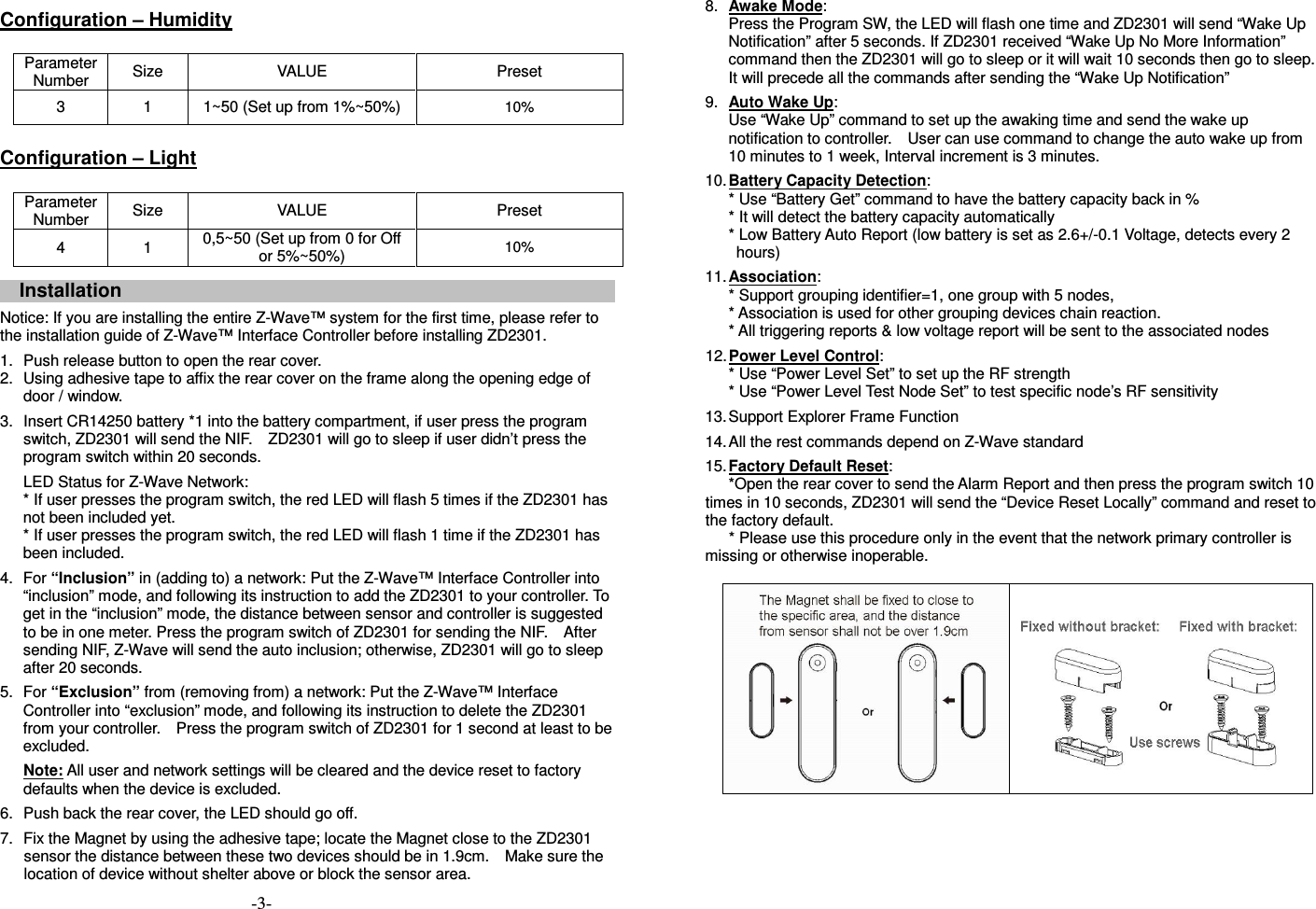  Configuration &ndash; Humidity  Parameter Number  Size  VALUE  Preset 3  1  1~50 (Set up from 1%~50%) 10%  Configuration &ndash; Light  Parameter Number  Size  VALUE  Preset 4  1  0,5~50 (Set up from 0 for Off or 5%~50%)  10%   Installation    Notice: If you are installing the entire Z-Wave&trade; system for the first time, please refer to the installation guide of Z-Wave&trade; Interface Controller before installing ZD2301.   1.  Push release button to open the rear cover. 2.  Using adhesive tape to affix the rear cover on the frame along the opening edge of door / window.   3.  Insert CR14250 battery *1 into the battery compartment, if user press the program switch, ZD2301 will send the NIF.    ZD2301 will go to sleep if user didn&rsquo;t press the program switch within 20 seconds. LED Status for Z-Wave Network: * If user presses the program switch, the red LED will flash 5 times if the ZD2301 has not been included yet. * If user presses the program switch, the red LED will flash 1 time if the ZD2301 has been included.   4.  For &ldquo;Inclusion&rdquo; in (adding to) a network: Put the Z-Wave&trade; Interface Controller into &ldquo;inclusion&rdquo; mode, and following its instruction to add the ZD2301 to your controller. To get in the &ldquo;inclusion&rdquo; mode, the distance between sensor and controller is suggested to be in one meter. Press the program switch of ZD2301 for sending the NIF.    After sending NIF, Z-Wave will send the auto inclusion; otherwise, ZD2301 will go to sleep after 20 seconds. 5.  For &ldquo;Exclusion&rdquo; from (removing from) a network: Put the Z-Wave&trade; Interface Controller into &ldquo;exclusion&rdquo; mode, and following its instruction to delete the ZD2301 from your controller.    Press the program switch of ZD2301 for 1 second at least to be excluded. Note: All user and network settings will be cleared and the device reset to factory defaults when the device is excluded.    6.  Push back the rear cover, the LED should go off.  7.  Fix the Magnet by using the adhesive tape; locate the Magnet close to the ZD2301 sensor the distance between these two devices should be in 1.9cm.    Make sure the location of device without shelter above or block the sensor area.    8.  Awake Mode: Press the Program SW, the LED will flash one time and ZD2301 will send &ldquo;Wake Up Notification&rdquo; after 5 seconds. If ZD2301 received &ldquo;Wake Up No More Information&rdquo; command then the ZD2301 will go to sleep or it will wait 10 seconds then go to sleep. It will precede all the commands after sending the &ldquo;Wake Up Notification&rdquo; 9.  Auto Wake Up: Use &ldquo;Wake Up&rdquo; command to set up the awaking time and send the wake up notification to controller.    User can use command to change the auto wake up from 10 minutes to 1 week, Interval increment is 3 minutes. 10. Battery Capacity Detection: * Use &ldquo;Battery Get&rdquo; command to have the battery capacity back in % * It will detect the battery capacity automatically * Low Battery Auto Report (low battery is set as 2.6+/-0.1 Voltage, detects every 2 hours) 11. Association: * Support grouping identifier=1, one group with 5 nodes, * Association is used for other grouping devices chain reaction. * All triggering reports &amp; low voltage report will be sent to the associated nodes 12. Power Level Control: * Use &ldquo;Power Level Set&rdquo; to set up the RF strength * Use &ldquo;Power Level Test Node Set&rdquo; to test specific node&rsquo;s RF sensitivity   13. Support Explorer Frame Function 14. All the rest commands depend on Z-Wave standard   15. Factory Default Reset:   *Open the rear cover to send the Alarm Report and then press the program switch 10 times in 10 seconds, ZD2301 will send the &ldquo;Device Reset Locally&rdquo; command and reset to the factory default.   * Please use this procedure only in the event that the network primary controller is missing or otherwise inoperable.                          -3- 