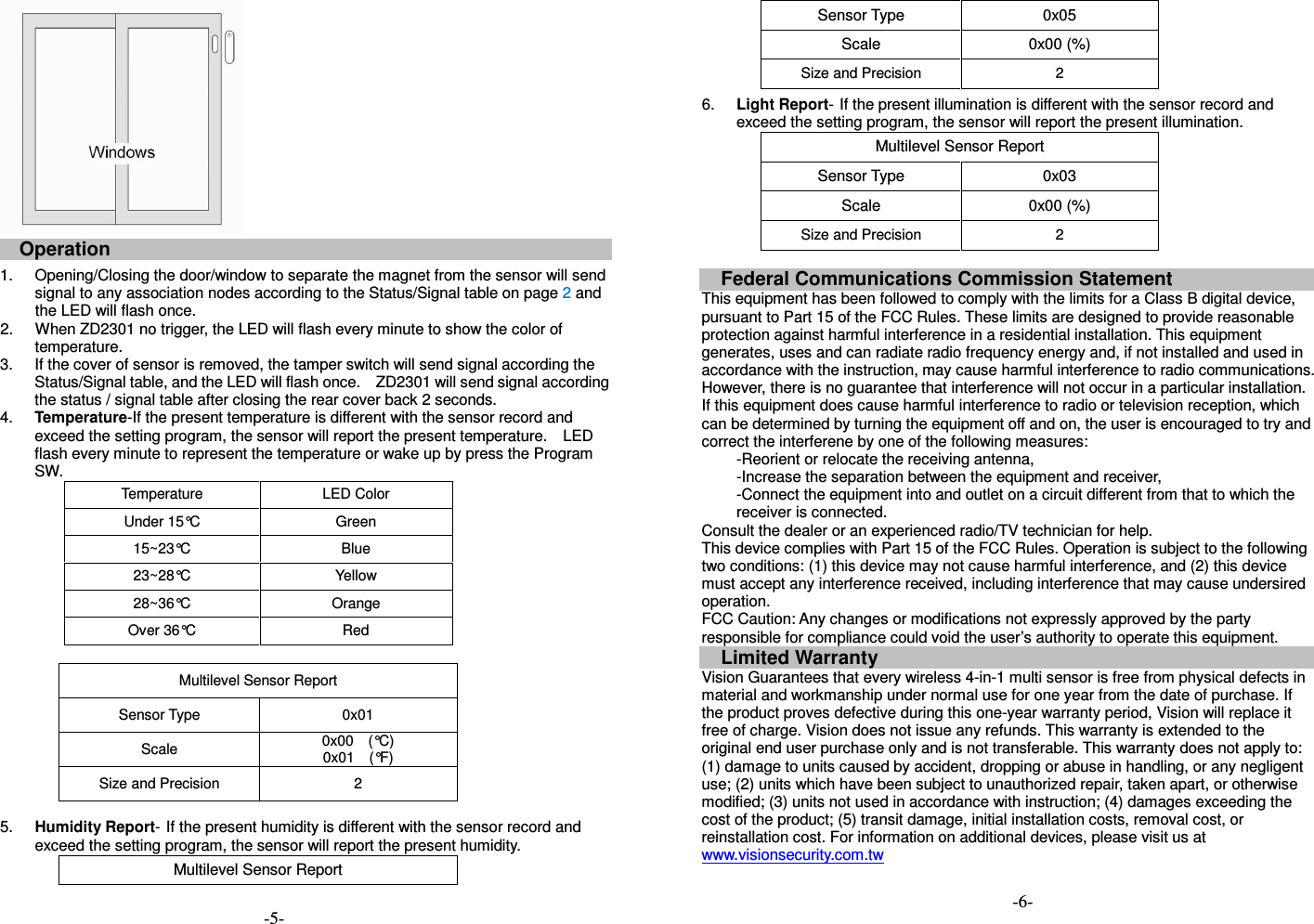  Operation  1.  Opening/Closing the door/window to separate the magnet from the sensor will send signal to any association nodes according to the Status/Signal table on page 2 and the LED will flash once. 2.  When ZD2301 no trigger, the LED will flash every minute to show the color of temperature. 3.  If the cover of sensor is removed, the tamper switch will send signal according the Status/Signal table, and the LED will flash once.    ZD2301 will send signal according the status / signal table after closing the rear cover back 2 seconds. 4.  Temperature-If the present temperature is different with the sensor record and exceed the setting program, the sensor will report the present temperature.    LED flash every minute to represent the temperature or wake up by press the Program SW.   Temperature  LED Color Under 15&deg;C  Green 15~23&deg;C  Blue 23~28&deg;C  Yellow 28~36&deg;C  Orange Over 36&deg;C  Red  Multilevel Sensor Report Sensor Type  0x01 Scale  0x00    (&deg;C) 0x01    (&deg;F) Size and Precision  2  5.  Humidity Report- If the present humidity is different with the sensor record and exceed the setting program, the sensor will report the present humidity. Multilevel Sensor Report Sensor Type  0x05 Scale  0x00 (%) Size and Precision  2 6.  Light Report- If the present illumination is different with the sensor record and exceed the setting program, the sensor will report the present illumination. Multilevel Sensor Report Sensor Type  0x03 Scale  0x00 (%) Size and Precision  2  Federal Communications Commission Statement This equipment has been followed to comply with the limits for a Class B digital device, pursuant to Part 15 of the FCC Rules. These limits are designed to provide reasonable protection against harmful interference in a residential installation. This equipment generates, uses and can radiate radio frequency energy and, if not installed and used in accordance with the instruction, may cause harmful interference to radio communications. However, there is no guarantee that interference will not occur in a particular installation. If this equipment does cause harmful interference to radio or television reception, which can be determined by turning the equipment off and on, the user is encouraged to try and correct the interferene by one of the following measures: -Reorient or relocate the receiving antenna, -Increase the separation between the equipment and receiver, -Connect the equipment into and outlet on a circuit different from that to which the receiver is connected. Consult the dealer or an experienced radio/TV technician for help. This device complies with Part 15 of the FCC Rules. Operation is subject to the following two conditions: (1) this device may not cause harmful interference, and (2) this device must accept any interference received, including interference that may cause undersired operation. FCC Caution: Any changes or modifications not expressly approved by the party responsible for compliance could void the user&rsquo;s authority to operate this equipment. Limited Warranty Vision Guarantees that every wireless 4-in-1 multi sensor is free from physical defects in material and workmanship under normal use for one year from the date of purchase. If the product proves defective during this one-year warranty period, Vision will replace it free of charge. Vision does not issue any refunds. This warranty is extended to the original end user purchase only and is not transferable. This warranty does not apply to: (1) damage to units caused by accident, dropping or abuse in handling, or any negligent use; (2) units which have been subject to unauthorized repair, taken apart, or otherwise modified; (3) units not used in accordance with instruction; (4) damages exceeding the cost of the product; (5) transit damage, initial installation costs, removal cost, or reinstallation cost. For information on additional devices, please visit us at www.visionsecurity.com.tw  -5- -6- 