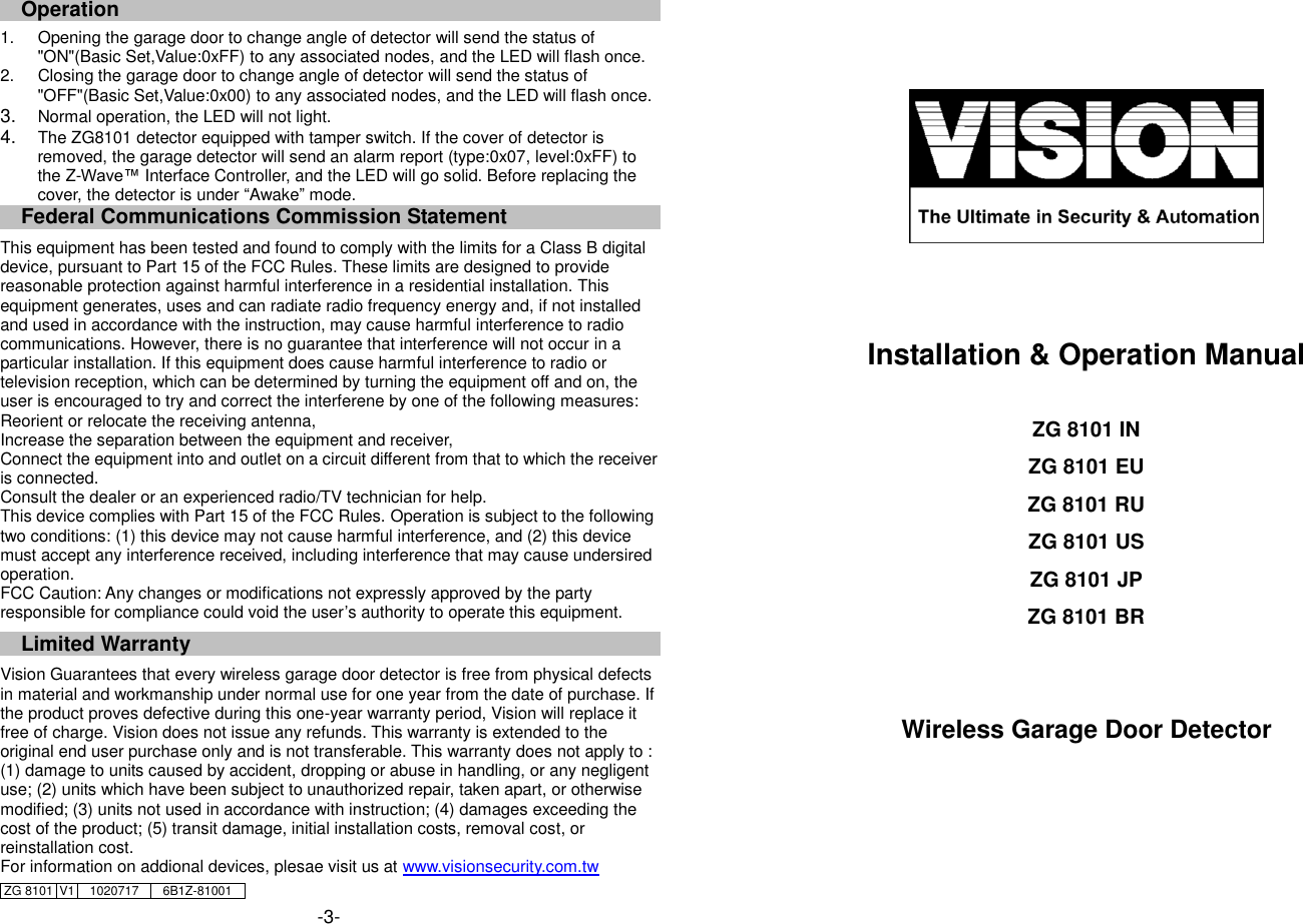 Operation                                                                                             1.  Opening the garage door to change angle of detector will send the status of "ON"(Basic Set,Value:0xFF) to any associated nodes, and the LED will flash once. 2.  Closing the garage door to change angle of detector will send the status of "OFF"(Basic Set,Value:0x00) to any associated nodes, and the LED will flash once. 3. Normal operation, the LED will not light.   4. The ZG8101 detector equipped with tamper switch. If the cover of detector is removed, the garage detector will send an alarm report (type:0x07, level:0xFF) to the Z-Wave&trade; Interface Controller, and the LED will go solid. Before replacing the cover, the detector is under &ldquo;Awake&rdquo; mode.   Federal Communications Commission Statement  This equipment has been tested and found to comply with the limits for a Class B digital device, pursuant to Part 15 of the FCC Rules. These limits are designed to provide reasonable protection against harmful interference in a residential installation. This equipment generates, uses and can radiate radio frequency energy and, if not installed and used in accordance with the instruction, may cause harmful interference to radio communications. However, there is no guarantee that interference will not occur in a particular installation. If this equipment does cause harmful interference to radio or television reception, which can be determined by turning the equipment off and on, the user is encouraged to try and correct the interferene by one of the following measures: Reorient or relocate the receiving antenna, Increase the separation between the equipment and receiver, Connect the equipment into and outlet on a circuit different from that to which the receiver is connected. Consult the dealer or an experienced radio/TV technician for help. This device complies with Part 15 of the FCC Rules. Operation is subject to the following two conditions: (1) this device may not cause harmful interference, and (2) this device must accept any interference received, including interference that may cause undersired operation. FCC Caution: Any changes or modifications not expressly approved by the party responsible for compliance could void the user&rsquo;s authority to operate this equipment.  Limited Warranty  Vision Guarantees that every wireless garage door detector is free from physical defects in material and workmanship under normal use for one year from the date of purchase. If the product proves defective during this one-year warranty period, Vision will replace it free of charge. Vision does not issue any refunds. This warranty is extended to the original end user purchase only and is not transferable. This warranty does not apply to : (1) damage to units caused by accident, dropping or abuse in handling, or any negligent use; (2) units which have been subject to unauthorized repair, taken apart, or otherwise modified; (3) units not used in accordance with instruction; (4) damages exceeding the cost of the product; (5) transit damage, initial installation costs, removal cost, or reinstallation cost. For information on addional devices, plesae visit us at www.visionsecurity.com.tw ZG 8101 V1 1020717 6B1Z-81001    -3-       Installation &amp; Operation Manual  ZG 8101 IN ZG 8101 EU ZG 8101 RU ZG 8101 US ZG 8101 JP ZG 8101 BR   Wireless Garage Door Detector      