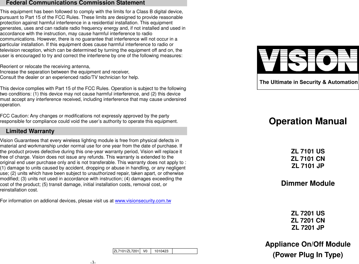     Federal Communications Commission Statement  This equipment has been followed to comply with the limits for a Class B digital device, pursuant to Part 15 of the FCC Rules. These limits are designed to provide reasonable protection against harmful interference in a residential installation. This equipment generates, uses and can radiate radio frequency energy and, if not installed and used in accordance with the instruction, may cause harmful interference to radio communications. However, there is no guarantee that interference will not occur in a particular installation. If this equipment does cause harmful interference to radio or television reception, which can be determined by turning the equipment off and on, the user is encouraged to try and correct the interferene by one of the following measures:  Reorient or relocate the receiving antenna, Increase the separation between the equipment and receiver, Consult the dealer or an experienced radio/TV technician for help.  This device complies with Part 15 of the FCC Rules. Operation is subject to the following two conditions: (1) this device may not cause harmful interference, and (2) this device must accept any interference received, including interference that may cause undersired operation.  FCC Caution: Any changes or modifications not expressly approved by the party responsible for compliance could void the user&rsquo;s authority to operate this equipment.  Limited Warranty  Vision Guarantees that every wireless lighting module is free from physical defects in material and workmanship under normal use for one year from the date of purchase. If the product proves defective during this one-year warranty period, Vision will replace it free of charge. Vision does not issue any refunds. This warranty is extended to the original end user purchase only and is not transferable. This warranty does not apply to : (1) damage to units caused by accident, dropping or abuse in handling, or any negligent use; (2) units which have been subject to unauthorized repair, taken apart, or otherwise modified; (3) units not used in accordance with instruction; (4) damages exceeding the cost of the product; (5) transit damage, initial installation costs, removal cost, or reinstallation cost.  For information on addional devices, plesae visit us at www.visionsecurity.com.tw      -3-        Operation Manual   ZL 7101 US ZL 7101 CN ZL 7101 JP  Dimmer Module   ZL 7201 US ZL 7201 CN ZL 7201 JP  Appliance On/Off Module (Power Plug In Type) ZL7101/ZL7201 V0 1010423  