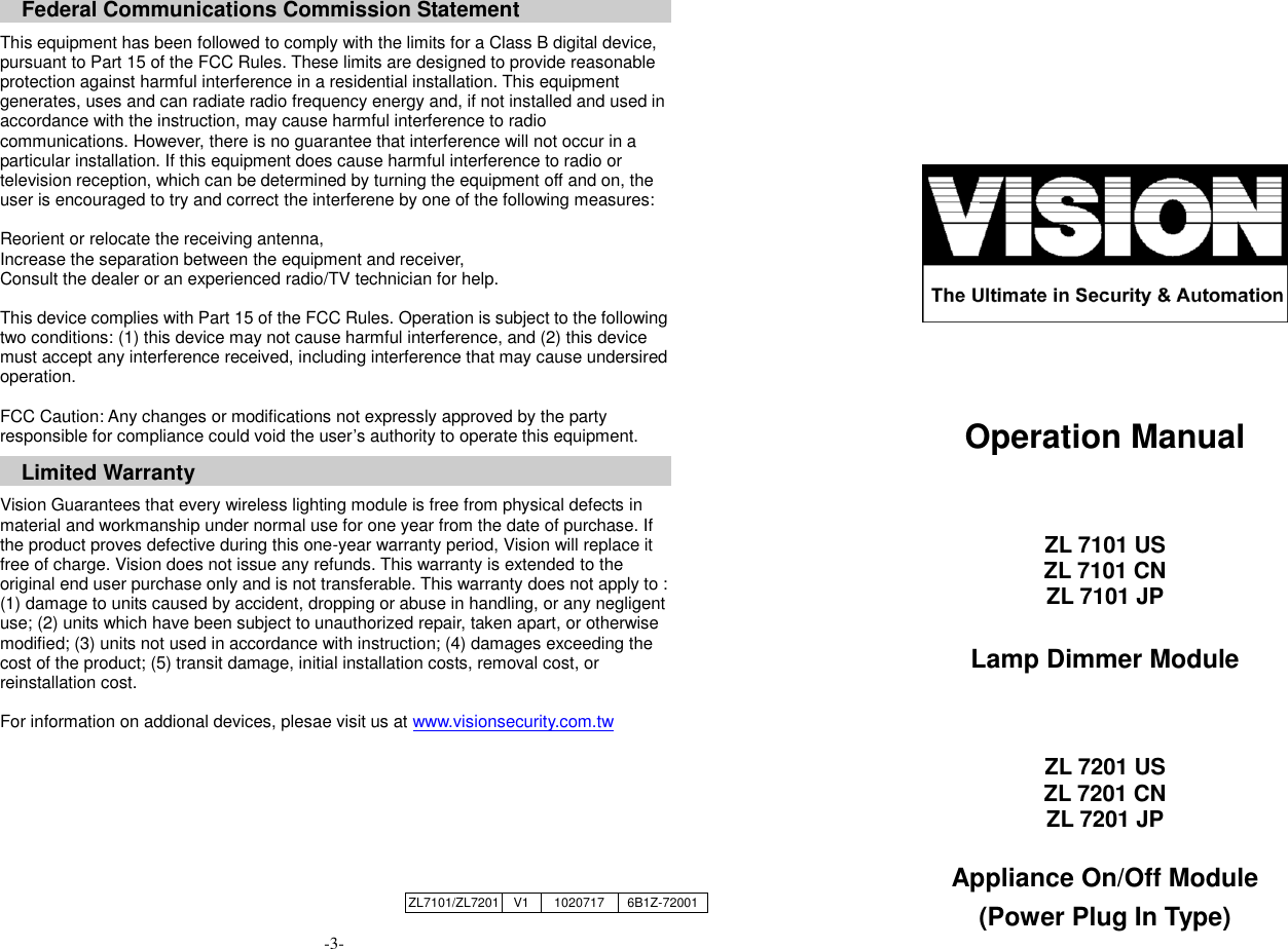   Federal Communications Commission Statement  This equipment has been followed to comply with the limits for a Class B digital device, pursuant to Part 15 of the FCC Rules. These limits are designed to provide reasonable protection against harmful interference in a residential installation. This equipment generates, uses and can radiate radio frequency energy and, if not installed and used in accordance with the instruction, may cause harmful interference to radio communications. However, there is no guarantee that interference will not occur in a particular installation. If this equipment does cause harmful interference to radio or television reception, which can be determined by turning the equipment off and on, the user is encouraged to try and correct the interferene by one of the following measures:  Reorient or relocate the receiving antenna, Increase the separation between the equipment and receiver, Consult the dealer or an experienced radio/TV technician for help.  This device complies with Part 15 of the FCC Rules. Operation is subject to the following two conditions: (1) this device may not cause harmful interference, and (2) this device must accept any interference received, including interference that may cause undersired operation.  FCC Caution: Any changes or modifications not expressly approved by the party responsible for compliance could void the user&rsquo;s authority to operate this equipment.  Limited Warranty  Vision Guarantees that every wireless lighting module is free from physical defects in material and workmanship under normal use for one year from the date of purchase. If the product proves defective during this one-year warranty period, Vision will replace it free of charge. Vision does not issue any refunds. This warranty is extended to the original end user purchase only and is not transferable. This warranty does not apply to : (1) damage to units caused by accident, dropping or abuse in handling, or any negligent use; (2) units which have been subject to unauthorized repair, taken apart, or otherwise modified; (3) units not used in accordance with instruction; (4) damages exceeding the cost of the product; (5) transit damage, initial installation costs, removal cost, or reinstallation cost.  For information on addional devices, plesae visit us at www.visionsecurity.com.tw      -3-        Operation Manual   ZL 7101 US ZL 7101 CN ZL 7101 JP  Lamp Dimmer Module   ZL 7201 US ZL 7201 CN ZL 7201 JP  Appliance On/Off Module (Power Plug In Type) ZL7101/ZL7201 V1 1020717 6B1Z-72001 