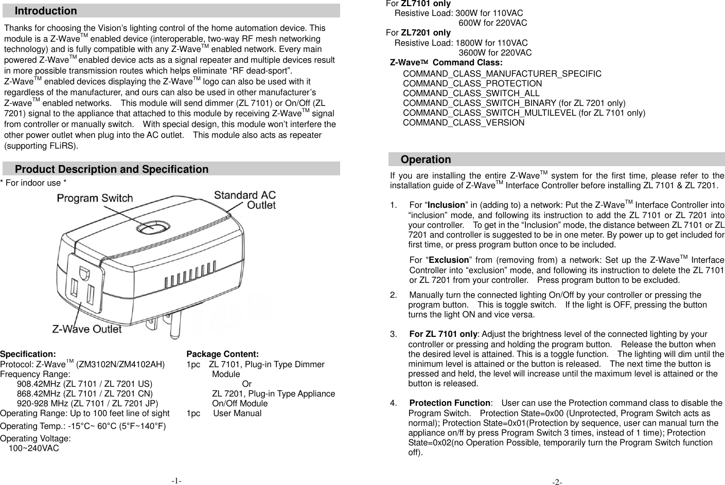  Introduction  Thanks for choosing the Vision&rsquo;s lighting control of the home automation device. This module is a Z-WaveTM enabled device (interoperable, two-way RF mesh networking technology) and is fully compatible with any Z-WaveTM enabled network. Every main powered Z-WaveTM enabled device acts as a signal repeater and multiple devices result in more possible transmission routes which helps eliminate &ldquo;RF dead-sport&rdquo;. Z-WaveTM enabled devices displaying the Z-WaveTM logo can also be used with it regardless of the manufacturer, and ours can also be used in other manufacturer&rsquo;s Z-waveTM enabled networks.    This module will send dimmer (ZL 7101) or On/Off (ZL 7201) signal to the appliance that attached to this module by receiving Z-WaveTM signal from controller or manually switch.    With special design, this module won&rsquo;t interfere the other power outlet when plug into the AC outlet.    This module also acts as repeater (supporting FLiRS).  Product Description and Specification  * For indoor use *   Specification: Package Content: Protocol: Z-WaveTM (ZM3102N/ZM4102AH) Frequency Range:   908.42MHz (ZL 7101 / ZL 7201 US) 868.42MHz (ZL 7101 / ZL 7201 CN) 920-928 MHz (ZL 7101 / ZL 7201 JP) Operating Range: Up to 100 feet line of sight Operating Temp.: -15&deg;C~ 60&deg;C (5&deg;F~140&deg;F) Operating Voltage:   100~240VAC                                           -1- 1pc    ZL 7101, Plug-in Type Dimmer Module Or ZL 7201, Plug-in Type Appliance On/Off Module 1pc      User Manual For ZL7101 only   Resistive Load: 300W for 110VAC   600W for 220VAC For ZL7201 only Resistive Load: 1800W for 110VAC                               3600W for 220VAC Z-Wave&trade;  Command Class:       COMMAND_CLASS_MANUFACTURER_SPECIFIC       COMMAND_CLASS_PROTECTION       COMMAND_CLASS_SWITCH_ALL       COMMAND_CLASS_SWITCH_BINARY (for ZL 7201 only)       COMMAND_CLASS_SWITCH_MULTILEVEL (for ZL 7101 only) COMMAND_CLASS_VERSION   Operation  If  you are installing the entire Z-WaveTM system for the first time, please  refer to  the installation guide of Z-WaveTM Interface Controller before installing ZL 7101 &amp; ZL 7201.  1.  For &ldquo;Inclusion&rdquo; in (adding to) a network: Put the Z-WaveTM Interface Controller into &ldquo;inclusion&rdquo; mode, and following its instruction to add the ZL 7101 or ZL 7201 into your controller.    To get in the &ldquo;Inclusion&rdquo; mode, the distance between ZL 7101 or ZL 7201 and controller is suggested to be in one meter. By power up to get included for first time, or press program button once to be included. For &ldquo;Exclusion&rdquo; from (removing from) a network: Set up the Z-WaveTM Interface Controller into &ldquo;exclusion&rdquo; mode, and following its instruction to delete the ZL 7101 or ZL 7201 from your controller.    Press program button to be excluded.  2.  Manually turn the connected lighting On/Off by your controller or pressing the program button.    This is toggle switch.    If the light is OFF, pressing the button turns the light ON and vice versa.  3. For ZL 7101 only: Adjust the brightness level of the connected lighting by your controller or pressing and holding the program button.    Release the button when the desired level is attained. This is a toggle function.    The lighting will dim until the minimum level is attained or the button is released.    The next time the button is pressed and held, the level will increase until the maximum level is attained or the button is released.  4. Protection Function:    User can use the Protection command class to disable the Program Switch.    Protection State=0x00 (Unprotected, Program Switch acts as normal); Protection State=0x01(Protection by sequence, user can manual turn the appliance on/ff by press Program Switch 3 times, instead of 1 time); Protection State=0x02(no Operation Possible, temporarily turn the Program Switch function off).      -2- 