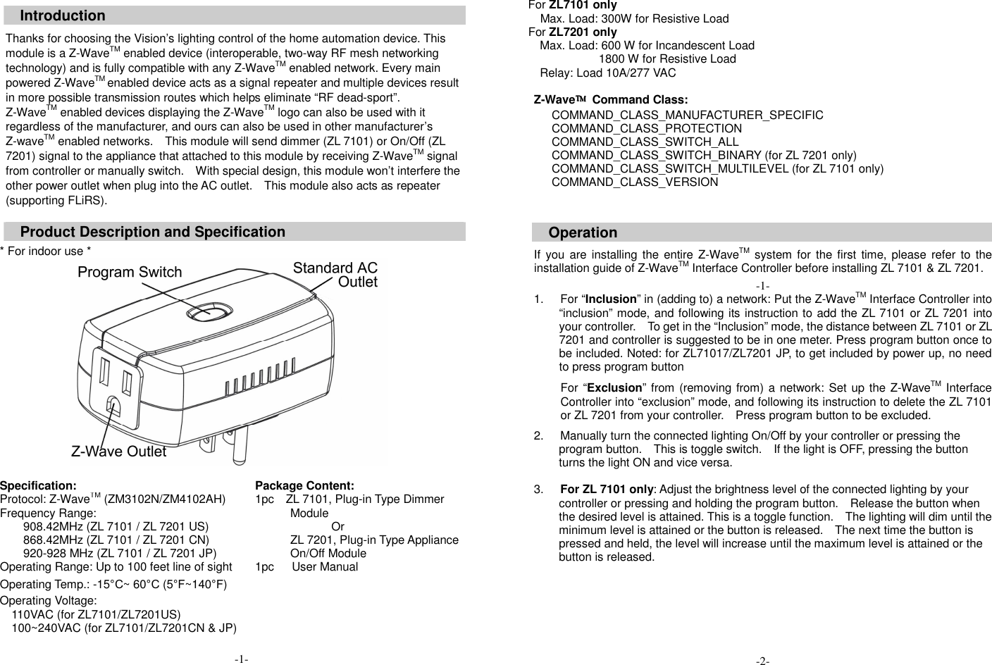  Introduction  Thanks for choosing the Vision&rsquo;s lighting control of the home automation device. This module is a Z-WaveTM enabled device (interoperable, two-way RF mesh networking technology) and is fully compatible with any Z-WaveTM enabled network. Every main powered Z-WaveTM enabled device acts as a signal repeater and multiple devices result in more possible transmission routes which helps eliminate &ldquo;RF dead-sport&rdquo;. Z-WaveTM enabled devices displaying the Z-WaveTM logo can also be used with it regardless of the manufacturer, and ours can also be used in other manufacturer&rsquo;s Z-waveTM enabled networks.    This module will send dimmer (ZL 7101) or On/Off (ZL 7201) signal to the appliance that attached to this module by receiving Z-WaveTM signal from controller or manually switch.    With special design, this module won&rsquo;t interfere the other power outlet when plug into the AC outlet.    This module also acts as repeater (supporting FLiRS).  Product Description and Specification  * For indoor use *   Specification: Package Content: Protocol: Z-WaveTM (ZM3102N/ZM4102AH) Frequency Range:   908.42MHz (ZL 7101 / ZL 7201 US) 868.42MHz (ZL 7101 / ZL 7201 CN) 920-928 MHz (ZL 7101 / ZL 7201 JP) Operating Range: Up to 100 feet line of sight Operating Temp.: -15&deg;C~ 60&deg;C (5&deg;F~140&deg;F) Operating Voltage:   110VAC (for ZL7101/ZL7201US) 100~240VAC (for ZL7101/ZL7201CN &amp; JP)                                          -1- 1pc    ZL 7101, Plug-in Type Dimmer Module Or ZL 7201, Plug-in Type Appliance On/Off Module 1pc      User Manual For ZL7101 only     Max. Load: 300W for Resistive Load For ZL7201 only Max. Load: 600 W for Incandescent Load                         1800 W for Resistive Load Relay: Load 10A/277 VAC  Z-Wave&trade;&trade;&trade;&trade;  Command Class:       COMMAND_CLASS_MANUFACTURER_SPECIFIC       COMMAND_CLASS_PROTECTION       COMMAND_CLASS_SWITCH_ALL       COMMAND_CLASS_SWITCH_BINARY (for ZL 7201 only)       COMMAND_CLASS_SWITCH_MULTILEVEL (for ZL 7101 only) COMMAND_CLASS_VERSION   Operation  If  you are installing the  entire Z-WaveTM system  for the first  time, please  refer to the installation guide of Z-WaveTM Interface Controller before installing ZL 7101 &amp; ZL 7201. -1- 1.  For &ldquo;Inclusion&rdquo; in (adding to) a network: Put the Z-WaveTM Interface Controller into &ldquo;inclusion&rdquo; mode, and following its instruction to add the ZL 7101 or ZL 7201 into your controller.    To get in the &ldquo;Inclusion&rdquo; mode, the distance between ZL 7101 or ZL 7201 and controller is suggested to be in one meter. Press program button once to be included. Noted: for ZL71017/ZL7201 JP, to get included by power up, no need to press program button For &ldquo;Exclusion&rdquo; from (removing from) a network:  Set up the Z-WaveTM Interface Controller into &ldquo;exclusion&rdquo; mode, and following its instruction to delete the ZL 7101 or ZL 7201 from your controller.    Press program button to be excluded.  2.  Manually turn the connected lighting On/Off by your controller or pressing the program button.    This is toggle switch.    If the light is OFF, pressing the button turns the light ON and vice versa.  3.  For ZL 7101 only: Adjust the brightness level of the connected lighting by your controller or pressing and holding the program button.    Release the button when the desired level is attained. This is a toggle function.    The lighting will dim until the minimum level is attained or the button is released.    The next time the button is pressed and held, the level will increase until the maximum level is attained or the button is released.         -2- 
