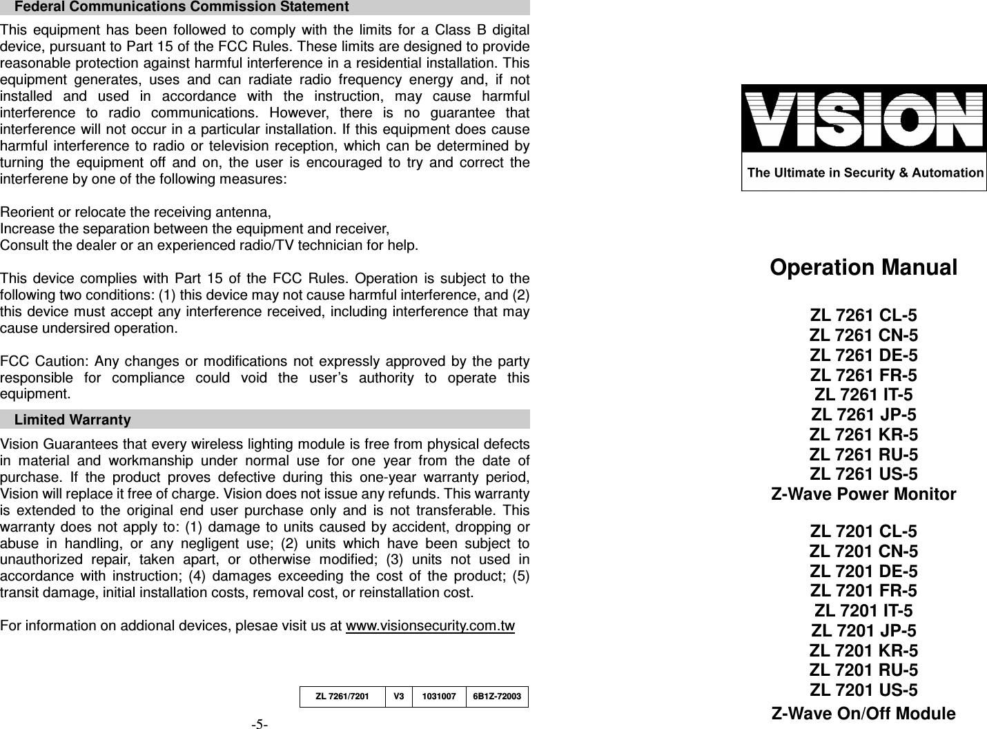     Federal Communications Commission Statement  This  equipment  has  been  followed  to  comply  with  the  limits  for  a  Class  B  digital device, pursuant to Part 15 of the FCC Rules. These limits are designed to provide reasonable protection against harmful interference in a residential installation. This equipment  generates,  uses  and  can  radiate  radio  frequency  energy  and,  if  not installed  and  used  in  accordance  with  the  instruction,  may  cause  harmful interference  to  radio  communications.  However,  there  is  no  guarantee  that interference will not occur in a particular installation. If this equipment does cause harmful  interference to  radio  or  television reception,  which  can be  determined  by turning  the  equipment  off  and  on,  the  user  is  encouraged  to  try  and  correct  the interferene by one of the following measures:  Reorient or relocate the receiving antenna, Increase the separation between the equipment and receiver, Consult the dealer or an experienced radio/TV technician for help.  This  device  complies  with  Part  15  of  the  FCC  Rules.  Operation  is  subject  to  the following two conditions: (1) this device may not cause harmful interference, and (2) this device must accept any interference received, including interference that may cause undersired operation.  FCC  Caution:  Any changes  or  modifications  not expressly  approved  by  the  party responsible  for  compliance  could  void  the  user&rsquo;s  authority  to  operate  this equipment.  Limited Warranty  Vision Guarantees that every wireless lighting module is free from physical defects in  material  and  workmanship  under  normal  use  for  one  year  from  the  date  of purchase.  If  the  product  proves  defective  during  this  one-year  warranty  period, Vision will replace it free of charge. Vision does not issue any refunds. This warranty is  extended  to  the  original  end  user  purchase  only  and  is  not  transferable.  This warranty  does not  apply to:  (1)  damage  to  units caused  by accident,  dropping  or abuse  in  handling,  or  any  negligent  use;  (2)  units  which  have  been  subject  to unauthorized  repair,  taken  apart,  or  otherwise  modified;  (3)  units  not  used  in accordance  with  instruction;  (4)  damages  exceeding  the  cost  of  the  product;  (5) transit damage, initial installation costs, removal cost, or reinstallation cost.  For information on addional devices, plesae visit us at www.visionsecurity.com.tw   -5-                                                                          Operation Manual  ZL 7261 CL-5 ZL 7261 CN-5 ZL 7261 DE-5 ZL 7261 FR-5 ZL 7261 IT-5 ZL 7261 JP-5 ZL 7261 KR-5 ZL 7261 RU-5 ZL 7261 US-5 Z-Wave Power Monitor  ZL 7201 CL-5 ZL 7201 CN-5 ZL 7201 DE-5 ZL 7201 FR-5 ZL 7201 IT-5 ZL 7201 JP-5 ZL 7201 KR-5 ZL 7201 RU-5 ZL 7201 US-5 Z-Wave On/Off Module  ZL 7261/7201  V3 1031007  6B1Z-72003 