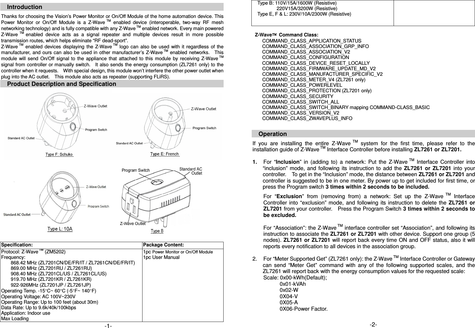  Introduction  Thanks for choosing the Vision&rsquo;s Power Monitor or On/Off Module of the home automation device. This Power  Monitor  or  On/Off  Module  is  a  Z-Wave  TM  enabled  device  (interoperable,  two-way  RF  mesh networking technology) and is fully compatible with any Z-Wave TM enabled network. Every main powered Z-Wave  TM enabled  device  acts  as  a  signal  repeater  and  multiple  devices  result  in  more  possible transmission routes, which helps eliminate &ldquo;RF dead-sport&rdquo;. Z-Wave TM  enabled  devices  displaying  the  Z-Wave TM  logo  can  also  be  used  with  it  regardless  of  the manufacturer, and  ours can  also be used  in other manufacturer&rsquo;s Z-Wave TM enabled networks.    This module  will  send  On/Off  signal  to  the  appliance  that  attached  to  this  module  by  receiving  Z-Wave TM signal from controller or manually switch.    It also sends the energy consumption (ZL7261 only) to the controller when it requests.    With special design, this module won&rsquo;t interfere the other power outlet when plug into the AC outlet.    This module also acts as repeater (supporting FLiRS). Product Description and Specification              Specification: Package Content: Protocol: Z-Wave TM (ZM5202) Frequency:         868.42 MHz (ZL7201CN/DE/FR/IT / ZL7261CN/DE/FR/IT)         869.00 MHz (ZL7201RU / ZL7261RU)         908.40 MHz (ZL7201CL/US / ZL7261CL/US)         919.70 MHz (ZL7201KR / ZL7261KR)         922-926MHz (ZL7201JP / ZL7261JP) Operating Temp. -15 C~ 60 C (-5 F~ 140 F) Operating Voltage: AC 100V~230V Operating Range: Up to 100 feet (about 30m) Data Rate: Up to 9.6k/40k/100kbps Application: Indoor use Max Loading 1pc Power Monitor or On/Off Module 1pc User Manual     Type B: 110V/15A/1600W (Resistive)                     220V15A/3200W (Resistive)     Type E, F &amp; L: 230V/10A/2300W (Resistive)      Z-Wave   Command Class:      COMMAND_CLASS_APPLICATION_STATUS COMMAND_CLASS_ASSOCIATION_GRP_INFO COMMAND_CLASS_ASSOCIATION_V2 COMMAND_CLASS_CONFIGURATION COMMAND_CLASS_DEVICE_RESET_LOCALLY COMMAND_CLASS_FIRMWARE_UPDATE_MD_V2       COMMAND_CLASS_MANUFACTURER_SPECIFIC_V2       COMMAND_CLASS_METER_V4 (ZL7261 only) COMMAND_CLASS_POWERLEVEL COMMAND_CLASS_PROTECTION (ZL7201 only) COMMAND_CLASS_SECURITY COMMAND_CLASS_SWITCH_ALL COMMAND_CLASS_SWITCH_BINARY mapping COMMAND-CLASS_BASIC       COMMAND_CLASS_VERSION_V2       COMMAND_CLASS_ZWAVEPLUS_INFO   Operation  If  you  are  installing  the  entire  Z-Wave  TM  system  for  the  first  time,  please  refer  to  the installation guide of Z-Wave TM Interface Controller before installing ZL7261 or ZL7201.  1.  For  &ldquo;Inclusion&rdquo;  in  (adding  to)  a  network:  Put  the  Z-Wave  TM  Interface  Controller  into &ldquo;inclusion&rdquo;  mode, and  following  its instruction  to  add  the ZL7261  or  ZL7201  into  your controller.    To get in the &ldquo;Inclusion&rdquo; mode, the distance between ZL7261 or ZL7201 and controller is suggested to be in one meter. By power up to get included for first time, or press the Program switch 3 times within 2 seconds to be included. For  &ldquo;Exclusion&rdquo;  from  (removing  from)  a  network:  Set  up  the  Z-Wave  TM  Interface Controller  into &ldquo;exclusion&rdquo;  mode,  and  following  its  instruction to  delete  the  ZL7261 or ZL7201 from your controller.    Press the Program Switch 3 times within 2 seconds to be excluded.  For &ldquo;Association&rdquo;: the Z-Wave TM interface controller set &ldquo;Association&rdquo;, and following its instruction to associate the ZL7261 or ZL7201 with other device. Support one group (5 nodes). ZL7261 or ZL7201 will report back every time ON and OFF status, also it will reports every notification to all devices in the association group.  2.  For &ldquo;Meter Supported Get&rdquo; (ZL7261 only): the Z-Wave TM Interface Controller or Gateway can  send  &ldquo;Meter  Get&rdquo;  command  with  any  of  the  following  supported  scales,  and  the ZL7261 will report back with the energy consumption values for the requested scale: Scale: 0x00-kWh(Default);             0x01-kVAh             0x02-W             0X04-V             0X05-A               0X06-Power Factor.   -1-  -2-  