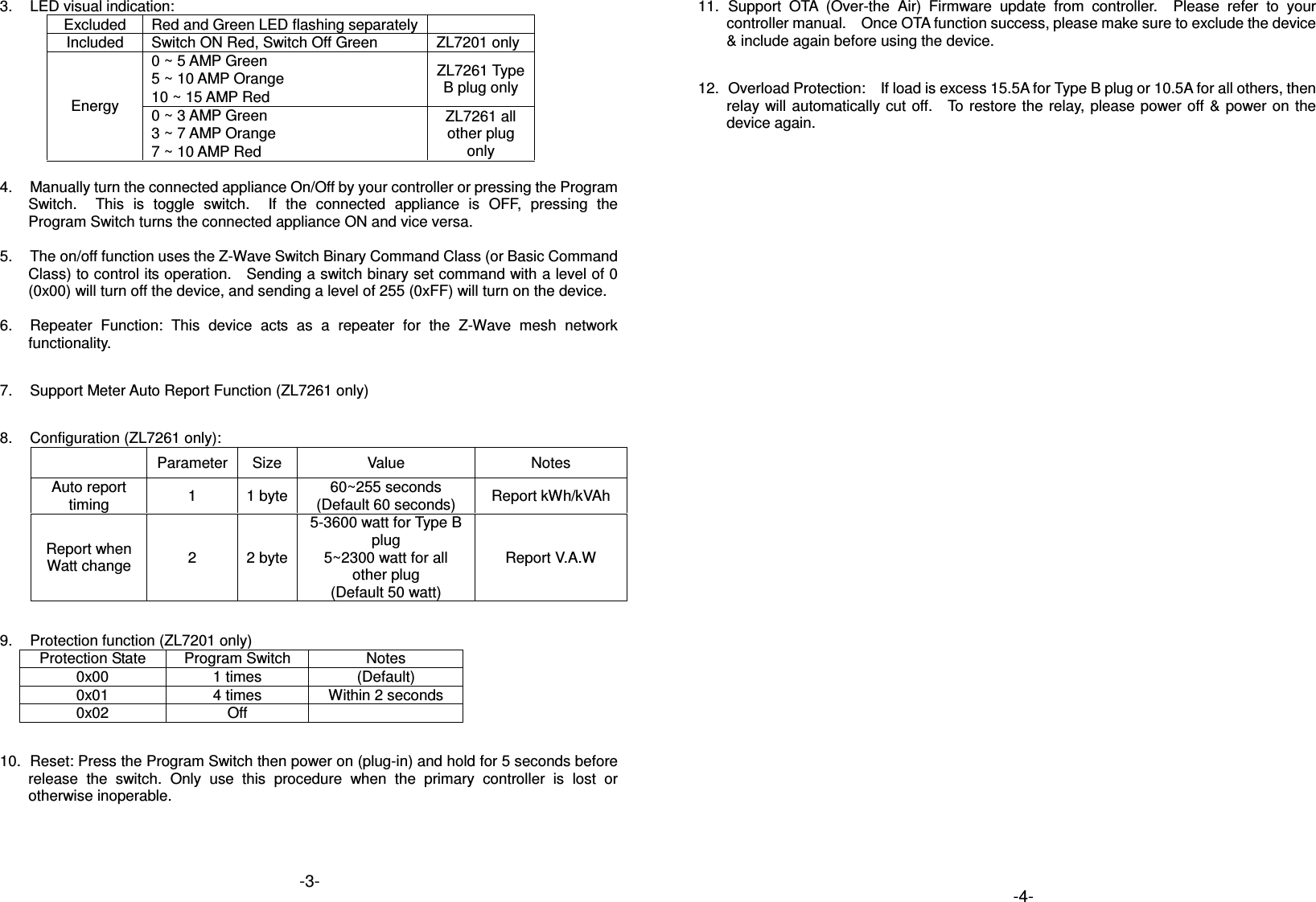 3.  LED visual indication: Excluded  Red and Green LED flashing separately  Included  Switch ON Red, Switch Off Green  ZL7201 only Energy 0 ~ 5 AMP Green  ZL7261 Type B plug only 5 ~ 10 AMP Orange 10 ~ 15 AMP Red 0 ~ 3 AMP Green  ZL7261 all other plug only 3 ~ 7 AMP Orange 7 ~ 10 AMP Red  4.  Manually turn the connected appliance On/Off by your controller or pressing the Program Switch.    This  is  toggle  switch.    If  the  connected  appliance is  OFF,  pressing  the Program Switch turns the connected appliance ON and vice versa.  5.  The on/off function uses the Z-Wave Switch Binary Command Class (or Basic Command Class) to control its operation.    Sending a switch binary set command with a level of 0 (0x00) will turn off the device, and sending a level of 255 (0xFF) will turn on the device.  6.  Repeater  Function:  This  device  acts  as  a  repeater  for  the  Z-Wave  mesh  network functionality.  7.  Support Meter Auto Report Function (ZL7261 only)  8.  Configuration (ZL7261 only):   Parameter Size Value  Notes Auto report timing  1  1 byte 60~255 seconds (Default 60 seconds)  Report kWh/kVAh Report when Watt change  2  2 byte 5-3600 watt for Type B plug 5~2300 watt for all other plug (Default 50 watt) Report V.A.W  9.  Protection function (ZL7201 only) Protection State  Program Switch  Notes 0x00  1 times  (Default) 0x01  4 times  Within 2 seconds 0x02  Off    10.  Reset: Press the Program Switch then power on (plug-in) and hold for 5 seconds before release  the  switch.  Only  use  this  procedure  when  the  primary  controller  is  lost  or otherwise inoperable.    11.  Support  OTA  (Over-the  Air)  Firmware  update  from  controller.    Please  refer  to  your controller manual.    Once OTA function success, please make sure to exclude the device &amp; include again before using the device.  12.  Overload Protection:    If load is excess 15.5A for Type B plug or 10.5A for all others, then relay will automatically cut off.    To restore  the  relay, please power  off &amp; power on the device again.  -3-  -4-  