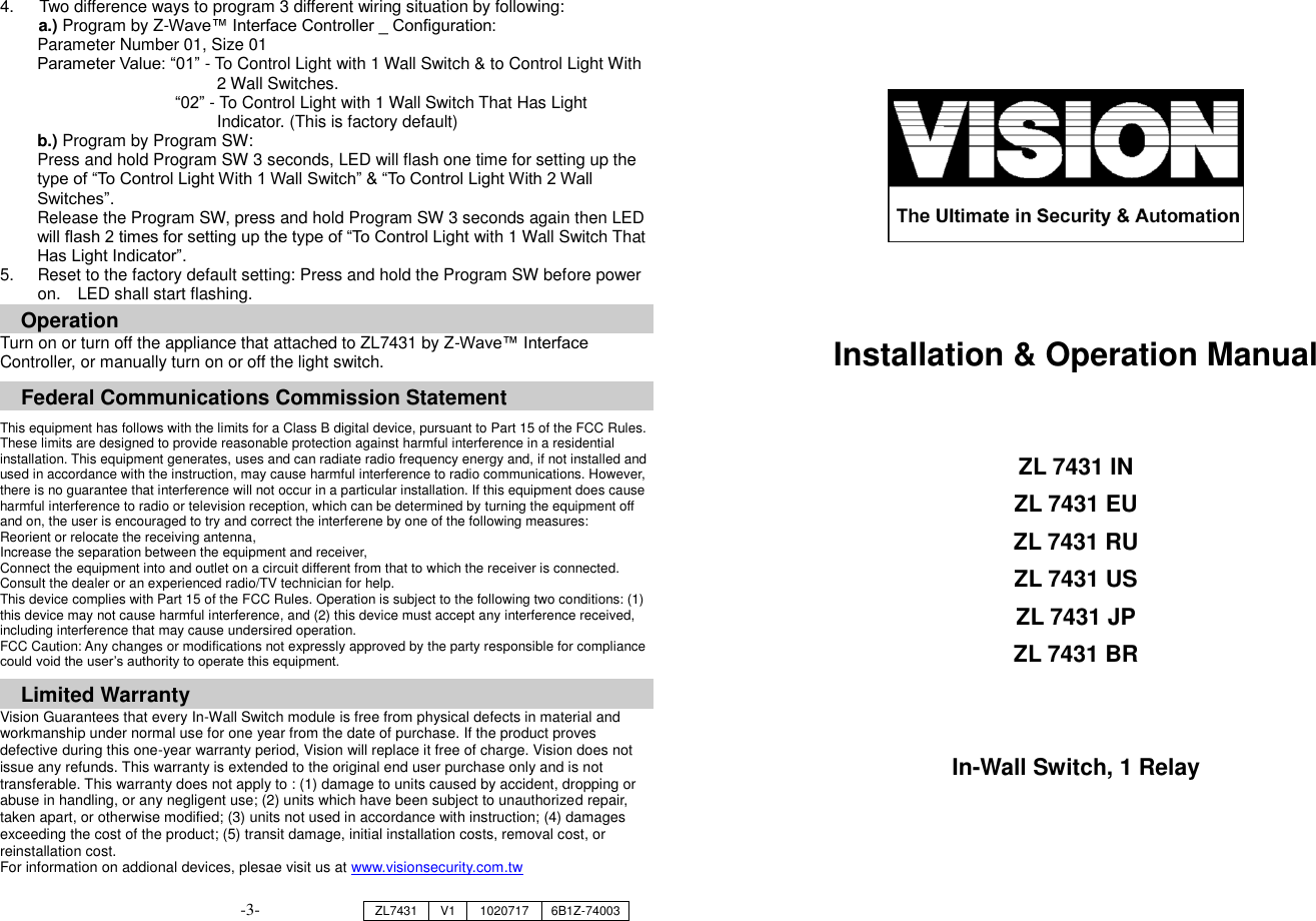 4.    Two difference ways to program 3 different wiring situation by following:   a.) Program by Z-Wave&trade; Interface Controller _ Configuration: Parameter Number 01, Size 01   Parameter Value: &ldquo;01&rdquo; - To Control Light with 1 Wall Switch &amp; to Control Light With   2 Wall Switches. &ldquo;02&rdquo; - To Control Light with 1 Wall Switch That Has Light   Indicator. (This is factory default) b.) Program by Program SW: Press and hold Program SW 3 seconds, LED will flash one time for setting up the type of &ldquo;To Control Light With 1 Wall Switch&rdquo; &amp; &ldquo;To Control Light With 2 Wall Switches&rdquo;. Release the Program SW, press and hold Program SW 3 seconds again then LED will flash 2 times for setting up the type of &ldquo;To Control Light with 1 Wall Switch That Has Light Indicator&rdquo;. 5.  Reset to the factory default setting: Press and hold the Program SW before power on.  LED shall start flashing. Operation Turn on or turn off the appliance that attached to ZL7431 by Z-Wave&trade; Interface Controller, or manually turn on or off the light switch.    Federal Communications Commission Statement  This equipment has follows with the limits for a Class B digital device, pursuant to Part 15 of the FCC Rules. These limits are designed to provide reasonable protection against harmful interference in a residential installation. This equipment generates, uses and can radiate radio frequency energy and, if not installed and used in accordance with the instruction, may cause harmful interference to radio communications. However, there is no guarantee that interference will not occur in a particular installation. If this equipment does cause harmful interference to radio or television reception, which can be determined by turning the equipment off and on, the user is encouraged to try and correct the interferene by one of the following measures: Reorient or relocate the receiving antenna, Increase the separation between the equipment and receiver, Connect the equipment into and outlet on a circuit different from that to which the receiver is connected. Consult the dealer or an experienced radio/TV technician for help. This device complies with Part 15 of the FCC Rules. Operation is subject to the following two conditions: (1) this device may not cause harmful interference, and (2) this device must accept any interference received, including interference that may cause undersired operation. FCC Caution: Any changes or modifications not expressly approved by the party responsible for compliance could void the user&rsquo;s authority to operate this equipment.  Limited Warranty Vision Guarantees that every In-Wall Switch module is free from physical defects in material and workmanship under normal use for one year from the date of purchase. If the product proves defective during this one-year warranty period, Vision will replace it free of charge. Vision does not issue any refunds. This warranty is extended to the original end user purchase only and is not transferable. This warranty does not apply to : (1) damage to units caused by accident, dropping or abuse in handling, or any negligent use; (2) units which have been subject to unauthorized repair, taken apart, or otherwise modified; (3) units not used in accordance with instruction; (4) damages exceeding the cost of the product; (5) transit damage, initial installation costs, removal cost, or reinstallation cost. For information on addional devices, plesae visit us at www.visionsecurity.com.tw                                       Installation &amp; Operation Manual     ZL 7431 IN ZL 7431 EU ZL 7431 RU ZL 7431 US ZL 7431 JP ZL 7431 BR   In-Wall Switch, 1 Relay       ZL7431 V1 1020717 6B1Z-74003 -3- 