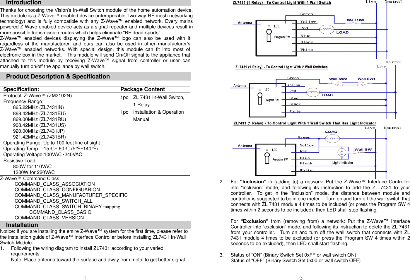 Introduction Thanks for choosing the Vision&rsquo;s In-Wall Switch module of the home automation device. This module is a Z-Wave&trade; enabled device (interoperable, two-way RF mesh networking technology) and  is  fully compatible with any Z-Wave&trade;  enabled  network.  Every  mains powered Z-Wave enabled device acts as a signal repeater and multiple devices result in more possible transmission routes which helps eliminate &ldquo;RF dead-sports&rdquo;. Z-Wave&trade;  enabled  devices  displaying  the  Z-Wave&trade;  logo  can  also  be  used  with  it regardless  of  the  manufacturer,  and  ours  can  also  be  used  in  other  manufacturer&rsquo;s Z-Wave&trade;  enabled  networks.  With  special  design,  this  module  can  fit  into  most  of electronic box in the market.    This module will send On/Off signal to the appliance that attached  to  this  module  by  receiving  Z-Wave&trade;  signal  from  controller  or  user  can manually turn on/off the appliance by wall switch.   Product Description &amp; Specification    Specification: Package Content Protocol: Z-Wave&trade; (ZM3102N) Frequency Range: 865.22MHz (ZL7431IN) 868.42MHz (ZL7431EU) 869.00MHz (ZL7431RU) 908.42MHz (ZL7431US) 920.00MHz (ZL7431JP) 921.42MHz (ZL7431BR) Operating Range: Up to 100 feet line of sight Operating Temp.: -15&deg;C~ 60&deg;C (5&deg;F~140&deg;F) Operating Voltage:100VAC~240VAC Resistive Load:       800W for 110VAC         1300W for 220VAC 1pc    ZL 7431 In-Wall Switch, 1 Relay 1pc    Installation &amp; Operation Manual Z-Wave&trade; Command Class COMMAND_CLASS_ASSOCIATION COMMAND_CLASS_CONFIGUARION COMMAND_CLASS_MANUFACTURER_SPECIFIC COMMAND_CLASS_SWITCH_ALL   COMMAND_CLASS_SWITCH_BINARY mapping COMMAND_CLASS_BASIC COMMAND_CLASS_VERSION Installation Notice: If you are installing the entire Z-Wave&trade; system for the first time, please refer to the installation guide of Z-Wave&trade; Interface Controller before installing ZL7431 In-Wall Switch Module. 1.  Following the wiring diagram to install ZL7431 according to your varied requirements.       Note: Place antenna toward the surface and away from metal to get better signal.     2.  For &ldquo;Inclusion&rdquo;  in  (adding to) a network: Put the Z-Wave&trade; Interface  Controller into  &ldquo;inclusion&rdquo;  mode,  and  following  its  instruction  to  add  the  ZL  7431  to  your controller.    To  get  in  the  &ldquo;inclusion&rdquo;  mode,  the  distance  between  module  and controller is suggested to be in one meter.    Turn on and turn off the wall switch that connects with ZL 7431 module 4 times to be included (or press the Program SW 4 times within 2 seconds to be included), then LED shall stop flashing.  For &ldquo;Exclusion&rdquo;  from  (removing  from)  a  network:  Put  the  Z-Wave&trade;  Interface Controller into &ldquo;exclusion&rdquo; mode, and following its instruction to delete the ZL 7431 from your controller.    Turn  on and turn off the wall switch that connects with ZL 7431 module 4 times to be excluded (or press the Program SW 4  times within 2 seconds to be excluded), then LED shall start flashing.  3. Status of &ldquo;ON&rdquo; (Binary Switch Set 0xFF or wall switch ON) Status of &ldquo;OFF&rdquo; (Binary Switch Set 0x00 or wall switch OFF)   -1- -2- 