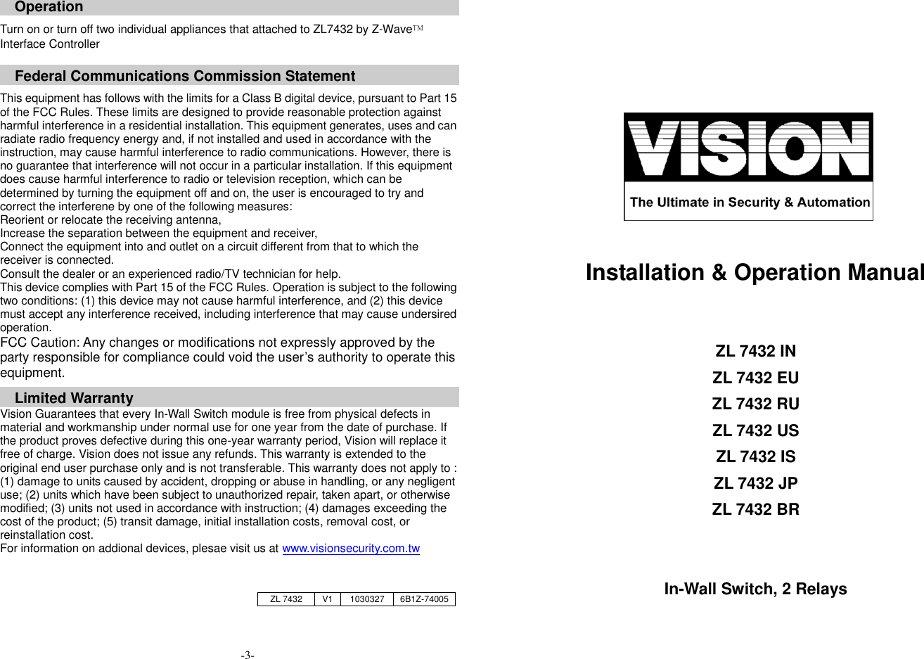 Operation  Turn on or turn off two individual appliances that attached to ZL7432 by Z-Wave&trade; Interface Controller     Federal Communications Commission Statement  This equipment has follows with the limits for a Class B digital device, pursuant to Part 15 of the FCC Rules. These limits are designed to provide reasonable protection against harmful interference in a residential installation. This equipment generates, uses and can radiate radio frequency energy and, if not installed and used in accordance with the instruction, may cause harmful interference to radio communications. However, there is no guarantee that interference will not occur in a particular installation. If this equipment does cause harmful interference to radio or television reception, which can be determined by turning the equipment off and on, the user is encouraged to try and correct the interferene by one of the following measures: Reorient or relocate the receiving antenna, Increase the separation between the equipment and receiver, Connect the equipment into and outlet on a circuit different from that to which the receiver is connected. Consult the dealer or an experienced radio/TV technician for help. This device complies with Part 15 of the FCC Rules. Operation is subject to the following two conditions: (1) this device may not cause harmful interference, and (2) this device must accept any interference received, including interference that may cause undersired operation. FCC Caution: Any changes or modifications not expressly approved by the party responsible for compliance could void the user&rsquo;s authority to operate this equipment.  Limited Warranty Vision Guarantees that every In-Wall Switch module is free from physical defects in material and workmanship under normal use for one year from the date of purchase. If the product proves defective during this one-year warranty period, Vision will replace it free of charge. Vision does not issue any refunds. This warranty is extended to the original end user purchase only and is not transferable. This warranty does not apply to : (1) damage to units caused by accident, dropping or abuse in handling, or any negligent use; (2) units which have been subject to unauthorized repair, taken apart, or otherwise modified; (3) units not used in accordance with instruction; (4) damages exceeding the cost of the product; (5) transit damage, initial installation costs, removal cost, or reinstallation cost. For information on addional devices, plesae visit us at www.visionsecurity.com.tw                                             Installation &amp; Operation Manual      ZL 7432 IN ZL 7432 EU ZL 7432 RU ZL 7432 US ZL 7432 IS ZL 7432 JP ZL 7432 BR   In-Wall Switch, 2 Relays     ZL 7432 V1 1030327 6B1Z-74005 -3- 