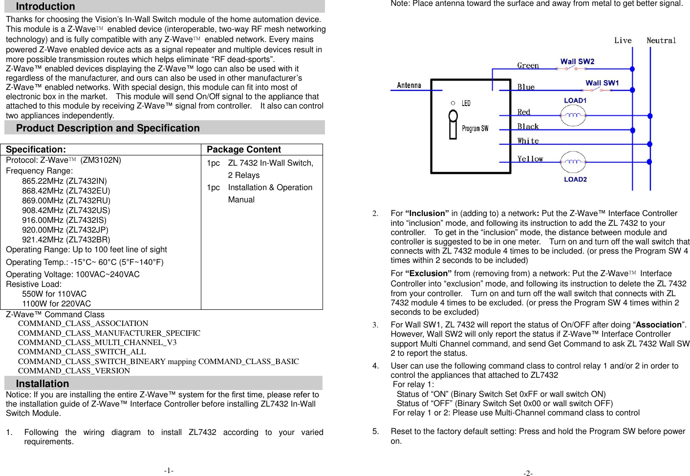 Introduction Thanks for choosing the Vision&rsquo;s In-Wall Switch module of the home automation device. This module is a Z-Wave&trade;  enabled device (interoperable, two-way RF mesh networking technology) and is fully compatible with any Z-Wave&trade;  enabled network. Every mains powered Z-Wave enabled device acts as a signal repeater and multiple devices result in more possible transmission routes which helps eliminate &ldquo;RF dead-sports&rdquo;. Z-Wave&trade; enabled devices displaying the Z-Wave&trade; logo can also be used with it regardless of the manufacturer, and ours can also be used in other manufacturer&rsquo;s Z-Wave&trade; enabled networks. With special design, this module can fit into most of electronic box in the market.    This module will send On/Off signal to the appliance that attached to this module by receiving Z-Wave&trade; signal from controller.    It also can control two appliances independently. Product Description and Specification  Specification: Package Content Protocol: Z-Wave&trade;  (ZM3102N) Frequency Range: 865.22MHz (ZL7432IN) 868.42MHz (ZL7432EU) 869.00MHz (ZL7432RU) 908.42MHz (ZL7432US) 916.00MHz (ZL7432IS) 920.00MHz (ZL7432JP) 921.42MHz (ZL7432BR) Operating Range: Up to 100 feet line of sight Operating Temp.: -15&deg;C~ 60&deg;C (5&deg;F~140&deg;F) Operating Voltage: 100VAC~240VAC Resistive Load:   550W for 110VAC 1100W for 220VAC 1pc    ZL 7432 In-Wall Switch, 2 Relays 1pc    Installation &amp; Operation Manual Z-Wave&trade; Command Class COMMAND_CLASS_ASSOCIATION COMMAND_CLASS_MANUFACTURER_SPECIFIC COMMAND_CLASS_MULTI_CHANNEL_V3 COMMAND_CLASS_SWITCH_ALL COMMAND_CLASS_SWITCH_BINEARY mapping COMMAND_CLASS_BASIC COMMAND_CLASS_VERSION Installation Notice: If you are installing the entire Z-Wave&trade; system for the first time, please refer to the installation guide of Z-Wave&trade; Interface Controller before installing ZL7432 In-Wall Switch Module.  1.  Following  the  wiring  diagram  to  install  ZL7432  according  to  your  varied requirements.              Note: Place antenna toward the surface and away from metal to get better signal.       2.  For &ldquo;Inclusion&rdquo; in (adding to) a network: Put the Z-Wave&trade; Interface Controller into &ldquo;inclusion&rdquo; mode, and following its instruction to add the ZL 7432 to your controller.    To get in the &ldquo;inclusion&rdquo; mode, the distance between module and controller is suggested to be in one meter.    Turn on and turn off the wall switch that connects with ZL 7432 module 4 times to be included. (or press the Program SW 4 times within 2 seconds to be included)  For &ldquo;Exclusion&rdquo; from (removing from) a network: Put the Z-Wave&trade;  Interface Controller into &ldquo;exclusion&rdquo; mode, and following its instruction to delete the ZL 7432 from your controller.    Turn on and turn off the wall switch that connects with ZL 7432 module 4 times to be excluded. (or press the Program SW 4 times within 2 seconds to be excluded)  3.  For Wall SW1, ZL 7432 will report the status of On/OFF after doing &ldquo;Association&rdquo;.   However, Wall SW2 will only report the status if Z-Wave&trade; Interface Controller support Multi Channel command, and send Get Command to ask ZL 7432 Wall SW 2 to report the status.    4.  User can use the following command class to control relay 1 and/or 2 in order to control the appliances that attached to ZL7432 For relay 1:   Status of &ldquo;ON&rdquo; (Binary Switch Set 0xFF or wall switch ON) Status of &ldquo;OFF&rdquo; (Binary Switch Set 0x00 or wall switch OFF)           For relay 1 or 2: Please use Multi-Channel command class to control  5.  Reset to the factory default setting: Press and hold the Program SW before power on. -1- -2- 