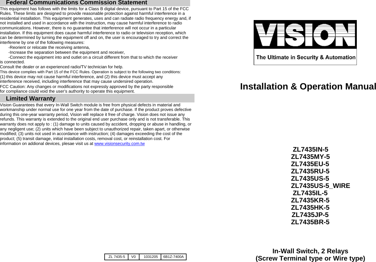 Federal Communications Commission Statement  This equipment has follows with the limits for a Class B digital device, pursuant to Part 15 of the FCC Rules. These limits are designed to provide reasonable protection against harmful interference in a residential installation. This equipment generates, uses and can radiate radio frequency energy and, if not installed and used in accordance with the instruction, may cause harmful interference to radio communications. However, there is no guarantee that interference will not occur in a particular installation. If this equipment does cause harmful interference to radio or television reception, which can be determined by turning the equipment off and on, the user is encouraged to try and correct the interferene by one of the following measures:  -Reorient or relocate the receiving antenna, -Increase the separation between the equipment and receiver,  -Connect the equipment into and outlet on a circuit different from that to which the receiver is connected. Consult the dealer or an experienced radio/TV technician for help.  This device complies with Part 15 of the FCC Rules. Operation is subject to the following two conditions:  (1) this device may not cause harmful interference, and (2) this device must accept any interference received, including interference that may cause undersired operation.  FCC Caution: Any changes or modifications not expressly approved by the party responsible for compliance could void the user&rsquo;s authority to operate this equipment.   Limited Warranty  Vision Guarantees that every In-Wall Switch module is free from physical defects in material and workmanship under normal use for one year from the date of purchase. If the product proves defective during this one-year warranty period, Vision will replace it free of charge. Vision does not issue any refunds. This warranty is extended to the original end user purchase only and is not transferable. This warranty does not apply to : (1) damage to units caused by accident, dropping or abuse in handling, or any negligent use; (2) units which have been subject to unauthorized repair, taken apart, or otherwise modified; (3) units not used in accordance with instruction; (4) damages exceeding the cost of the product; (5) transit damage, initial installation costs, removal cost, or reinstallation cost. For information on addional devices, plesae visit us at www.visionsecurity.com.tw                  ZL 7435-5 V0 1031205 6B1Z-7400A                      Installation &amp; Operation Manual          ZL7435IN-5  ZL7435MY-5 ZL7435EU-5 ZL7435RU-5 ZL7435US-5 ZL7435US-5_WIRE ZL7435IL-5 ZL7435KR-5 ZL7435HK-5 ZL7435JP-5 ZL7435BR-5    In-Wall Switch, 2 Relays (Screw Terminal type or Wire type) 
