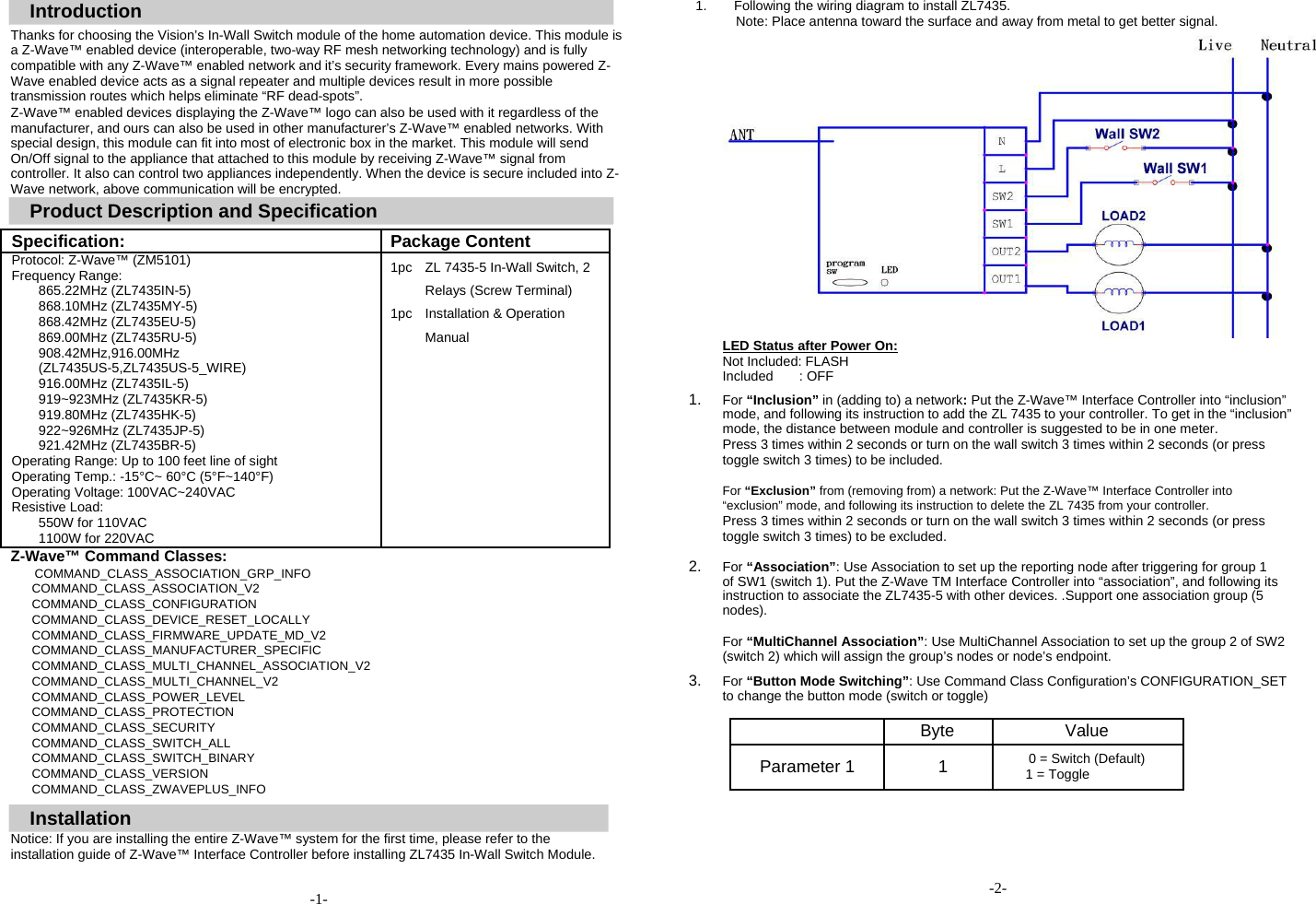  Introduction  Thanks for choosing the Vision&rsquo;s In-Wall Switch module of the home automation device. This module is a Z-Wave&trade; enabled device (interoperable, two-way RF mesh networking technology) and is fully compatible with any Z-Wave&trade; enabled network and it&rsquo;s security framework. Every mains powered Z-Wave enabled device acts as a signal repeater and multiple devices result in more possible transmission routes which helps eliminate &ldquo;RF dead-spots&rdquo;.  Z-Wave&trade; enabled devices displaying the Z-Wave&trade; logo can also be used with it regardless of the manufacturer, and ours can also be used in other manufacturer&rsquo;s Z-Wave&trade; enabled networks. With special design, this module can fit into most of electronic box in the market. This module will send On/Off signal to the appliance that attached to this module by receiving Z-Wave&trade; signal from controller. It also can control two appliances independently. When the device is secure included into Z-Wave network, above communication will be encrypted.   Product Description and Specification  Specification: Package Content  Protocol: Z-Wave&trade; (ZM5101) 1pc ZL 7435-5 In-Wall Switch, 2  Frequency Range:     865.22MHz (ZL7435IN-5)  Relays (Screw Terminal)  868.10MHz (ZL7435MY-5) 1pc Installation &amp; Operation  868.42MHz (ZL7435EU-5)     869.00MHz (ZL7435RU-5)  Manual  908.42MHz,916.00MHz   (ZL7435US-5,ZL7435US-5_WIRE)    916.00MHz (ZL7435IL-5)    919~923MHz (ZL7435KR-5)    919.80MHz (ZL7435HK-5)    922~926MHz (ZL7435JP-5)    921.42MHz (ZL7435BR-5)    Operating Range: Up to 100 feet line of sight    Operating Temp.: -15&deg;C~ 60&deg;C (5&deg;F~140&deg;F)    Operating Voltage: 100VAC~240VAC    Resistive Load:    550W for 110VAC    1100W for 220VAC    Z-Wave&trade; Command Classes:  COMMAND_CLASS_ASSOCIATION_GRP_INFO COMMAND_CLASS_ASSOCIATION_V2 COMMAND_CLASS_CONFIGURATION COMMAND_CLASS_DEVICE_RESET_LOCALLY COMMAND_CLASS_FIRMWARE_UPDATE_MD_V2 COMMAND_CLASS_MANUFACTURER_SPECIFIC COMMAND_CLASS_MULTI_CHANNEL_ASSOCIATION_V2 COMMAND_CLASS_MULTI_CHANNEL_V2 COMMAND_CLASS_POWER_LEVEL COMMAND_CLASS_PROTECTION COMMAND_CLASS_SECURITY COMMAND_CLASS_SWITCH_ALL COMMAND_CLASS_SWITCH_BINARY COMMAND_CLASS_VERSION COMMAND_CLASS_ZWAVEPLUS_INFO   Installation  Notice: If you are installing the entire Z-Wave&trade; system for the first time, please refer to the installation guide of Z-Wave&trade; Interface Controller before installing ZL7435 In-Wall Switch Module.  -1-  1.  Following the wiring diagram to install ZL7435. Note: Place antenna toward the surface and away from metal to get better signal.                 LED Status after Power On:  Not Included: FLASH Included : OFF  1. For &ldquo;Inclusion&rdquo; in (adding to) a network: Put the Z-Wave&trade; Interface Controller into &ldquo;inclusion&rdquo; mode, and following its instruction to add the ZL 7435 to your controller. To get in the &ldquo;inclusion&rdquo; mode, the distance between module and controller is suggested to be in one meter.  Press 3 times within 2 seconds or turn on the wall switch 3 times within 2 seconds (or press toggle switch 3 times) to be included.  For &ldquo;Exclusion&rdquo; from (removing from) a network: Put the Z-Wave&trade; Interface Controller into &ldquo;exclusion&rdquo; mode, and following its instruction to delete the ZL 7435 from your controller. Press 3 times within 2 seconds or turn on the wall switch 3 times within 2 seconds (or press toggle switch 3 times) to be excluded.  2. For &ldquo;Association&rdquo;: Use Association to set up the reporting node after triggering for group 1 of SW1 (switch 1). Put the Z-Wave TM Interface Controller into &ldquo;association&rdquo;, and following its instruction to associate the ZL7435-5 with other devices. .Support one association group (5 nodes).  For &ldquo;MultiChannel Association&rdquo;: Use MultiChannel Association to set up the group 2 of SW2 (switch 2) which will assign the group&rsquo;s nodes or node&rsquo;s endpoint.  3. For &ldquo;Button Mode Switching&rdquo;: Use Command Class Configuration&rsquo;s CONFIGURATION_SET to change the button mode (switch or toggle)   Byte Value        Parameter 1 1 0 = Switch (Default)  1 = Toggle             -2- 