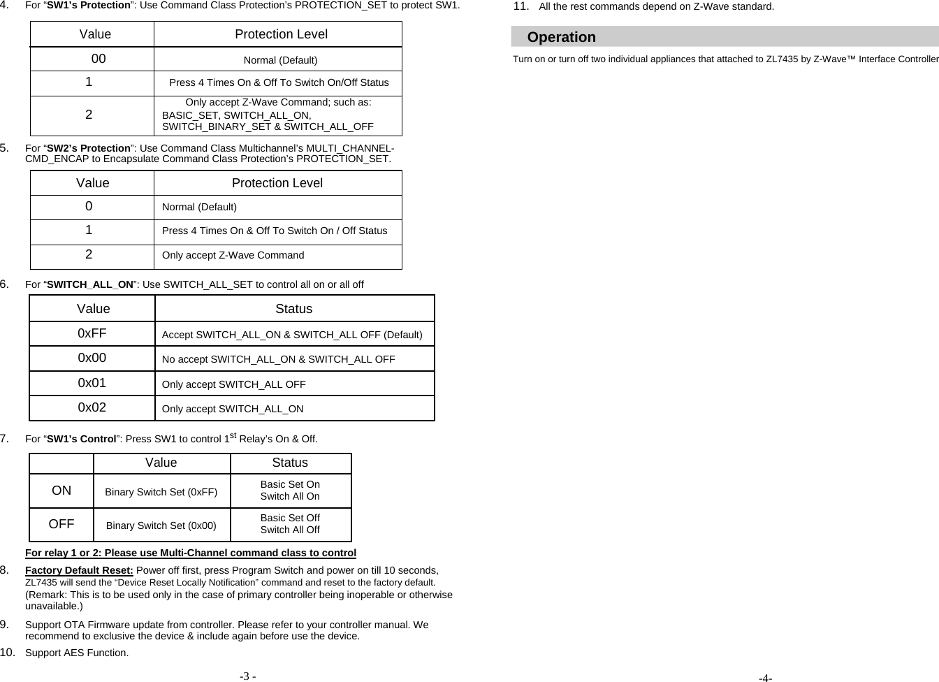 4. For &ldquo;SW1&rsquo;s Protection&rdquo;: Use Command Class Protection&rsquo;s PROTECTION_SET to protect SW1.   Value Protection Level    00 Normal (Default)  1 Press 4 Times On &amp; Off To Switch On/Off Status  Only accept Z-Wave Command; such as: 2 BASIC_SET, SWITCH_ALL_ON,  SWITCH_BINARY_SET &amp; SWITCH_ALL_OFF  5. For &ldquo;SW2&rsquo;s Protection&rdquo;: Use Command Class Multichannel&rsquo;s MULTI_CHANNEL-CMD_ENCAP to Encapsulate Command Class Protection&rsquo;s PROTECTION_SET.   Value Protection Level  0 Normal (Default)  1 Press 4 Times On &amp; Off To Switch On / Off Status  2 Only accept Z-Wave Command  6. For &ldquo;SWITCH_ALL_ON&rdquo;: Use SWITCH_ALL_SET to control all on or all off  Value Status    0xFF Accept SWITCH_ALL_ON &amp; SWITCH_ALL OFF (Default)    0x00 No accept SWITCH_ALL_ON &amp; SWITCH_ALL OFF    0x01 Only accept SWITCH_ALL OFF    0x02 Only accept SWITCH_ALL_ON     7. For &ldquo;SW1&rsquo;s Control&rdquo;: Press SW1 to control 1st Relay&rsquo;s On &amp; Off.   Value Status       ON Binary Switch Set (0xFF) Basic Set On  Switch All On          OFF Binary Switch Set (0x00) Basic Set Off  Switch All Off           For relay 1 or 2: Please use Multi-Channel command class to control  8. Factory Default Reset: Power off first, press Program Switch and power on till 10 seconds,  ZL7435 will send the &ldquo;Device Reset Locally Notification&rdquo; command and reset to the factory default.  (Remark: This is to be used only in the case of primary controller being inoperable or otherwise unavailable.)  9. Support OTA Firmware update from controller. Please refer to your controller manual. We recommend to exclusive the device &amp; include again before use the device.  10. Support AES Function.  -3 -  11. All the rest commands depend on Z-Wave standard.   Operation  Turn on or turn off two individual appliances that attached to ZL7435 by Z-Wave&trade; Interface Controller                                          -4- 