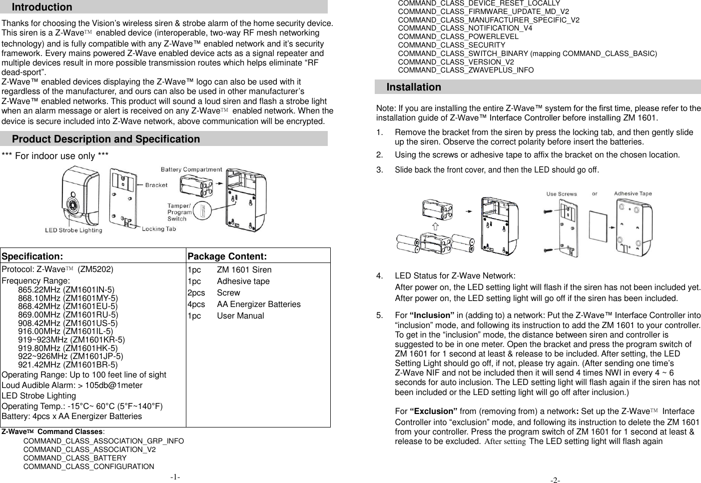 Introduction  Thanks for choosing the Vision&rsquo;s wireless siren &amp; strobe alarm of the home security device. This siren is a Z-Wave&trade;  enabled device (interoperable, two-way RF mesh networking technology) and is fully compatible with any Z-Wave&trade; enabled network and it&rsquo;s security framework. Every mains powered Z-Wave enabled device acts as a signal repeater and multiple devices result in more possible transmission routes which helps eliminate &ldquo;RF dead-sport&rdquo;. Z-Wave&trade; enabled devices displaying the Z-Wave&trade; logo can also be used with it regardless of the manufacturer, and ours can also be used in other manufacturer&rsquo;s Z-Wave&trade; enabled networks. This product will sound a loud siren and flash a strobe light when an alarm message or alert is received on any Z-Wave&trade;  enabled network. When the device is secure included into Z-Wave network, above communication will be encrypted.  Product Description and Specification  *** For indoor use only ***          Specification:   Package Content:   Protocol: Z-Wave&trade;  (ZM5202) Frequency Range:   865.22MHz (ZM1601IN-5) 868.10MHz (ZM1601MY-5) 868.42MHz (ZM1601EU-5) 869.00MHz (ZM1601RU-5) 908.42MHz (ZM1601US-5) 916.00MHz (ZM1601IL-5) 919~923MHz (ZM1601KR-5) 919.80MHz (ZM1601HK-5) 922~926MHz (ZM1601JP-5) 921.42MHz (ZM1601BR-5) Operating Range: Up to 100 feet line of sight Loud Audible Alarm: > 105db@1meter LED Strobe Lighting Operating Temp.: -15&deg;C~ 60&deg;C (5&deg;F~140&deg;F) Battery: 4pcs x AA Energizer Batteries 1pc 1pc 2pcs 4pcs 1pc ZM 1601 Siren Adhesive tape Screw AA Energizer Batteries User Manual Z-Wave&trade;  Command Classes:   COMMAND_CLASS_ASSOCIATION_GRP_INFO COMMAND_CLASS_ASSOCIATION_V2 COMMAND_CLASS_BATTERY COMMAND_CLASS_CONFIGURATION   COMMAND_CLASS_DEVICE_RESET_LOCALLY COMMAND_CLASS_FIRMWARE_UPDATE_MD_V2 COMMAND_CLASS_MANUFACTURER_SPECIFIC_V2 COMMAND_CLASS_NOTIFICATION_V4 COMMAND_CLASS_POWERLEVEL COMMAND_CLASS_SECURITY COMMAND_CLASS_SWITCH_BINARY (mapping COMMAND_CLASS_BASIC) COMMAND_CLASS_VERSION_V2 COMMAND_CLASS_ZWAVEPLUS_INFO  Installation   Note: If you are installing the entire Z-Wave&trade; system for the first time, please refer to the installation guide of Z-Wave&trade; Interface Controller before installing ZM 1601.  1.  Remove the bracket from the siren by press the locking tab, and then gently slide up the siren. Observe the correct polarity before insert the batteries.  2.  Using the screws or adhesive tape to affix the bracket on the chosen location.  3. Slide back the front cover, and then the LED should go off. 4.  LED Status for Z-Wave Network: After power on, the LED setting light will flash if the siren has not been included yet. After power on, the LED setting light will go off if the siren has been included.  5.  For &ldquo;Inclusion&rdquo; in (adding to) a network: Put the Z-Wave&trade; Interface Controller into &ldquo;inclusion&rdquo; mode, and following its instruction to add the ZM 1601 to your controller. To get in the &ldquo;inclusion&rdquo; mode, the distance between siren and controller is suggested to be in one meter. Open the bracket and press the program switch of ZM 1601 for 1 second at least &amp; release to be included. After setting, the LED Setting Light should go off, if not, please try again. (After sending one time&rsquo;s Z-Wave NIF and not be included then it will send 4 times NWI in every 4 ~ 6 seconds for auto inclusion. The LED setting light will flash again if the siren has not been included or the LED setting light will go off after inclusion.)    For &ldquo;Exclusion&rdquo; from (removing from) a network: Set up the Z-Wave&trade;  Interface Controller into &ldquo;exclusion&rdquo; mode, and following its instruction to delete the ZM 1601 from your controller. Press the program switch of ZM 1601 for 1 second at least &amp; release to be excluded. After setting The LED setting light will flash again         -2- -1- 