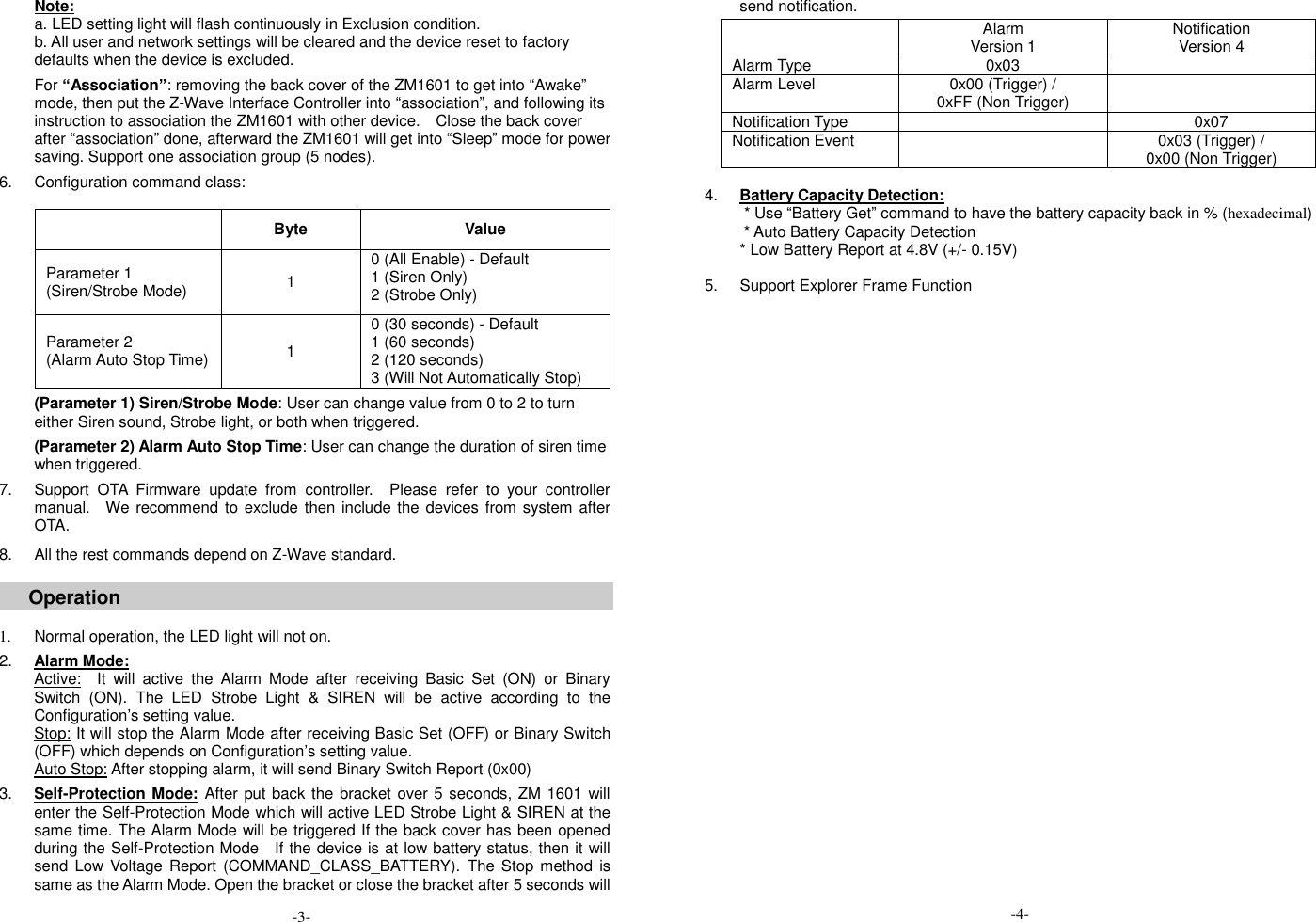 Note: a. LED setting light will flash continuously in Exclusion condition. b. All user and network settings will be cleared and the device reset to factory defaults when the device is excluded.  For &ldquo;Association&rdquo;: removing the back cover of the ZM1601 to get into &ldquo;Awake&rdquo; mode, then put the Z-Wave Interface Controller into &ldquo;association&rdquo;, and following its instruction to association the ZM1601 with other device.    Close the back cover after &ldquo;association&rdquo; done, afterward the ZM1601 will get into &ldquo;Sleep&rdquo; mode for power saving. Support one association group (5 nodes).  6.  Configuration command class:     Byte Value Parameter 1 (Siren/Strobe Mode) 1 0 (All Enable) - Default 1 (Siren Only)   2 (Strobe Only) Parameter 2 (Alarm Auto Stop Time) 1 0 (30 seconds) - Default 1 (60 seconds) 2 (120 seconds) 3 (Will Not Automatically Stop)  (Parameter 1) Siren/Strobe Mode: User can change value from 0 to 2 to turn either Siren sound, Strobe light, or both when triggered.  (Parameter 2) Alarm Auto Stop Time: User can change the duration of siren time when triggered.  7.  Support  OTA  Firmware  update  from  controller.    Please  refer  to  your  controller manual.  We recommend to exclude then include the devices from system after OTA.  8.  All the rest commands depend on Z-Wave standard.  Operation   1.  Normal operation, the LED light will not on.  2. Alarm Mode: Active:  It  will  active  the  Alarm  Mode  after  receiving  Basic  Set  (ON)  or  Binary Switch  (ON).  The  LED  Strobe  Light  &amp;  SIREN  will  be  active  according  to  the Configuration&rsquo;s setting value. Stop: It will stop the Alarm Mode after receiving Basic Set (OFF) or Binary Switch (OFF) which depends on Configuration&rsquo;s setting value. Auto Stop: After stopping alarm, it will send Binary Switch Report (0x00)  3. Self-Protection Mode: After put back the bracket over 5 seconds, ZM 1601 will enter the Self-Protection Mode which will active LED Strobe Light &amp; SIREN at the same time. The Alarm Mode will be triggered If the back cover has been opened during the Self-Protection Mode    If the device is at low battery status, then it will send Low  Voltage Report  (COMMAND_CLASS_BATTERY).  The Stop  method  is same as the Alarm Mode. Open the bracket or close the bracket after 5 seconds will send notification.  4. Battery Capacity Detection:           * Use &ldquo;Battery Get&rdquo; command to have the battery capacity back in % (hexadecimal) * Auto Battery Capacity Detection   * Low Battery Report at 4.8V (+/- 0.15V)  5.  Support Explorer Frame Function                                    Alarm Version 1 Notification Version 4 Alarm Type 0x03  Alarm Level 0x00 (Trigger) / 0xFF (Non Trigger)  Notification Type  0x07 Notification Event  0x03 (Trigger) / 0x00 (Non Trigger) -3- -4- 