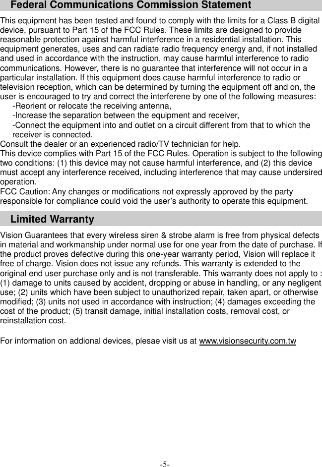   Federal Communications Commission Statement  This equipment has been tested and found to comply with the limits for a Class B digital device, pursuant to Part 15 of the FCC Rules. These limits are designed to provide reasonable protection against harmful interference in a residential installation. This equipment generates, uses and can radiate radio frequency energy and, if not installed and used in accordance with the instruction, may cause harmful interference to radio communications. However, there is no guarantee that interference will not occur in a particular installation. If this equipment does cause harmful interference to radio or television reception, which can be determined by turning the equipment off and on, the user is encouraged to try and correct the interferene by one of the following measures: -Reorient or relocate the receiving antenna, -Increase the separation between the equipment and receiver, -Connect the equipment into and outlet on a circuit different from that to which the receiver is connected. Consult the dealer or an experienced radio/TV technician for help. This device complies with Part 15 of the FCC Rules. Operation is subject to the following two conditions: (1) this device may not cause harmful interference, and (2) this device must accept any interference received, including interference that may cause undersired operation. FCC Caution: Any changes or modifications not expressly approved by the party responsible for compliance could void the user&rsquo;s authority to operate this equipment. Limited Warranty  Vision Guarantees that every wireless siren &amp; strobe alarm is free from physical defects in material and workmanship under normal use for one year from the date of purchase. If the product proves defective during this one-year warranty period, Vision will replace it free of charge. Vision does not issue any refunds. This warranty is extended to the original end user purchase only and is not transferable. This warranty does not apply to : (1) damage to units caused by accident, dropping or abuse in handling, or any negligent use; (2) units which have been subject to unauthorized repair, taken apart, or otherwise modified; (3) units not used in accordance with instruction; (4) damages exceeding the cost of the product; (5) transit damage, initial installation costs, removal cost, or reinstallation cost.  For information on addional devices, plesae visit us at www.visionsecurity.com.tw     -5- 