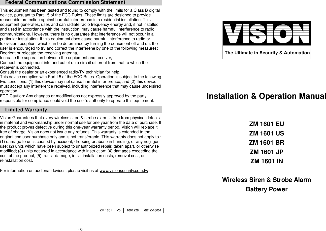  Federal Communications Commission Statement  This equipment has been tested and found to comply with the limits for a Class B digital device, pursuant to Part 15 of the FCC Rules. These limits are designed to provide reasonable protection against harmful interference in a residential installation. This equipment generates, uses and can radiate radio frequency energy and, if not installed and used in accordance with the instruction, may cause harmful interference to radio communications. However, there is no guarantee that interference will not occur in a particular installation. If this equipment does cause harmful interference to radio or television reception, which can be determined by turning the equipment off and on, the user is encouraged to try and correct the interferene by one of the following measures: Reorient or relocate the receiving antenna, Increase the separation between the equipment and receiver, Connect the equipment into and outlet on a circuit different from that to which the receiver is connected. Consult the dealer or an experienced radio/TV technician for help. This device complies with Part 15 of the FCC Rules. Operation is subject to the following two conditions: (1) this device may not cause harmful interference, and (2) this device must accept any interference received, including interference that may cause undersired operation. FCC Caution: Any changes or modifications not expressly approved by the party responsible for compliance could void the user&rsquo;s authority to operate this equipment. Limited Warranty  Vision Guarantees that every wireless siren &amp; strobe alarm is free from physical defects in material and workmanship under normal use for one year from the date of purchase. If the product proves defective during this one-year warranty period, Vision will replace it free of charge. Vision does not issue any refunds. This warranty is extended to the original end user purchase only and is not transferable. This warranty does not apply to : (1) damage to units caused by accident, dropping or abuse in handling, or any negligent use; (2) units which have been subject to unauthorized repair, taken apart, or otherwise modified; (3) units not used in accordance with instruction; (4) damages exceeding the cost of the product; (5) transit damage, initial installation costs, removal cost, or reinstallation cost.  For information on addional devices, plesae visit us at www.visionsecurity.com.tw       -3-       Installation &amp; Operation Manual   ZM 1601 EU ZM 1601 US ZM 1601 BR ZM 1601 JP ZM 1601 IN  Wireless Siren &amp; Strobe Alarm Battery Power    ZM 1601 V0 1001228 6B1Z-16001 