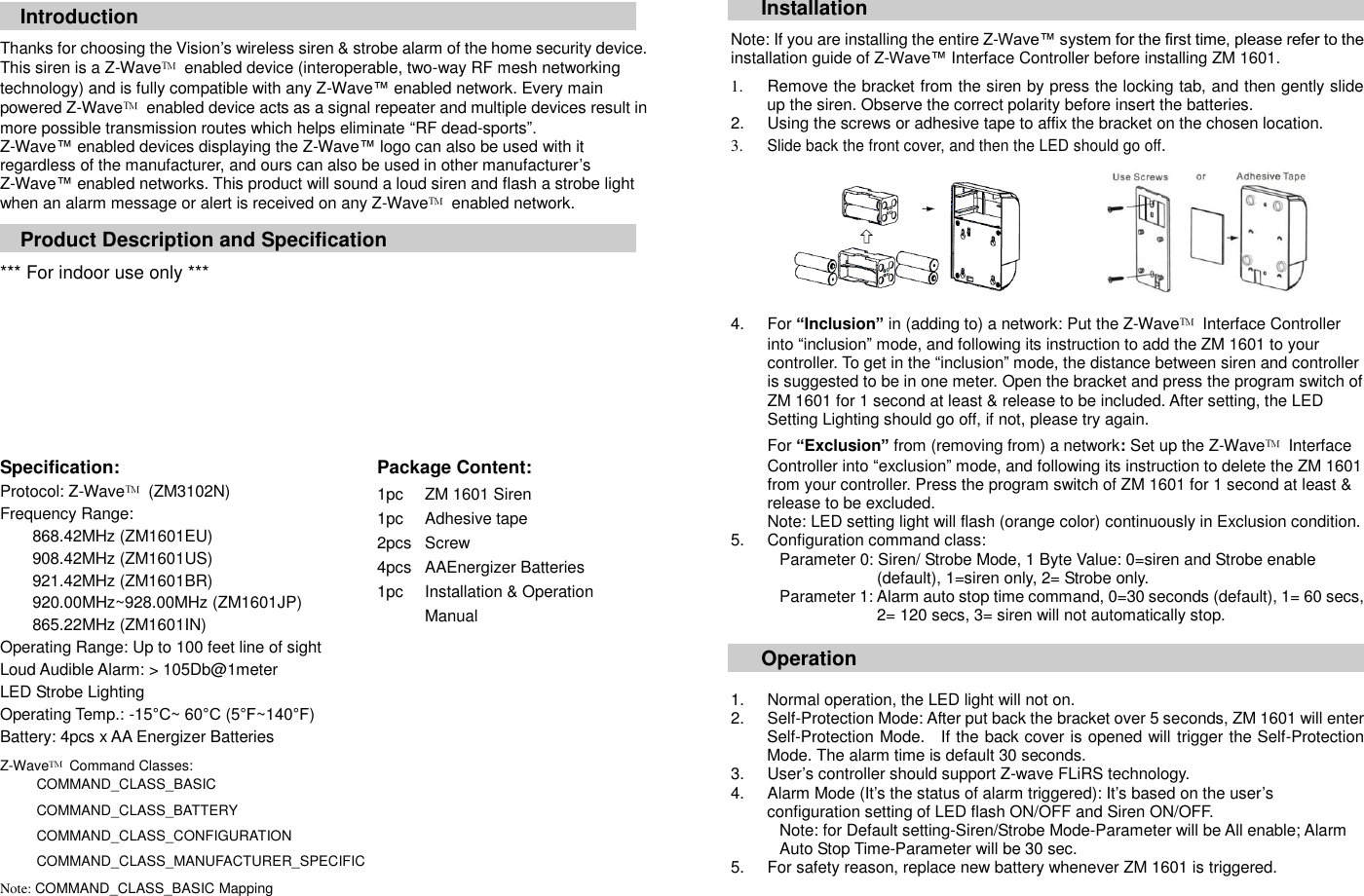  Introduction  Thanks for choosing the Vision&rsquo;s wireless siren &amp; strobe alarm of the home security device. This siren is a Z-Wave&trade;  enabled device (interoperable, two-way RF mesh networking technology) and is fully compatible with any Z-Wave&trade; enabled network. Every main powered Z-Wave&trade;  enabled device acts as a signal repeater and multiple devices result in more possible transmission routes which helps eliminate &ldquo;RF dead-sports&rdquo;. Z-Wave&trade; enabled devices displaying the Z-Wave&trade; logo can also be used with it regardless of the manufacturer, and ours can also be used in other manufacturer&rsquo;s Z-Wave&trade; enabled networks. This product will sound a loud siren and flash a strobe light when an alarm message or alert is received on any Z-Wave&trade;  enabled network.    Product Description and Specification  *** For indoor use only ***          Specification:   Package Content:   Protocol: Z-Wave&trade;  (ZM3102N) Frequency Range:   868.42MHz (ZM1601EU) 908.42MHz (ZM1601US) 921.42MHz (ZM1601BR) 920.00MHz~928.00MHz (ZM1601JP) 865.22MHz (ZM1601IN) Operating Range: Up to 100 feet line of sight Loud Audible Alarm: > 105Db@1meter LED Strobe Lighting Operating Temp.: -15&deg;C~ 60&deg;C (5&deg;F~140&deg;F) Battery: 4pcs x AA Energizer Batteries Z-Wave&trade;  Command Classes:   COMMAND_CLASS_BASIC                                                COMMAND_CLASS_BATTERY  COMMAND_CLASS_CONFIGURATION  COMMAND_CLASS_MANUFACTURER_SPECIFIC  Note: COMMAND_CLASS_BASIC Mapping                   1pc 1pc 2pcs 4pcs 1pc ZM 1601 Siren Adhesive tape Screw AAEnergizer Batteries Installation &amp; Operation Manual Installation  Note: If you are installing the entire Z-Wave&trade; system for the first time, please refer to the installation guide of Z-Wave&trade; Interface Controller before installing ZM 1601.  1.  Remove the bracket from the siren by press the locking tab, and then gently slide up the siren. Observe the correct polarity before insert the batteries.   2.  Using the screws or adhesive tape to affix the bracket on the chosen location. 3. Slide back the front cover, and then the LED should go off.    4.  For &ldquo;Inclusion&rdquo; in (adding to) a network: Put the Z-Wave&trade;  Interface Controller into &ldquo;inclusion&rdquo; mode, and following its instruction to add the ZM 1601 to your controller. To get in the &ldquo;inclusion&rdquo; mode, the distance between siren and controller is suggested to be in one meter. Open the bracket and press the program switch of ZM 1601 for 1 second at least &amp; release to be included. After setting, the LED Setting Lighting should go off, if not, please try again.  For &ldquo;Exclusion&rdquo; from (removing from) a network: Set up the Z-Wave&trade;  Interface Controller into &ldquo;exclusion&rdquo; mode, and following its instruction to delete the ZM 1601 from your controller. Press the program switch of ZM 1601 for 1 second at least &amp; release to be excluded. Note: LED setting light will flash (orange color) continuously in Exclusion condition.   5.  Configuration command class:   Parameter 0: Siren/ Strobe Mode, 1 Byte Value: 0=siren and Strobe enable   (default), 1=siren only, 2= Strobe only. Parameter 1: Alarm auto stop time command, 0=30 seconds (default), 1= 60 secs,   2= 120 secs, 3= siren will not automatically stop.  Operation   1.  Normal operation, the LED light will not on. 2.  Self-Protection Mode: After put back the bracket over 5 seconds, ZM 1601 will enter Self-Protection Mode.    If the back cover is opened will trigger the Self-Protection Mode. The alarm time is default 30 seconds. 3.  User&rsquo;s controller should support Z-wave FLiRS technology. 4.  Alarm Mode (It&rsquo;s the status of alarm triggered): It&rsquo;s based on the user&rsquo;s configuration setting of LED flash ON/OFF and Siren ON/OFF. Note: for Default setting-Siren/Strobe Mode-Parameter will be All enable; Alarm   Auto Stop Time-Parameter will be 30 sec. 5.  For safety reason, replace new battery whenever ZM 1601 is triggered.       