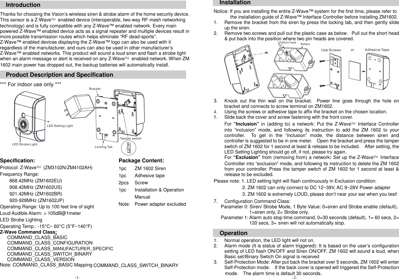  Introduction  Thanks for choosing the Vision&rsquo;s wireless siren &amp; strobe alarm of the home security device. This sensor is a Z-Wave&trade;  enabled device (interoperable, two-way RF mesh networking technology) and is fully compatible with any Z-Wave&trade; enabled network. Every main powered Z-Wave&trade; enabled device acts as a signal repeater and multiple devices result in more possible transmission routes which helps eliminate &ldquo;RF dead-sports&rdquo;. Z-Wave&trade; enabled devices displaying the Z-Wave&trade; logo can also be used with it regardless of the manufacturer, and ours can also be used in other manufacturer&rsquo;s Z-Wave&trade; enabled networks. This product will sound a loud siren and flash a strobe light when an alarm message or alert is received on any Z-Wave&trade;  enabled network. When ZM 1602 main power has dropped out, the backup batteries will automatically install.  Product Description and Specification  *** For indoor use only ***  Specification:    Package Content:   Protocol: Z-Wave&trade;  (ZM3102N/ZM4102AH) Frequency Range:   868.42MHz (ZM1602EU) 908.42MHz (ZM1602US) 921.42MHz (ZM1602BR) 920-928MHz (ZM1602JP) Operating Range: Up to 100 feet line of sight Loud Audible Alarm: > 105dB@1meter LED Strobe Lighting Operating Temp.: -15&deg;C~ 60&deg;C (5&deg;F~140&deg;F) Z-Wave Command Class:                COMMAND_CLASS_BASIC                COMMAND_CLASS_CONFIGURATION         COMMAND_CLASS_MANUFACTURER_SPECIFIC COMMAND_CLASS_SWITCH_BINARY COMMAND_CLASS_VERSION Note: COMMAND_CLASS_BASIC Mapping  1pc 1pc 2pcs 1pc  Note:      ZM 1602 Siren Adhesive tape Screw Installation &amp; Operation Manual Power adapter excluded        Installation  Notice: If you are installing the entire Z-Wave&trade; system for the first time, please refer to the installation guide of Z-Wave&trade; Interface Controller before installing ZM1602. 1.  Remove the bracket from the siren by press the locking tab, and then gently slide up the siren.   2.  Remove two screws and pull out the plastic case as below.   Pull out the short head &amp; put back into the position where two pin heads are covered.  3.  Knock  out  the  thin  wall  on  the  bracket.    Power  line  goes  through  the  hole  on bracket and connects to screw terminal on ZM1602. 4.  Using the screws or adhesive tape to affix the bracket on the chosen location. 5. Slide back the cover and screw fastening with the front cover. 6. For &ldquo;Inclusion&rdquo; in (adding  to)  a network:  Put the Z-Wave&trade;  Interface Controller into  &ldquo;inclusion&rdquo;  mode,  and  following  its  instruction  to  add  the  ZM  1602  to  your controller.    To  get  in  the  &ldquo;inclusion&rdquo;  mode,  the  distance  between  siren  and controller is suggested to be in one meter.    Open the bracket and press the tamper switch of ZM 1602 for 1 second at least &amp; release to be included.    After setting, the LED Setting Lighting should go off, if not, please try again. For &ldquo;Exclusion&rdquo; from (removing from) a network: Set up the Z-Wave&trade;  Interface Controller into &ldquo;exclusion&rdquo; mode, and following its instruction to delete the ZM 1602 from your controller. Press the tamper switch of ZM 1602 for 1 second at least &amp; release to be excluded.  Please note: 1. LED setting light will flash continuously in Exclusion condition.                         2. ZM 1602 can only connect to DC 12~39V, AC 9~28V Power adapter                         3. ZM 1602 is extremely LOUD, please don&rsquo;t near your ear when you test! 7.  Configuration Command Class:       Parameter 0: Siren/ Strobe Mode, 1 Byte Value: 0=siren and Strobe enable (default), 1=siren only, 2= Strobe only.       Parameter 1: Alarm auto stop time command, 0=30 seconds (default), 1= 60 secs, 2= 120 secs, 3= siren will not automatically stop.  Operation  1.  Normal operation, the LED light will not on. 2.  Alarm mode (It is status of alarm triggered): It is based on the user&rsquo;s configuration setting of LED flash ON/OFF and Siren ON/OFF. ZM 1602 will sound a loud, when Basic set/Binary Swtich On signal is received 3.  Self-Protection Mode: After put back the bracket over 5 seconds, ZM 1602 will enter Self-Protection mode.    If the back cover is opened will triggered the Self-Protection   -1- COMMAND_CLASS_SWITCH_BINARY mode.    The alarm time is default 30 seconds. -2- 
