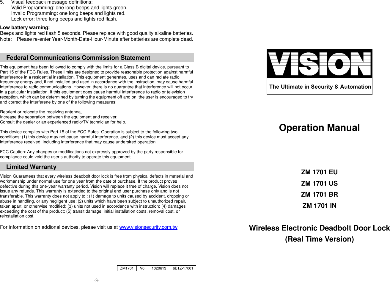 5.  Visual feedback message definitions: Valid Programming: one long beeps and lights green. Invalid Programming: one long beeps and lights red. Lock error: three long beeps and lights red flash.  Low battery warning:   Beeps and lights red flash 5 seconds. Please replace with good quality alkaline batteries. Note:    Please re-enter Year-Month-Date-Hour-Minute after batteries are complete dead.    Federal Communications Commission Statement  This equipment has been followed to comply with the limits for a Class B digital device, pursuant to Part 15 of the FCC Rules. These limits are designed to provide reasonable protection against harmful interference in a residential installation. This equipment generates, uses and can radiate radio frequency energy and, if not installed and used in accordance with the instruction, may cause harmful interference to radio communications. However, there is no guarantee that interference will not occur in a particular installation. If this equipment does cause harmful interference to radio or television reception, which can be determined by turning the equipment off and on, the user is encouraged to try and correct the interferene by one of the following measures:  Reorient or relocate the receiving antenna, Increase the separation between the equipment and receiver, Consult the dealer or an experienced radio/TV technician for help.  This device complies with Part 15 of the FCC Rules. Operation is subject to the following two conditions: (1) this device may not cause harmful interference, and (2) this device must accept any interference received, including interference that may cause undersired operation.  FCC Caution: Any changes or modifications not expressly approved by the party responsible for compliance could void the user&rsquo;s authority to operate this equipment.  Limited Warranty  Vision Guarantees that every wireless deadbolt door lock is free from physical defects in material and workmanship under normal use for one year from the date of purchase. If the product proves defective during this one-year warranty period, Vision will replace it free of charge. Vision does not issue any refunds. This warranty is extended to the original end user purchase only and is not transferable. This warranty does not apply to : (1) damage to units caused by accident, dropping or abuse in handling, or any negligent use; (2) units which have been subject to unauthorized repair, taken apart, or otherwise modified; (3) units not used in accordance with instruction; (4) damages exceeding the cost of the product; (5) transit damage, initial installation costs, removal cost, or reinstallation cost.  For information on addional devices, plesae visit us at www.visionsecurity.com.tw     -3-        Operation Manual    ZM 1701 EU ZM 1701 US ZM 1701 BR ZM 1701 IN  Wireless Electronic Deadbolt Door Lock (Real Time Version)   ZM1701 V0 1020613 6B1Z-17001 